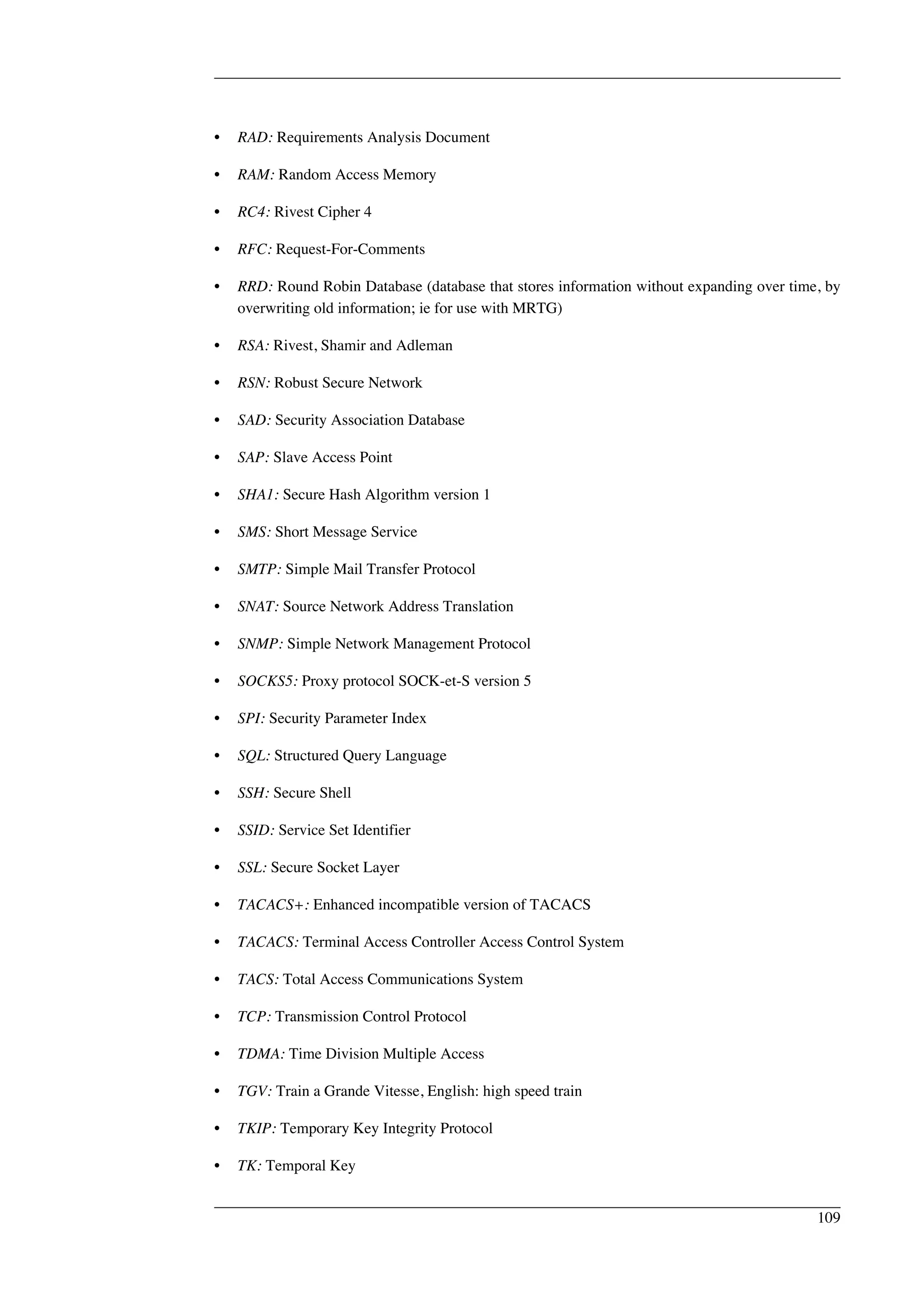 • RAD: Requirements Analysis Document 
• RAM: Random Access Memory 
• RC4: Rivest Cipher 4 
• RFC: Request-For-Comments 
• RRD: Round Robin Database (database that stores information without expanding over time, by 
overwriting old information; ie for use with MRTG) 
• RSA: Rivest, Shamir and Adleman 
• RSN: Robust Secure Network 
• SAD: Security Association Database 
• SAP: Slave Access Point 
• SHA1: Secure Hash Algorithm version 1 
• SMS: Short Message Service 
• SMTP: Simple Mail Transfer Protocol 
• SNAT: Source Network Address Translation 
• SNMP: Simple Network Management Protocol 
• SOCKS5: Proxy protocol SOCK-et-S version 5 
• SPI: Security Parameter Index 
• SQL: Structured Query Language 
• SSH: Secure Shell 
• SSID: Service Set Identifier 
• SSL: Secure Socket Layer 
• TACACS+: Enhanced incompatible version of TACACS 
• TACACS: Terminal Access Controller Access Control System 
• TACS: Total Access Communications System 
• TCP: Transmission Control Protocol 
• TDMA: Time Division Multiple Access 
• TGV: Train a Grande Vitesse, English: high speed train 
• TKIP: Temporary Key Integrity Protocol 
• TK: Temporal Key 
109 
 