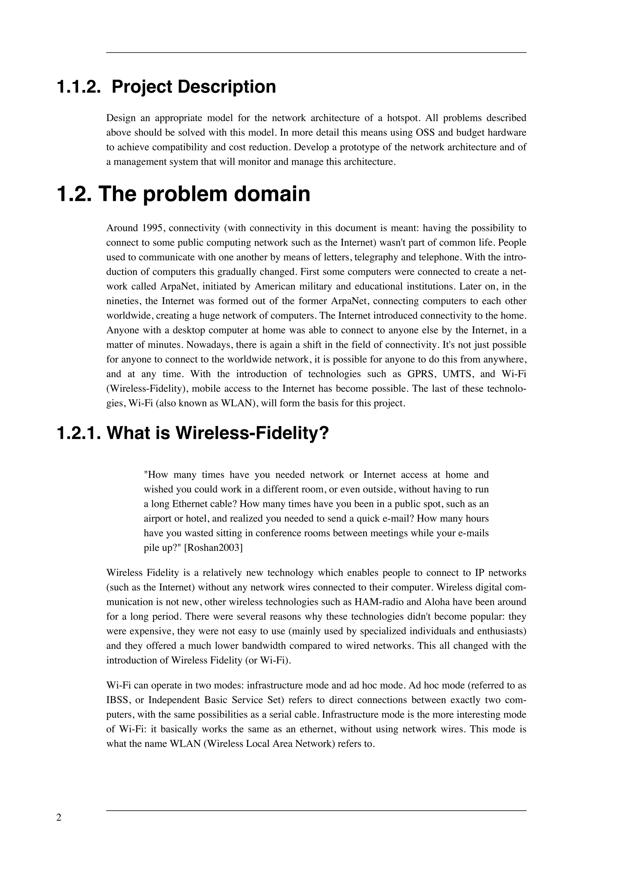 1.1.2. Project Description 
Design an appropriate model for the network architecture of a hotspot. All problems described 
above should be solved with this model. In more detail this means using OSS and budget hardware 
to achieve compatibility and cost reduction. Develop a prototype of the network architecture and of 
a management system that will monitor and manage this architecture. 
1.2. The problem domain 
Around 1995, connectivity (with connectivity in this document is meant: having the possibility to 
connect to some public computing network such as the Internet) wasn't part of common life. People 
used to communicate with one another by means of letters, telegraphy and telephone. With the intro-duction 
of computers this gradually changed. First some computers were connected to create a net-work 
called ArpaNet, initiated by American military and educational institutions. Later on, in the 
nineties, the Internet was formed out of the former ArpaNet, connecting computers to each other 
worldwide, creating a huge network of computers. The Internet introduced connectivity to the home. 
Anyone with a desktop computer at home was able to connect to anyone else by the Internet, in a 
matter of minutes. Nowadays, there is again a shift in the field of connectivity. It's not just possible 
for anyone to connect to the worldwide network, it is possible for anyone to do this from anywhere, 
and at any time. With the introduction of technologies such as GPRS, UMTS, and Wi-Fi 
(Wireless-Fidelity), mobile access to the Internet has become possible. The last of these technolo-gies, 
Wi-Fi (also known as WLAN), will form the basis for this project. 
1.2.1. What is Wireless-Fidelity? 
"How many times have you needed network or Internet access at home and 
wished you could work in a different room, or even outside, without having to run 
a long Ethernet cable? How many times have you been in a public spot, such as an 
airport or hotel, and realized you needed to send a quick e-mail? How many hours 
have you wasted sitting in conference rooms between meetings while your e-mails 
pile up?" [Roshan2003] 
Wireless Fidelity is a relatively new technology which enables people to connect to IP networks 
(such as the Internet) without any network wires connected to their computer. Wireless digital com-munication 
is not new, other wireless technologies such as HAM-radio and Aloha have been around 
for a long period. There were several reasons why these technologies didn't become popular: they 
were expensive, they were not easy to use (mainly used by specialized individuals and enthusiasts) 
and they offered a much lower bandwidth compared to wired networks. This all changed with the 
introduction of Wireless Fidelity (or Wi-Fi). 
Wi-Fi can operate in two modes: infrastructure mode and ad hoc mode. Ad hoc mode (referred to as 
IBSS, or Independent Basic Service Set) refers to direct connections between exactly two com-puters, 
with the same possibilities as a serial cable. Infrastructure mode is the more interesting mode 
of Wi-Fi: it basically works the same as an ethernet, without using network wires. This mode is 
what the name WLAN (Wireless Local Area Network) refers to. 
2 
 