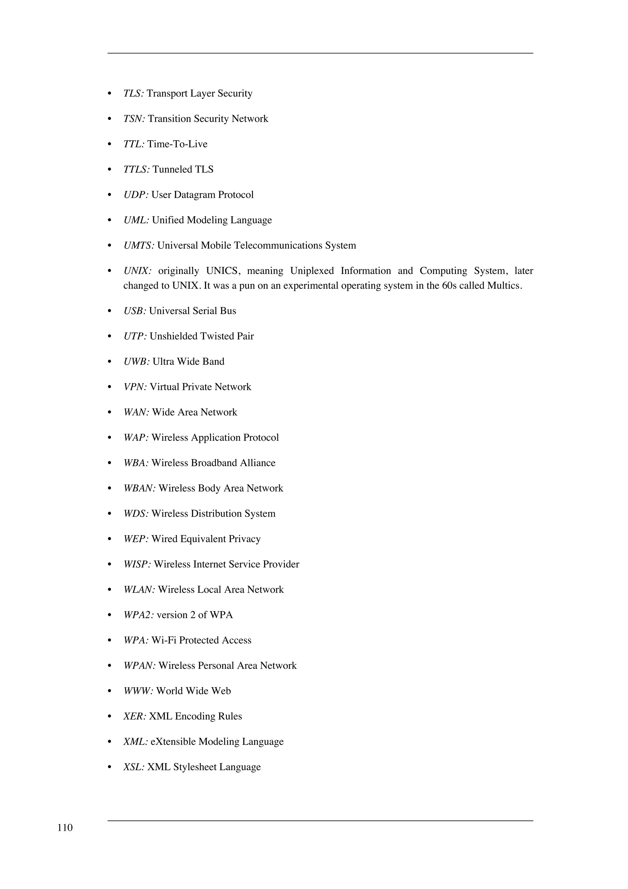 • TLS: Transport Layer Security 
• TSN: Transition Security Network 
• TTL: Time-To-Live 
• TTLS: Tunneled TLS 
• UDP: User Datagram Protocol 
• UML: Unified Modeling Language 
• UMTS: Universal Mobile Telecommunications System 
• UNIX: originally UNICS, meaning Uniplexed Information and Computing System, later 
changed to UNIX. It was a pun on an experimental operating system in the 60s called Multics. 
• USB: Universal Serial Bus 
• UTP: Unshielded Twisted Pair 
• UWB: Ultra Wide Band 
• VPN: Virtual Private Network 
• WAN: Wide Area Network 
• WAP: Wireless Application Protocol 
• WBA: Wireless Broadband Alliance 
• WBAN: Wireless Body Area Network 
• WDS: Wireless Distribution System 
• WEP: Wired Equivalent Privacy 
• WISP: Wireless Internet Service Provider 
• WLAN: Wireless Local Area Network 
• WPA2: version 2 of WPA 
• WPA: Wi-Fi Protected Access 
• WPAN: Wireless Personal Area Network 
• WWW: World Wide Web 
• XER: XML Encoding Rules 
• XML: eXtensible Modeling Language 
• XSL: XML Stylesheet Language 
110 
 