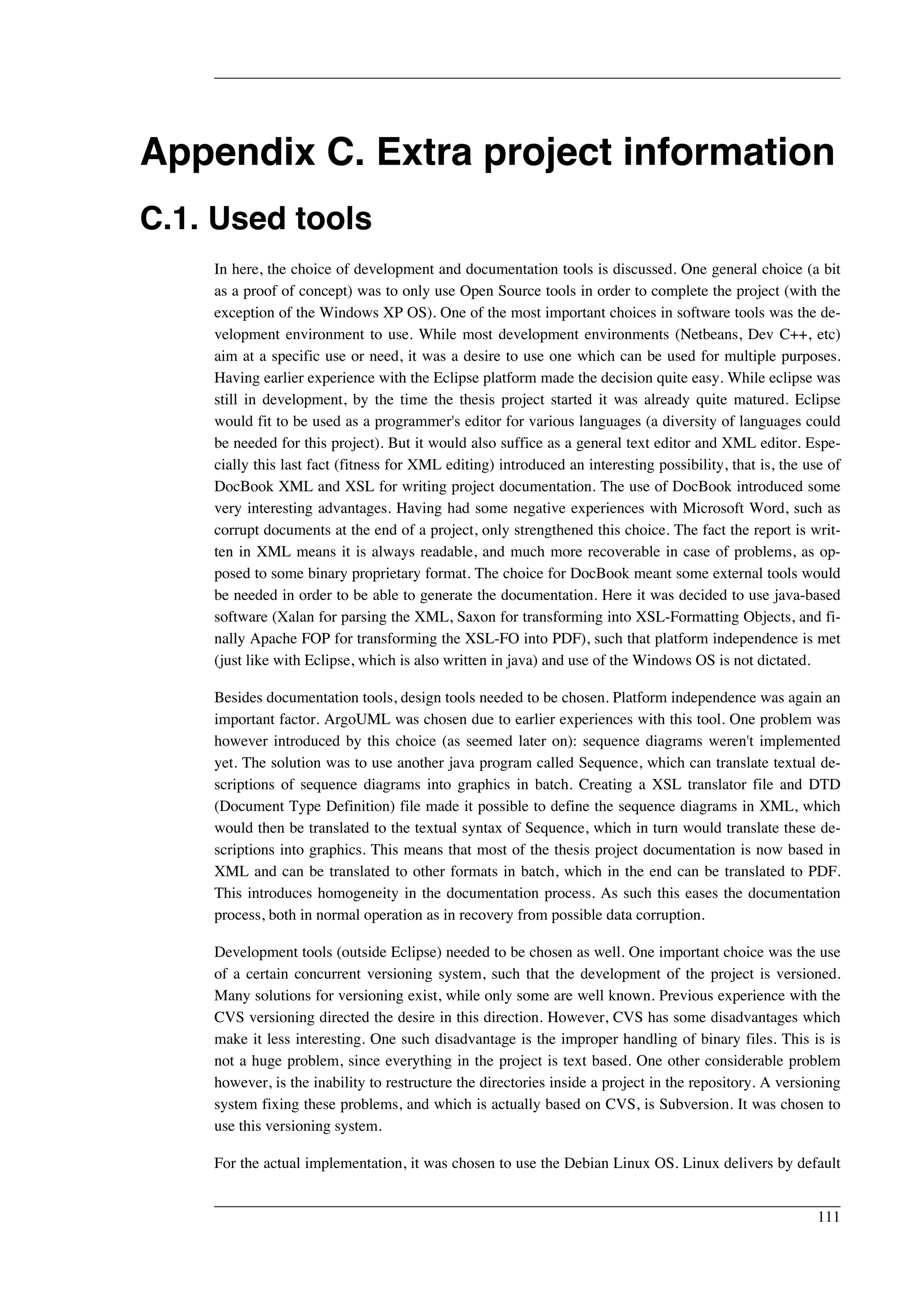 Appendix C. Extra project information 
C.1. Used tools 
In here, the choice of development and documentation tools is discussed. One general choice (a bit 
as a proof of concept) was to only use Open Source tools in order to complete the project (with the 
exception of the Windows XP OS). One of the most important choices in software tools was the de-velopment 
environment to use. While most development environments (Netbeans, Dev C++, etc) 
aim at a specific use or need, it was a desire to use one which can be used for multiple purposes. 
Having earlier experience with the Eclipse platform made the decision quite easy. While eclipse was 
still in development, by the time the thesis project started it was already quite matured. Eclipse 
would fit to be used as a programmer's editor for various languages (a diversity of languages could 
be needed for this project). But it would also suffice as a general text editor and XML editor. Espe-cially 
this last fact (fitness for XML editing) introduced an interesting possibility, that is, the use of 
DocBook XML and XSL for writing project documentation. The use of DocBook introduced some 
very interesting advantages. Having had some negative experiences with Microsoft Word, such as 
corrupt documents at the end of a project, only strengthened this choice. The fact the report is writ-ten 
in XML means it is always readable, and much more recoverable in case of problems, as op-posed 
to some binary proprietary format. The choice for DocBook meant some external tools would 
be needed in order to be able to generate the documentation. Here it was decided to use java-based 
software (Xalan for parsing the XML, Saxon for transforming into XSL-Formatting Objects, and fi-nally 
Apache FOP for transforming the XSL-FO into PDF), such that platform independence is met 
(just like with Eclipse, which is also written in java) and use of the Windows OS is not dictated. 
Besides documentation tools, design tools needed to be chosen. Platform independence was again an 
important factor. ArgoUML was chosen due to earlier experiences with this tool. One problem was 
however introduced by this choice (as seemed later on): sequence diagrams weren't implemented 
yet. The solution was to use another java program called Sequence, which can translate textual de-scriptions 
of sequence diagrams into graphics in batch. Creating a XSL translator file and DTD 
(Document Type Definition) file made it possible to define the sequence diagrams in XML, which 
would then be translated to the textual syntax of Sequence, which in turn would translate these de-scriptions 
into graphics. This means that most of the thesis project documentation is now based in 
XML and can be translated to other formats in batch, which in the end can be translated to PDF. 
This introduces homogeneity in the documentation process. As such this eases the documentation 
process, both in normal operation as in recovery from possible data corruption. 
Development tools (outside Eclipse) needed to be chosen as well. One important choice was the use 
of a certain concurrent versioning system, such that the development of the project is versioned. 
Many solutions for versioning exist, while only some are well known. Previous experience with the 
CVS versioning directed the desire in this direction. However, CVS has some disadvantages which 
make it less interesting. One such disadvantage is the improper handling of binary files. This is is 
not a huge problem, since everything in the project is text based. One other considerable problem 
however, is the inability to restructure the directories inside a project in the repository. A versioning 
system fixing these problems, and which is actually based on CVS, is Subversion. It was chosen to 
use this versioning system. 
For the actual implementation, it was chosen to use the Debian Linux OS. Linux delivers by default 
111 
 