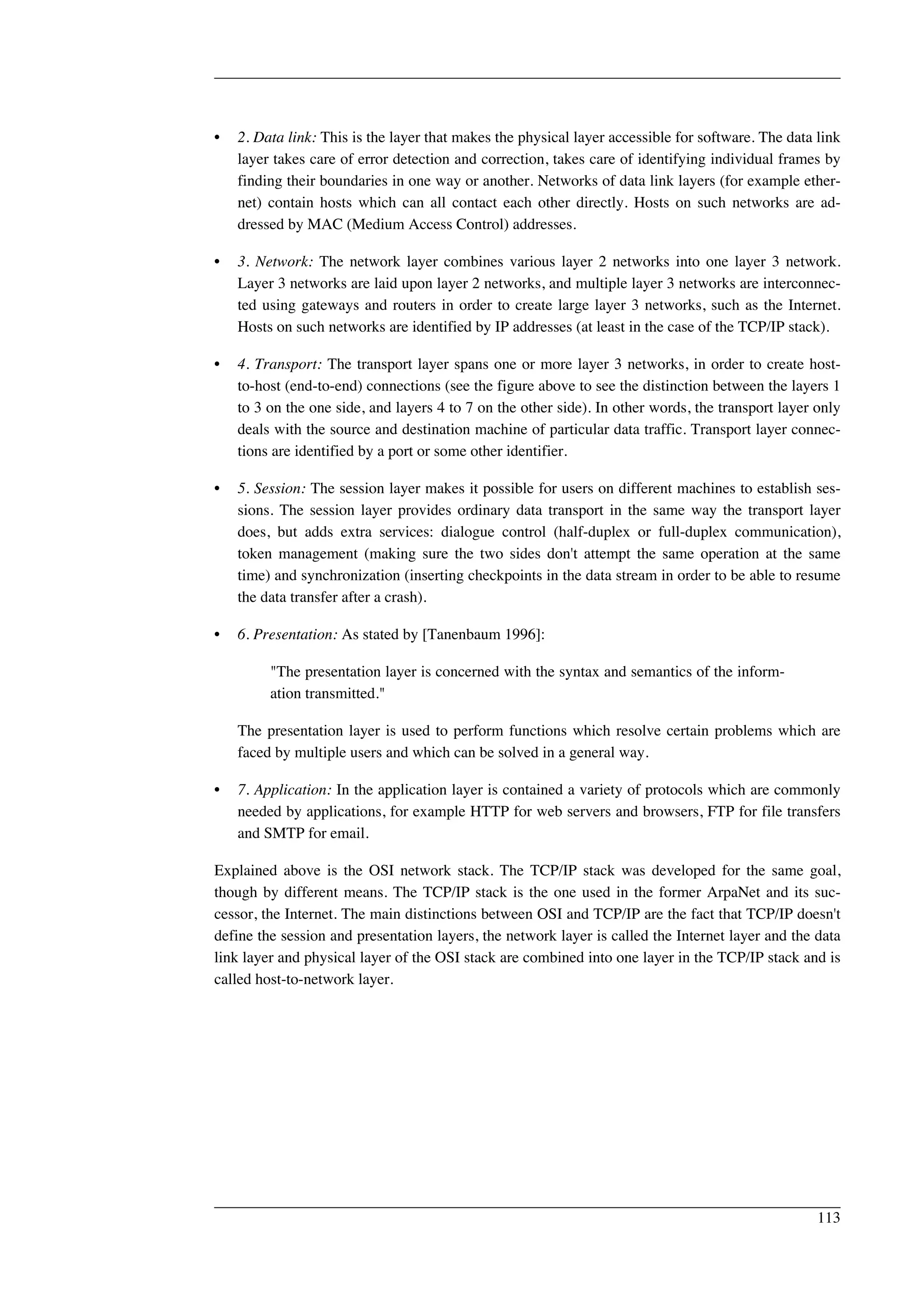 • 2. Data link: This is the layer that makes the physical layer accessible for software. The data link 
layer takes care of error detection and correction, takes care of identifying individual frames by 
finding their boundaries in one way or another. Networks of data link layers (for example ether-net) 
contain hosts which can all contact each other directly. Hosts on such networks are ad-dressed 
by MAC (Medium Access Control) addresses. 
• 3. Network: The network layer combines various layer 2 networks into one layer 3 network. 
Layer 3 networks are laid upon layer 2 networks, and multiple layer 3 networks are interconnec-ted 
using gateways and routers in order to create large layer 3 networks, such as the Internet. 
Hosts on such networks are identified by IP addresses (at least in the case of the TCP/IP stack). 
• 4. Transport: The transport layer spans one or more layer 3 networks, in order to create host-to- 
host (end-to-end) connections (see the figure above to see the distinction between the layers 1 
to 3 on the one side, and layers 4 to 7 on the other side). In other words, the transport layer only 
deals with the source and destination machine of particular data traffic. Transport layer connec-tions 
are identified by a port or some other identifier. 
• 5. Session: The session layer makes it possible for users on different machines to establish ses-sions. 
The session layer provides ordinary data transport in the same way the transport layer 
does, but adds extra services: dialogue control (half-duplex or full-duplex communication), 
token management (making sure the two sides don't attempt the same operation at the same 
time) and synchronization (inserting checkpoints in the data stream in order to be able to resume 
the data transfer after a crash). 
• 6. Presentation: As stated by [Tanenbaum 1996]: 
"The presentation layer is concerned with the syntax and semantics of the inform-ation 
transmitted." 
The presentation layer is used to perform functions which resolve certain problems which are 
faced by multiple users and which can be solved in a general way. 
• 7. Application: In the application layer is contained a variety of protocols which are commonly 
needed by applications, for example HTTP for web servers and browsers, FTP for file transfers 
and SMTP for email. 
Explained above is the OSI network stack. The TCP/IP stack was developed for the same goal, 
though by different means. The TCP/IP stack is the one used in the former ArpaNet and its suc-cessor, 
the Internet. The main distinctions between OSI and TCP/IP are the fact that TCP/IP doesn't 
define the session and presentation layers, the network layer is called the Internet layer and the data 
link layer and physical layer of the OSI stack are combined into one layer in the TCP/IP stack and is 
called host-to-network layer. 
113 
 