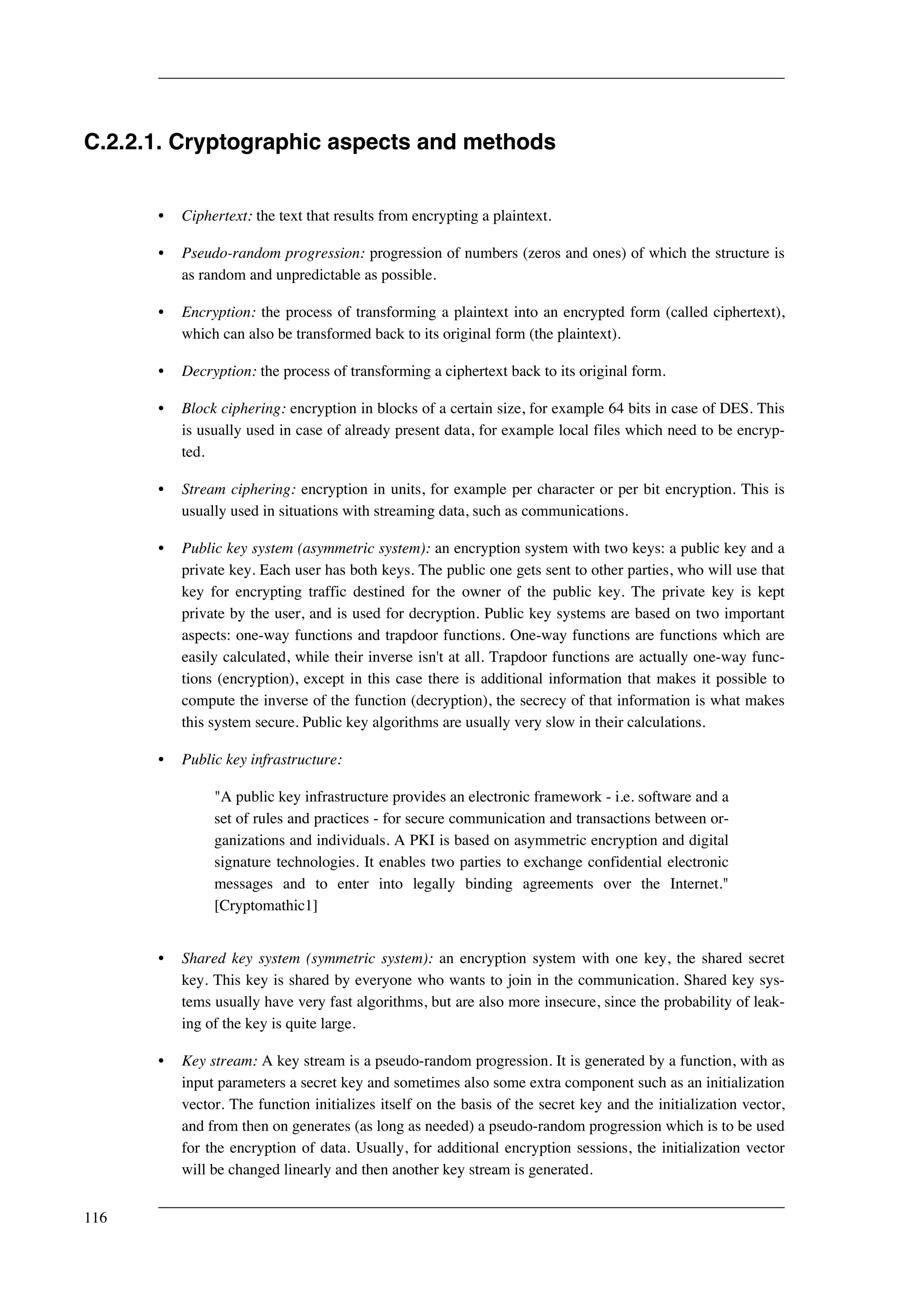 C.2.2.1. Cryptographic aspects and methods 
• Ciphertext: the text that results from encrypting a plaintext. 
• Pseudo-random progression: progression of numbers (zeros and ones) of which the structure is 
as random and unpredictable as possible. 
• Encryption: the process of transforming a plaintext into an encrypted form (called ciphertext), 
which can also be transformed back to its original form (the plaintext). 
• Decryption: the process of transforming a ciphertext back to its original form. 
• Block ciphering: encryption in blocks of a certain size, for example 64 bits in case of DES. This 
is usually used in case of already present data, for example local files which need to be encryp-ted. 
• Stream ciphering: encryption in units, for example per character or per bit encryption. This is 
usually used in situations with streaming data, such as communications. 
• Public key system (asymmetric system): an encryption system with two keys: a public key and a 
private key. Each user has both keys. The public one gets sent to other parties, who will use that 
key for encrypting traffic destined for the owner of the public key. The private key is kept 
private by the user, and is used for decryption. Public key systems are based on two important 
aspects: one-way functions and trapdoor functions. One-way functions are functions which are 
easily calculated, while their inverse isn't at all. Trapdoor functions are actually one-way func-tions 
(encryption), except in this case there is additional information that makes it possible to 
compute the inverse of the function (decryption), the secrecy of that information is what makes 
this system secure. Public key algorithms are usually very slow in their calculations. 
• Public key infrastructure: 
"A public key infrastructure provides an electronic framework - i.e. software and a 
set of rules and practices - for secure communication and transactions between or-ganizations 
and individuals. A PKI is based on asymmetric encryption and digital 
signature technologies. It enables two parties to exchange confidential electronic 
messages and to enter into legally binding agreements over the Internet." 
[Cryptomathic1] 
• Shared key system (symmetric system): an encryption system with one key, the shared secret 
key. This key is shared by everyone who wants to join in the communication. Shared key sys-tems 
usually have very fast algorithms, but are also more insecure, since the probability of leak-ing 
of the key is quite large. 
• Key stream: A key stream is a pseudo-random progression. It is generated by a function, with as 
input parameters a secret key and sometimes also some extra component such as an initialization 
vector. The function initializes itself on the basis of the secret key and the initialization vector, 
and from then on generates (as long as needed) a pseudo-random progression which is to be used 
for the encryption of data. Usually, for additional encryption sessions, the initialization vector 
will be changed linearly and then another key stream is generated. 
116 
 