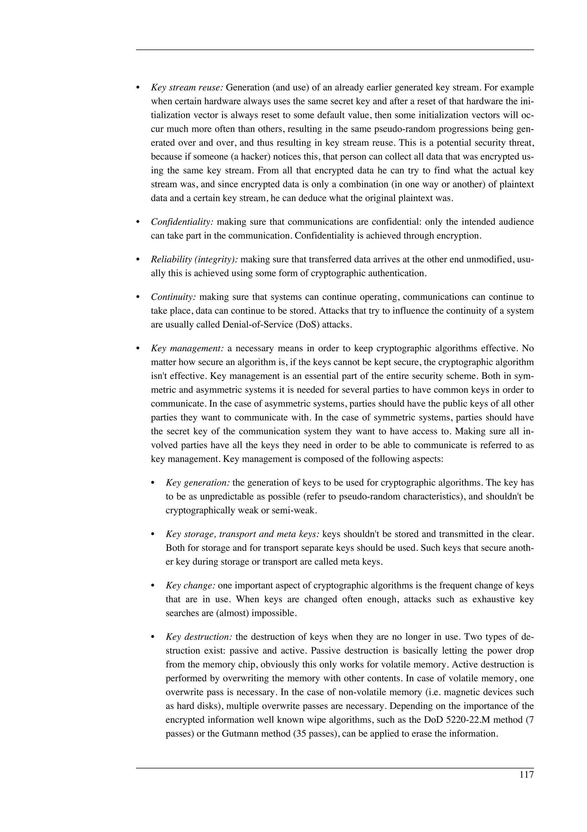 • Key stream reuse: Generation (and use) of an already earlier generated key stream. For example 
when certain hardware always uses the same secret key and after a reset of that hardware the ini-tialization 
vector is always reset to some default value, then some initialization vectors will oc-cur 
much more often than others, resulting in the same pseudo-random progressions being gen-erated 
over and over, and thus resulting in key stream reuse. This is a potential security threat, 
because if someone (a hacker) notices this, that person can collect all data that was encrypted us-ing 
the same key stream. From all that encrypted data he can try to find what the actual key 
stream was, and since encrypted data is only a combination (in one way or another) of plaintext 
data and a certain key stream, he can deduce what the original plaintext was. 
• Confidentiality: making sure that communications are confidential: only the intended audience 
can take part in the communication. Confidentiality is achieved through encryption. 
• Reliability (integrity): making sure that transferred data arrives at the other end unmodified, usu-ally 
this is achieved using some form of cryptographic authentication. 
• Continuity: making sure that systems can continue operating, communications can continue to 
take place, data can continue to be stored. Attacks that try to influence the continuity of a system 
are usually called Denial-of-Service (DoS) attacks. 
• Key management: a necessary means in order to keep cryptographic algorithms effective. No 
matter how secure an algorithm is, if the keys cannot be kept secure, the cryptographic algorithm 
isn't effective. Key management is an essential part of the entire security scheme. Both in sym-metric 
and asymmetric systems it is needed for several parties to have common keys in order to 
communicate. In the case of asymmetric systems, parties should have the public keys of all other 
parties they want to communicate with. In the case of symmetric systems, parties should have 
the secret key of the communication system they want to have access to. Making sure all in-volved 
parties have all the keys they need in order to be able to communicate is referred to as 
key management. Key management is composed of the following aspects: 
• Key generation: the generation of keys to be used for cryptographic algorithms. The key has 
to be as unpredictable as possible (refer to pseudo-random characteristics), and shouldn't be 
cryptographically weak or semi-weak. 
• Key storage, transport and meta keys: keys shouldn't be stored and transmitted in the clear. 
Both for storage and for transport separate keys should be used. Such keys that secure anoth-er 
key during storage or transport are called meta keys. 
• Key change: one important aspect of cryptographic algorithms is the frequent change of keys 
that are in use. When keys are changed often enough, attacks such as exhaustive key 
searches are (almost) impossible. 
• Key destruction: the destruction of keys when they are no longer in use. Two types of de-struction 
exist: passive and active. Passive destruction is basically letting the power drop 
from the memory chip, obviously this only works for volatile memory. Active destruction is 
performed by overwriting the memory with other contents. In case of volatile memory, one 
overwrite pass is necessary. In the case of non-volatile memory (i.e. magnetic devices such 
as hard disks), multiple overwrite passes are necessary. Depending on the importance of the 
encrypted information well known wipe algorithms, such as the DoD 5220-22.M method (7 
passes) or the Gutmann method (35 passes), can be applied to erase the information. 
117 
 