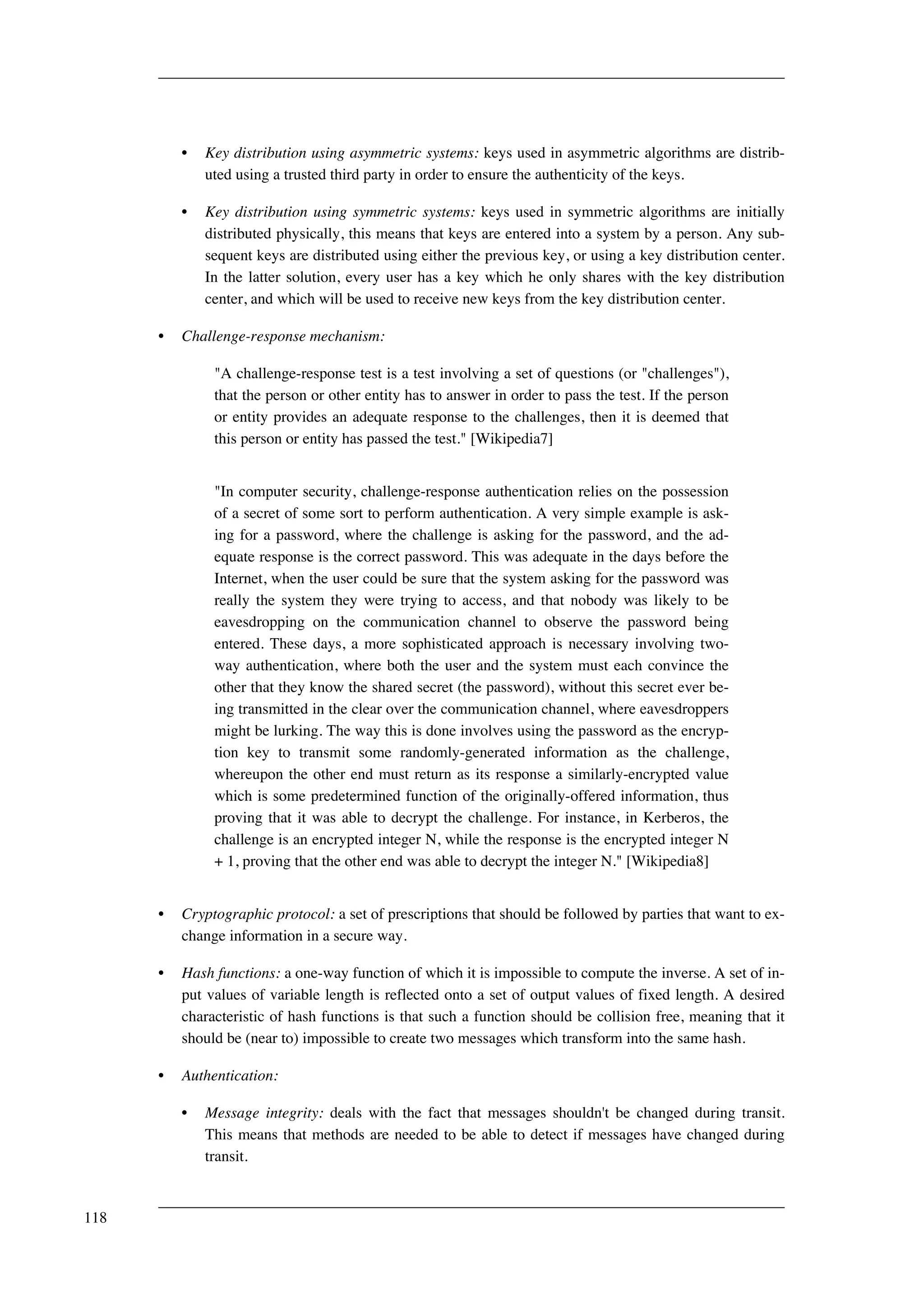 • Key distribution using asymmetric systems: keys used in asymmetric algorithms are distrib-uted 
using a trusted third party in order to ensure the authenticity of the keys. 
• Key distribution using symmetric systems: keys used in symmetric algorithms are initially 
distributed physically, this means that keys are entered into a system by a person. Any sub-sequent 
keys are distributed using either the previous key, or using a key distribution center. 
In the latter solution, every user has a key which he only shares with the key distribution 
center, and which will be used to receive new keys from the key distribution center. 
• Challenge-response mechanism: 
"A challenge-response test is a test involving a set of questions (or "challenges"), 
that the person or other entity has to answer in order to pass the test. If the person 
or entity provides an adequate response to the challenges, then it is deemed that 
this person or entity has passed the test." [Wikipedia7] 
"In computer security, challenge-response authentication relies on the possession 
of a secret of some sort to perform authentication. A very simple example is ask-ing 
for a password, where the challenge is asking for the password, and the ad-equate 
response is the correct password. This was adequate in the days before the 
Internet, when the user could be sure that the system asking for the password was 
really the system they were trying to access, and that nobody was likely to be 
eavesdropping on the communication channel to observe the password being 
entered. These days, a more sophisticated approach is necessary involving two-way 
authentication, where both the user and the system must each convince the 
other that they know the shared secret (the password), without this secret ever be-ing 
transmitted in the clear over the communication channel, where eavesdroppers 
might be lurking. The way this is done involves using the password as the encryp-tion 
key to transmit some randomly-generated information as the challenge, 
whereupon the other end must return as its response a similarly-encrypted value 
which is some predetermined function of the originally-offered information, thus 
proving that it was able to decrypt the challenge. For instance, in Kerberos, the 
challenge is an encrypted integer N, while the response is the encrypted integer N 
+ 1, proving that the other end was able to decrypt the integer N." [Wikipedia8] 
• Cryptographic protocol: a set of prescriptions that should be followed by parties that want to ex-change 
information in a secure way. 
• Hash functions: a one-way function of which it is impossible to compute the inverse. A set of in-put 
values of variable length is reflected onto a set of output values of fixed length. A desired 
characteristic of hash functions is that such a function should be collision free, meaning that it 
should be (near to) impossible to create two messages which transform into the same hash. 
• Authentication: 
• Message integrity: deals with the fact that messages shouldn't be changed during transit. 
This means that methods are needed to be able to detect if messages have changed during 
transit. 
118 
 