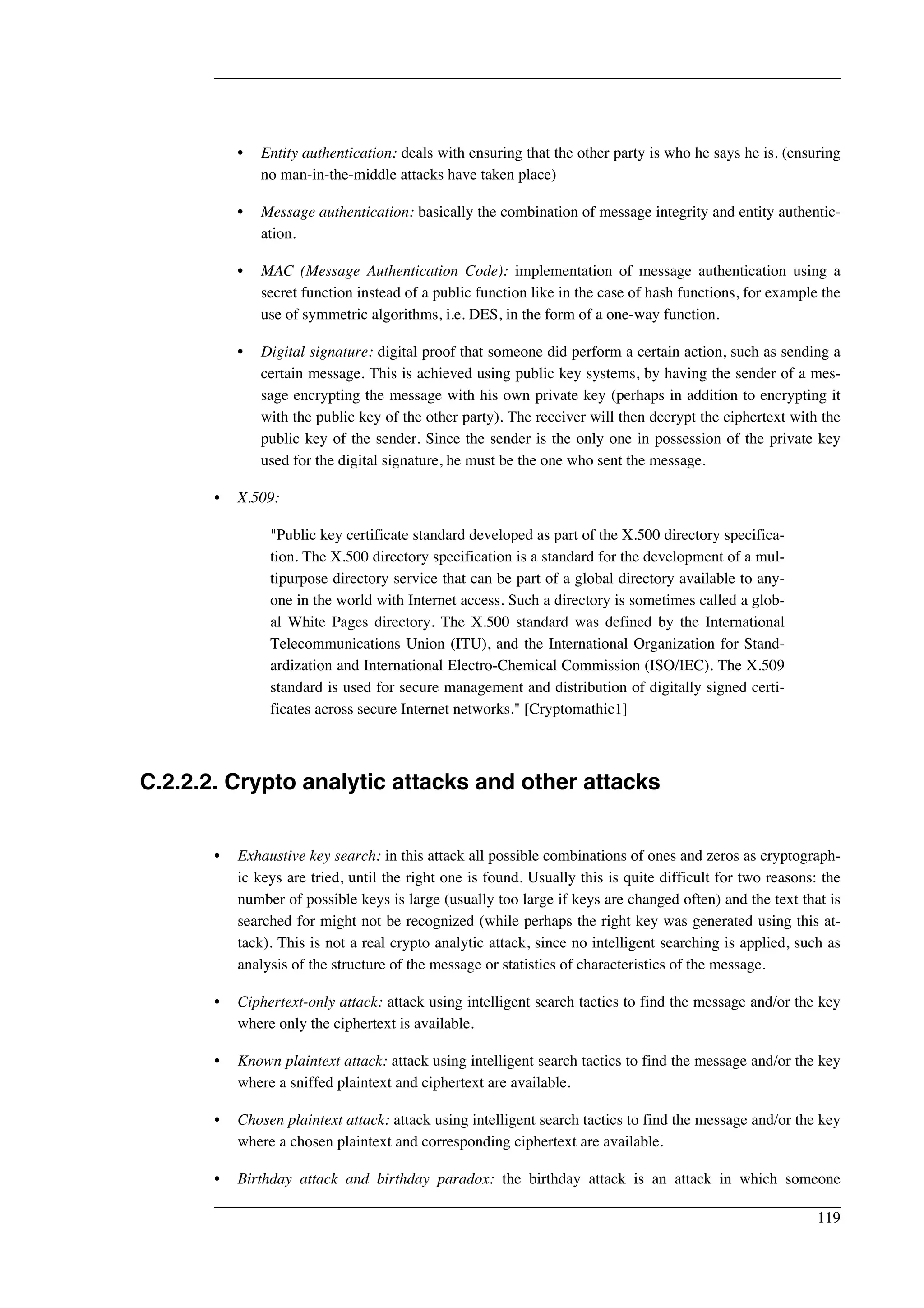 • Entity authentication: deals with ensuring that the other party is who he says he is. (ensuring 
no man-in-the-middle attacks have taken place) 
• Message authentication: basically the combination of message integrity and entity authentic-ation. 
• MAC (Message Authentication Code): implementation of message authentication using a 
secret function instead of a public function like in the case of hash functions, for example the 
use of symmetric algorithms, i.e. DES, in the form of a one-way function. 
• Digital signature: digital proof that someone did perform a certain action, such as sending a 
certain message. This is achieved using public key systems, by having the sender of a mes-sage 
encrypting the message with his own private key (perhaps in addition to encrypting it 
with the public key of the other party). The receiver will then decrypt the ciphertext with the 
public key of the sender. Since the sender is the only one in possession of the private key 
used for the digital signature, he must be the one who sent the message. 
• X.509: 
"Public key certificate standard developed as part of the X.500 directory specifica-tion. 
The X.500 directory specification is a standard for the development of a mul-tipurpose 
directory service that can be part of a global directory available to any-one 
in the world with Internet access. Such a directory is sometimes called a glob-al 
White Pages directory. The X.500 standard was defined by the International 
Telecommunications Union (ITU), and the International Organization for Stand-ardization 
and International Electro-Chemical Commission (ISO/IEC). The X.509 
standard is used for secure management and distribution of digitally signed certi-ficates 
across secure Internet networks." [Cryptomathic1] 
C.2.2.2. Crypto analytic attacks and other attacks 
• Exhaustive key search: in this attack all possible combinations of ones and zeros as cryptograph-ic 
keys are tried, until the right one is found. Usually this is quite difficult for two reasons: the 
number of possible keys is large (usually too large if keys are changed often) and the text that is 
searched for might not be recognized (while perhaps the right key was generated using this at-tack). 
This is not a real crypto analytic attack, since no intelligent searching is applied, such as 
analysis of the structure of the message or statistics of characteristics of the message. 
• Ciphertext-only attack: attack using intelligent search tactics to find the message and/or the key 
where only the ciphertext is available. 
• Known plaintext attack: attack using intelligent search tactics to find the message and/or the key 
where a sniffed plaintext and ciphertext are available. 
• Chosen plaintext attack: attack using intelligent search tactics to find the message and/or the key 
where a chosen plaintext and corresponding ciphertext are available. 
• Birthday attack and birthday paradox: the birthday attack is an attack in which someone 
119 
 