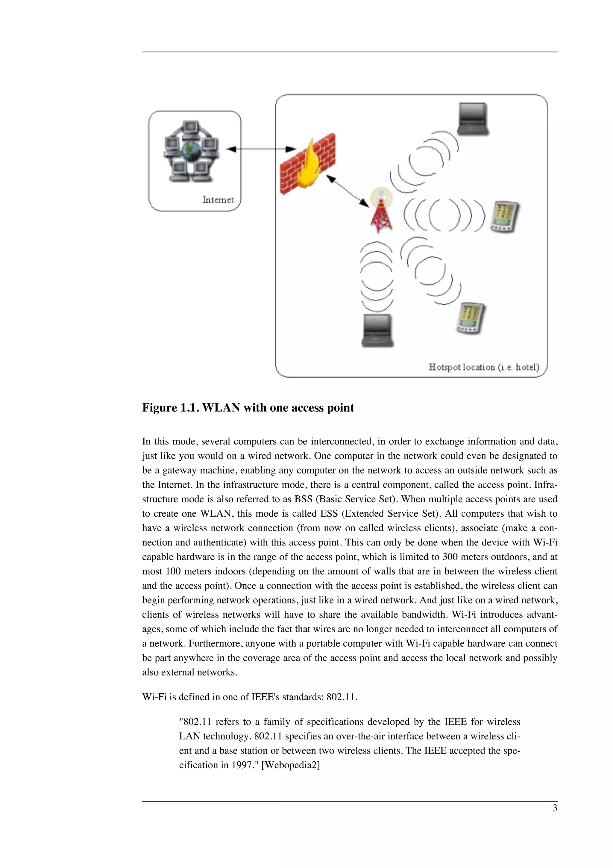 Figure 1.1. WLAN with one access point 
In this mode, several computers can be interconnected, in order to exchange information and data, 
just like you would on a wired network. One computer in the network could even be designated to 
be a gateway machine, enabling any computer on the network to access an outside network such as 
the Internet. In the infrastructure mode, there is a central component, called the access point. Infra-structure 
mode is also referred to as BSS (Basic Service Set). When multiple access points are used 
to create one WLAN, this mode is called ESS (Extended Service Set). All computers that wish to 
have a wireless network connection (from now on called wireless clients), associate (make a con-nection 
and authenticate) with this access point. This can only be done when the device with Wi-Fi 
capable hardware is in the range of the access point, which is limited to 300 meters outdoors, and at 
most 100 meters indoors (depending on the amount of walls that are in between the wireless client 
and the access point). Once a connection with the access point is established, the wireless client can 
begin performing network operations, just like in a wired network. And just like on a wired network, 
clients of wireless networks will have to share the available bandwidth. Wi-Fi introduces advant-ages, 
some of which include the fact that wires are no longer needed to interconnect all computers of 
a network. Furthermore, anyone with a portable computer with Wi-Fi capable hardware can connect 
be part anywhere in the coverage area of the access point and access the local network and possibly 
also external networks. 
Wi-Fi is defined in one of IEEE's standards: 802.11. 
"802.11 refers to a family of specifications developed by the IEEE for wireless 
LAN technology. 802.11 specifies an over-the-air interface between a wireless cli-ent 
and a base station or between two wireless clients. The IEEE accepted the spe-cification 
in 1997." [Webopedia2] 
3 
 