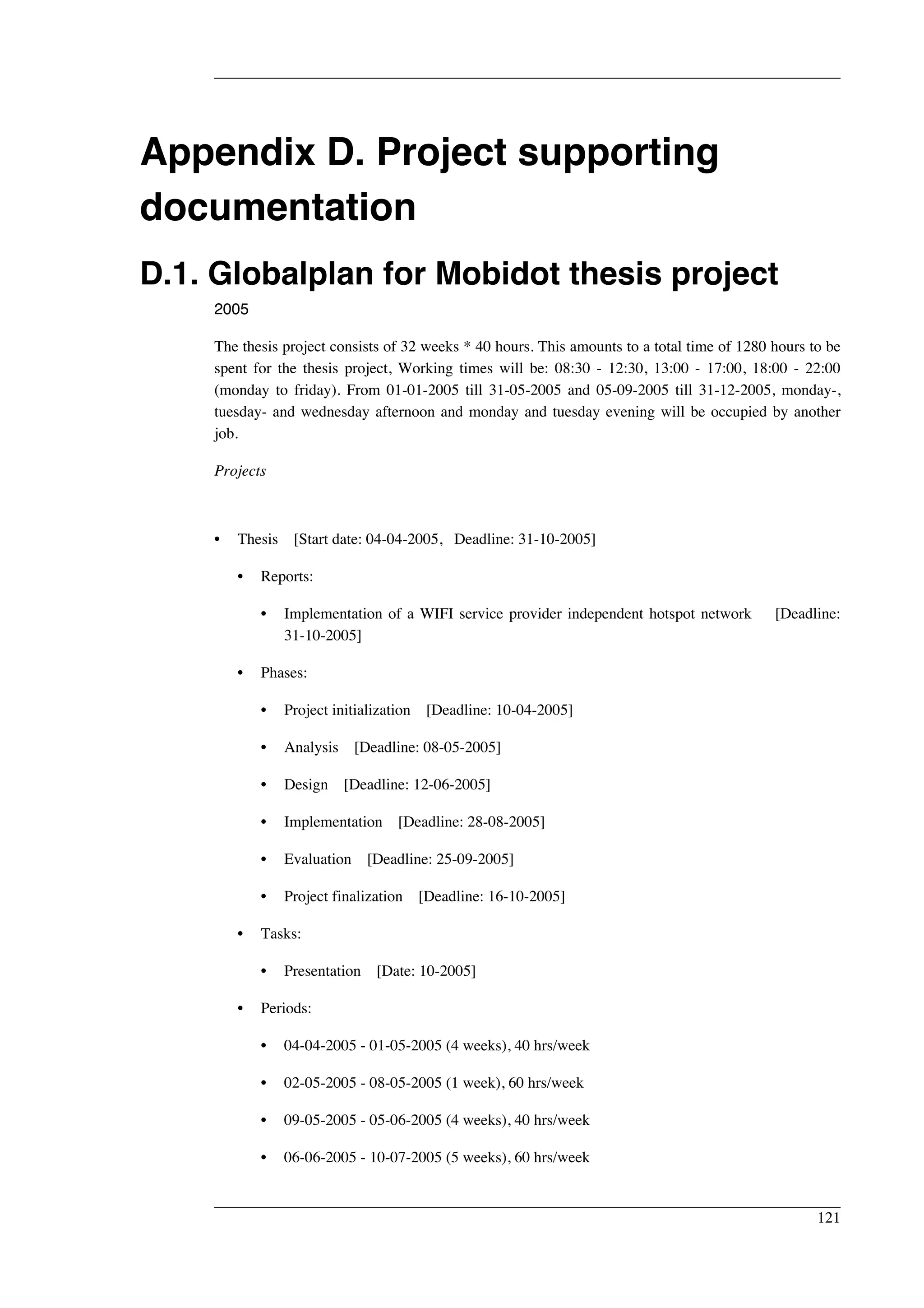 Appendix D. Project supporting 
documentation 
D.1. Globalplan for Mobidot thesis project 
2005 
The thesis project consists of 32 weeks * 40 hours. This amounts to a total time of 1280 hours to be 
spent for the thesis project, Working times will be: 08:30 - 12:30, 13:00 - 17:00, 18:00 - 22:00 
(monday to friday). From 01-01-2005 till 31-05-2005 and 05-09-2005 till 31-12-2005, monday-, 
tuesday- and wednesday afternoon and monday and tuesday evening will be occupied by another 
job. 
Projects 
• Thesis [Start date: 04-04-2005, Deadline: 31-10-2005] 
• Reports: 
• Implementation of a WIFI service provider independent hotspot network [Deadline: 
31-10-2005] 
• Phases: 
• Project initialization [Deadline: 10-04-2005] 
• Analysis [Deadline: 08-05-2005] 
• Design [Deadline: 12-06-2005] 
• Implementation [Deadline: 28-08-2005] 
• Evaluation [Deadline: 25-09-2005] 
• Project finalization [Deadline: 16-10-2005] 
• Tasks: 
• Presentation [Date: 10-2005] 
• Periods: 
• 04-04-2005 - 01-05-2005 (4 weeks), 40 hrs/week 
• 02-05-2005 - 08-05-2005 (1 week), 60 hrs/week 
• 09-05-2005 - 05-06-2005 (4 weeks), 40 hrs/week 
• 06-06-2005 - 10-07-2005 (5 weeks), 60 hrs/week 
121 
 