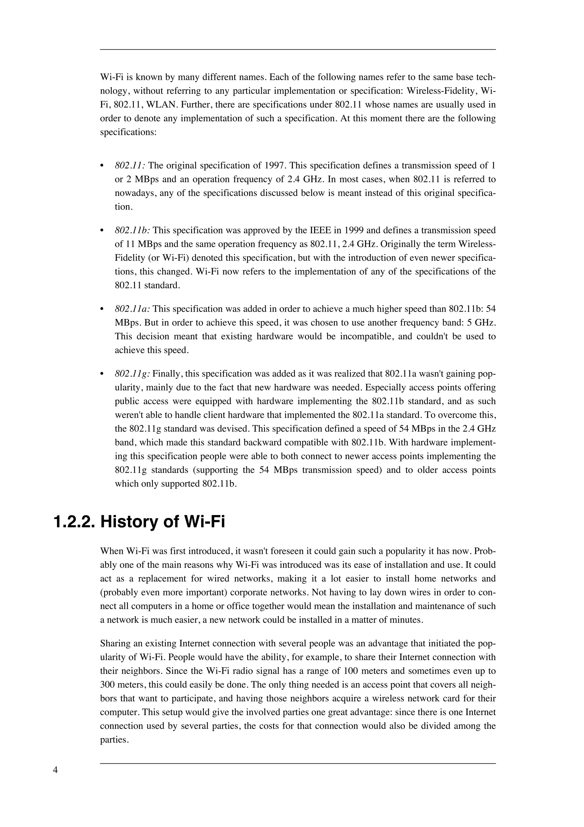 Wi-Fi is known by many different names. Each of the following names refer to the same base tech-nology, 
without referring to any particular implementation or specification: Wireless-Fidelity, Wi- 
Fi, 802.11, WLAN. Further, there are specifications under 802.11 whose names are usually used in 
order to denote any implementation of such a specification. At this moment there are the following 
specifications: 
• 802.11: The original specification of 1997. This specification defines a transmission speed of 1 
or 2 MBps and an operation frequency of 2.4 GHz. In most cases, when 802.11 is referred to 
nowadays, any of the specifications discussed below is meant instead of this original specifica-tion. 
• 802.11b: This specification was approved by the IEEE in 1999 and defines a transmission speed 
of 11 MBps and the same operation frequency as 802.11, 2.4 GHz. Originally the term Wireless- 
Fidelity (or Wi-Fi) denoted this specification, but with the introduction of even newer specifica-tions, 
this changed. Wi-Fi now refers to the implementation of any of the specifications of the 
802.11 standard. 
• 802.11a: This specification was added in order to achieve a much higher speed than 802.11b: 54 
MBps. But in order to achieve this speed, it was chosen to use another frequency band: 5 GHz. 
This decision meant that existing hardware would be incompatible, and couldn't be used to 
achieve this speed. 
• 802.11g: Finally, this specification was added as it was realized that 802.11a wasn't gaining pop-ularity, 
mainly due to the fact that new hardware was needed. Especially access points offering 
public access were equipped with hardware implementing the 802.11b standard, and as such 
weren't able to handle client hardware that implemented the 802.11a standard. To overcome this, 
the 802.11g standard was devised. This specification defined a speed of 54 MBps in the 2.4 GHz 
band, which made this standard backward compatible with 802.11b. With hardware implement-ing 
this specification people were able to both connect to newer access points implementing the 
802.11g standards (supporting the 54 MBps transmission speed) and to older access points 
which only supported 802.11b. 
1.2.2. History of Wi-Fi 
When Wi-Fi was first introduced, it wasn't foreseen it could gain such a popularity it has now. Prob-ably 
one of the main reasons why Wi-Fi was introduced was its ease of installation and use. It could 
act as a replacement for wired networks, making it a lot easier to install home networks and 
(probably even more important) corporate networks. Not having to lay down wires in order to con-nect 
all computers in a home or office together would mean the installation and maintenance of such 
a network is much easier, a new network could be installed in a matter of minutes. 
Sharing an existing Internet connection with several people was an advantage that initiated the pop-ularity 
of Wi-Fi. People would have the ability, for example, to share their Internet connection with 
their neighbors. Since the Wi-Fi radio signal has a range of 100 meters and sometimes even up to 
300 meters, this could easily be done. The only thing needed is an access point that covers all neigh-bors 
that want to participate, and having those neighbors acquire a wireless network card for their 
computer. This setup would give the involved parties one great advantage: since there is one Internet 
connection used by several parties, the costs for that connection would also be divided among the 
parties. 
4 
 