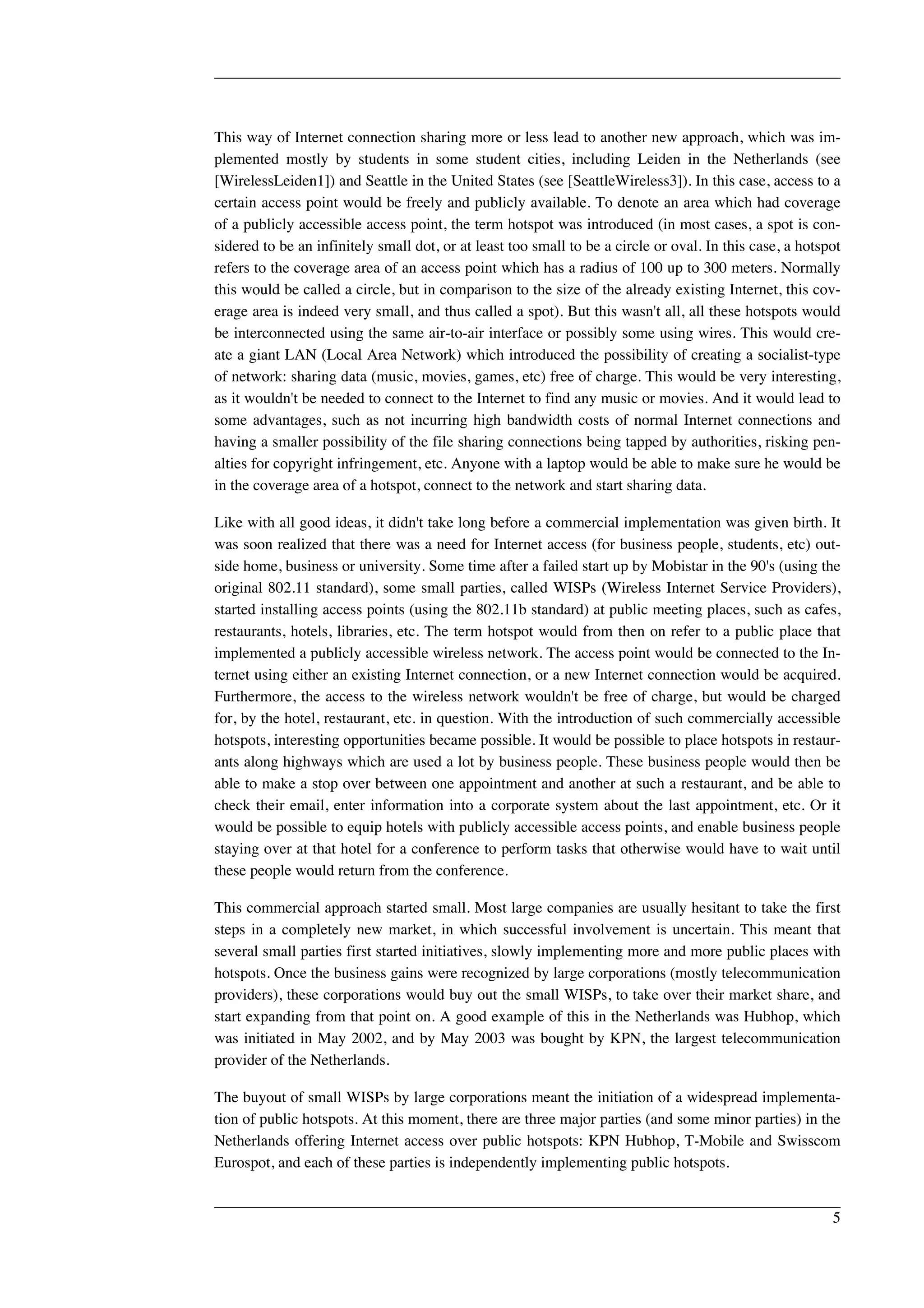 This way of Internet connection sharing more or less lead to another new approach, which was im-plemented 
mostly by students in some student cities, including Leiden in the Netherlands (see 
[WirelessLeiden1]) and Seattle in the United States (see [SeattleWireless3]). In this case, access to a 
certain access point would be freely and publicly available. To denote an area which had coverage 
of a publicly accessible access point, the term hotspot was introduced (in most cases, a spot is con-sidered 
to be an infinitely small dot, or at least too small to be a circle or oval. In this case, a hotspot 
refers to the coverage area of an access point which has a radius of 100 up to 300 meters. Normally 
this would be called a circle, but in comparison to the size of the already existing Internet, this cov-erage 
area is indeed very small, and thus called a spot). But this wasn't all, all these hotspots would 
be interconnected using the same air-to-air interface or possibly some using wires. This would cre-ate 
a giant LAN (Local Area Network) which introduced the possibility of creating a socialist-type 
of network: sharing data (music, movies, games, etc) free of charge. This would be very interesting, 
as it wouldn't be needed to connect to the Internet to find any music or movies. And it would lead to 
some advantages, such as not incurring high bandwidth costs of normal Internet connections and 
having a smaller possibility of the file sharing connections being tapped by authorities, risking pen-alties 
for copyright infringement, etc. Anyone with a laptop would be able to make sure he would be 
in the coverage area of a hotspot, connect to the network and start sharing data. 
Like with all good ideas, it didn't take long before a commercial implementation was given birth. It 
was soon realized that there was a need for Internet access (for business people, students, etc) out-side 
home, business or university. Some time after a failed start up by Mobistar in the 90's (using the 
original 802.11 standard), some small parties, called WISPs (Wireless Internet Service Providers), 
started installing access points (using the 802.11b standard) at public meeting places, such as cafes, 
restaurants, hotels, libraries, etc. The term hotspot would from then on refer to a public place that 
implemented a publicly accessible wireless network. The access point would be connected to the In-ternet 
using either an existing Internet connection, or a new Internet connection would be acquired. 
Furthermore, the access to the wireless network wouldn't be free of charge, but would be charged 
for, by the hotel, restaurant, etc. in question. With the introduction of such commercially accessible 
hotspots, interesting opportunities became possible. It would be possible to place hotspots in restaur-ants 
along highways which are used a lot by business people. These business people would then be 
able to make a stop over between one appointment and another at such a restaurant, and be able to 
check their email, enter information into a corporate system about the last appointment, etc. Or it 
would be possible to equip hotels with publicly accessible access points, and enable business people 
staying over at that hotel for a conference to perform tasks that otherwise would have to wait until 
these people would return from the conference. 
This commercial approach started small. Most large companies are usually hesitant to take the first 
steps in a completely new market, in which successful involvement is uncertain. This meant that 
several small parties first started initiatives, slowly implementing more and more public places with 
hotspots. Once the business gains were recognized by large corporations (mostly telecommunication 
providers), these corporations would buy out the small WISPs, to take over their market share, and 
start expanding from that point on. A good example of this in the Netherlands was Hubhop, which 
was initiated in May 2002, and by May 2003 was bought by KPN, the largest telecommunication 
provider of the Netherlands. 
The buyout of small WISPs by large corporations meant the initiation of a widespread implementa-tion 
of public hotspots. At this moment, there are three major parties (and some minor parties) in the 
Netherlands offering Internet access over public hotspots: KPN Hubhop, T-Mobile and Swisscom 
Eurospot, and each of these parties is independently implementing public hotspots. 
5 
 