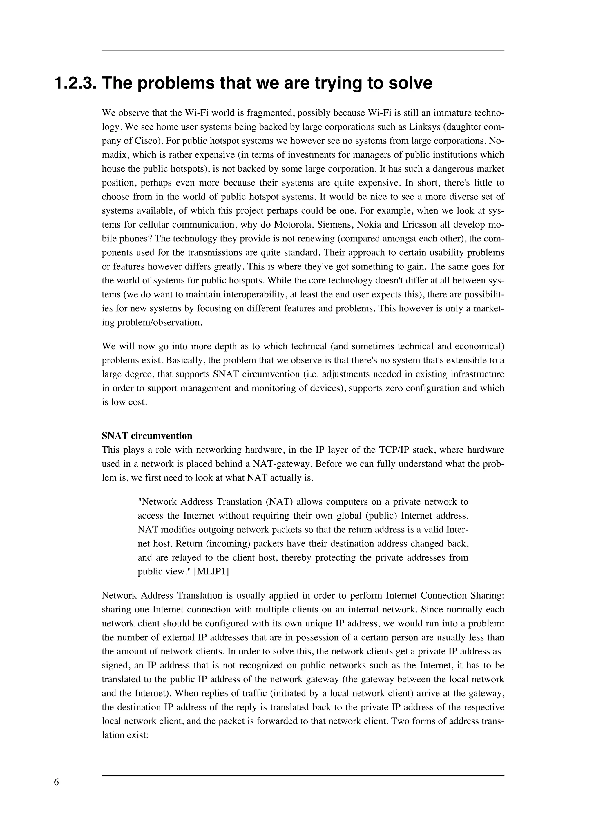 1.2.3. The problems that we are trying to solve 
We observe that the Wi-Fi world is fragmented, possibly because Wi-Fi is still an immature techno-logy. 
We see home user systems being backed by large corporations such as Linksys (daughter com-pany 
of Cisco). For public hotspot systems we however see no systems from large corporations. No-madix, 
which is rather expensive (in terms of investments for managers of public institutions which 
house the public hotspots), is not backed by some large corporation. It has such a dangerous market 
position, perhaps even more because their systems are quite expensive. In short, there's little to 
choose from in the world of public hotspot systems. It would be nice to see a more diverse set of 
systems available, of which this project perhaps could be one. For example, when we look at sys-tems 
for cellular communication, why do Motorola, Siemens, Nokia and Ericsson all develop mo-bile 
phones? The technology they provide is not renewing (compared amongst each other), the com-ponents 
used for the transmissions are quite standard. Their approach to certain usability problems 
or features however differs greatly. This is where they've got something to gain. The same goes for 
the world of systems for public hotspots. While the core technology doesn't differ at all between sys-tems 
(we do want to maintain interoperability, at least the end user expects this), there are possibilit-ies 
for new systems by focusing on different features and problems. This however is only a market-ing 
problem/observation. 
We will now go into more depth as to which technical (and sometimes technical and economical) 
problems exist. Basically, the problem that we observe is that there's no system that's extensible to a 
large degree, that supports SNAT circumvention (i.e. adjustments needed in existing infrastructure 
in order to support management and monitoring of devices), supports zero configuration and which 
is low cost. 
SNAT circumvention 
This plays a role with networking hardware, in the IP layer of the TCP/IP stack, where hardware 
used in a network is placed behind a NAT-gateway. Before we can fully understand what the prob-lem 
is, we first need to look at what NAT actually is. 
"Network Address Translation (NAT) allows computers on a private network to 
access the Internet without requiring their own global (public) Internet address. 
NAT modifies outgoing network packets so that the return address is a valid Inter-net 
host. Return (incoming) packets have their destination address changed back, 
and are relayed to the client host, thereby protecting the private addresses from 
public view." [MLIP1] 
Network Address Translation is usually applied in order to perform Internet Connection Sharing: 
sharing one Internet connection with multiple clients on an internal network. Since normally each 
network client should be configured with its own unique IP address, we would run into a problem: 
the number of external IP addresses that are in possession of a certain person are usually less than 
the amount of network clients. In order to solve this, the network clients get a private IP address as-signed, 
an IP address that is not recognized on public networks such as the Internet, it has to be 
translated to the public IP address of the network gateway (the gateway between the local network 
and the Internet). When replies of traffic (initiated by a local network client) arrive at the gateway, 
the destination IP address of the reply is translated back to the private IP address of the respective 
local network client, and the packet is forwarded to that network client. Two forms of address trans-lation 
exist: 
6 
 