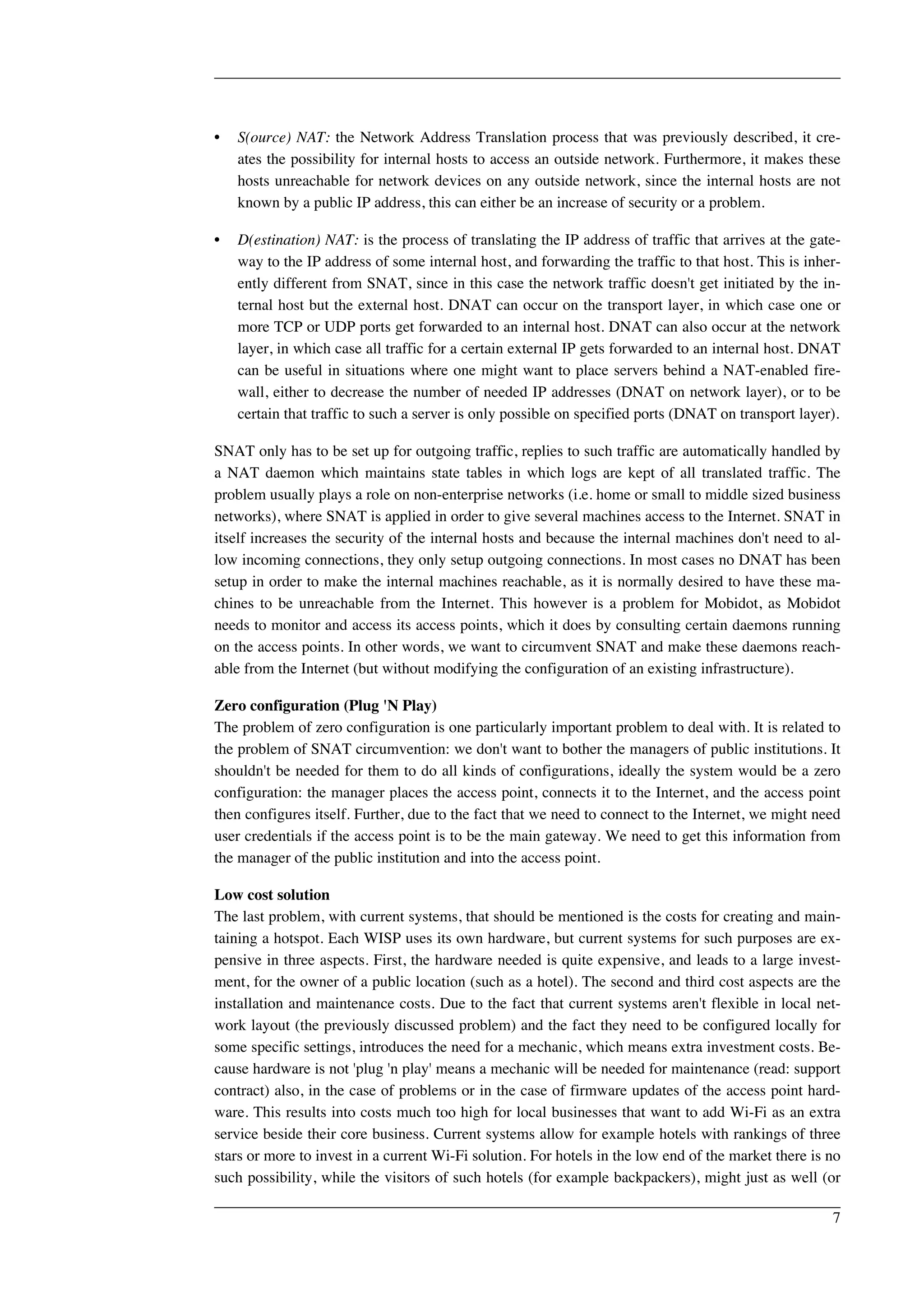 • S(ource) NAT: the Network Address Translation process that was previously described, it cre-ates 
the possibility for internal hosts to access an outside network. Furthermore, it makes these 
hosts unreachable for network devices on any outside network, since the internal hosts are not 
known by a public IP address, this can either be an increase of security or a problem. 
• D(estination) NAT: is the process of translating the IP address of traffic that arrives at the gate-way 
to the IP address of some internal host, and forwarding the traffic to that host. This is inher-ently 
different from SNAT, since in this case the network traffic doesn't get initiated by the in-ternal 
host but the external host. DNAT can occur on the transport layer, in which case one or 
more TCP or UDP ports get forwarded to an internal host. DNAT can also occur at the network 
layer, in which case all traffic for a certain external IP gets forwarded to an internal host. DNAT 
can be useful in situations where one might want to place servers behind a NAT-enabled fire-wall, 
either to decrease the number of needed IP addresses (DNAT on network layer), or to be 
certain that traffic to such a server is only possible on specified ports (DNAT on transport layer). 
SNAT only has to be set up for outgoing traffic, replies to such traffic are automatically handled by 
a NAT daemon which maintains state tables in which logs are kept of all translated traffic. The 
problem usually plays a role on non-enterprise networks (i.e. home or small to middle sized business 
networks), where SNAT is applied in order to give several machines access to the Internet. SNAT in 
itself increases the security of the internal hosts and because the internal machines don't need to al-low 
incoming connections, they only setup outgoing connections. In most cases no DNAT has been 
setup in order to make the internal machines reachable, as it is normally desired to have these ma-chines 
to be unreachable from the Internet. This however is a problem for Mobidot, as Mobidot 
needs to monitor and access its access points, which it does by consulting certain daemons running 
on the access points. In other words, we want to circumvent SNAT and make these daemons reach-able 
from the Internet (but without modifying the configuration of an existing infrastructure). 
Zero configuration (Plug 'N Play) 
The problem of zero configuration is one particularly important problem to deal with. It is related to 
the problem of SNAT circumvention: we don't want to bother the managers of public institutions. It 
shouldn't be needed for them to do all kinds of configurations, ideally the system would be a zero 
configuration: the manager places the access point, connects it to the Internet, and the access point 
then configures itself. Further, due to the fact that we need to connect to the Internet, we might need 
user credentials if the access point is to be the main gateway. We need to get this information from 
the manager of the public institution and into the access point. 
Low cost solution 
The last problem, with current systems, that should be mentioned is the costs for creating and main-taining 
a hotspot. Each WISP uses its own hardware, but current systems for such purposes are ex-pensive 
in three aspects. First, the hardware needed is quite expensive, and leads to a large invest-ment, 
for the owner of a public location (such as a hotel). The second and third cost aspects are the 
installation and maintenance costs. Due to the fact that current systems aren't flexible in local net-work 
layout (the previously discussed problem) and the fact they need to be configured locally for 
some specific settings, introduces the need for a mechanic, which means extra investment costs. Be-cause 
hardware is not 'plug 'n play' means a mechanic will be needed for maintenance (read: support 
contract) also, in the case of problems or in the case of firmware updates of the access point hard-ware. 
This results into costs much too high for local businesses that want to add Wi-Fi as an extra 
service beside their core business. Current systems allow for example hotels with rankings of three 
stars or more to invest in a current Wi-Fi solution. For hotels in the low end of the market there is no 
such possibility, while the visitors of such hotels (for example backpackers), might just as well (or 
7 
 