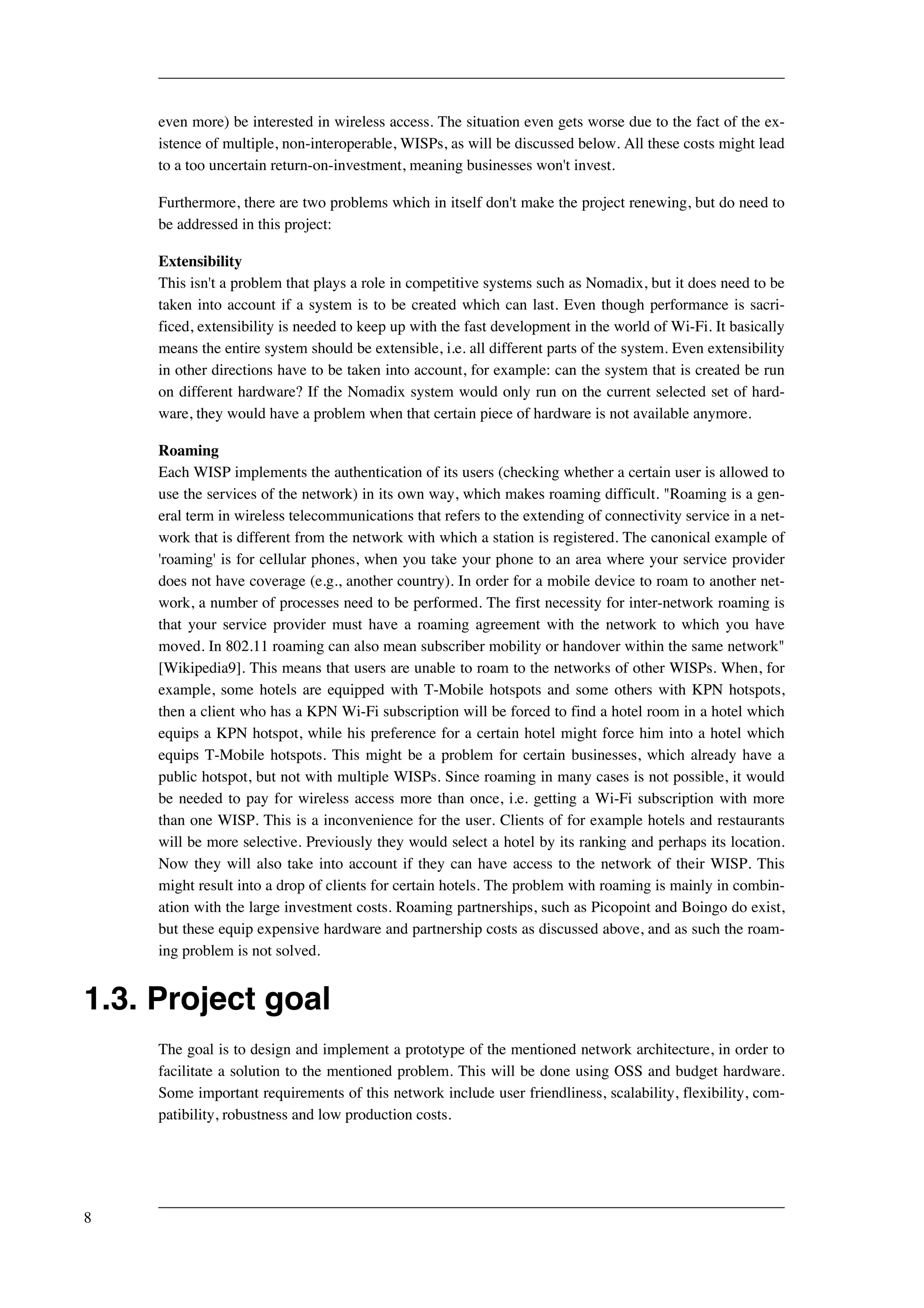 even more) be interested in wireless access. The situation even gets worse due to the fact of the ex-istence 
of multiple, non-interoperable, WISPs, as will be discussed below. All these costs might lead 
to a too uncertain return-on-investment, meaning businesses won't invest. 
Furthermore, there are two problems which in itself don't make the project renewing, but do need to 
be addressed in this project: 
Extensibility 
This isn't a problem that plays a role in competitive systems such as Nomadix, but it does need to be 
taken into account if a system is to be created which can last. Even though performance is sacri-ficed, 
extensibility is needed to keep up with the fast development in the world of Wi-Fi. It basically 
means the entire system should be extensible, i.e. all different parts of the system. Even extensibility 
in other directions have to be taken into account, for example: can the system that is created be run 
on different hardware? If the Nomadix system would only run on the current selected set of hard-ware, 
they would have a problem when that certain piece of hardware is not available anymore. 
Roaming 
Each WISP implements the authentication of its users (checking whether a certain user is allowed to 
use the services of the network) in its own way, which makes roaming difficult. "Roaming is a gen-eral 
term in wireless telecommunications that refers to the extending of connectivity service in a net-work 
that is different from the network with which a station is registered. The canonical example of 
'roaming' is for cellular phones, when you take your phone to an area where your service provider 
does not have coverage (e.g., another country). In order for a mobile device to roam to another net-work, 
a number of processes need to be performed. The first necessity for inter-network roaming is 
that your service provider must have a roaming agreement with the network to which you have 
moved. In 802.11 roaming can also mean subscriber mobility or handover within the same network" 
[Wikipedia9]. This means that users are unable to roam to the networks of other WISPs. When, for 
example, some hotels are equipped with T-Mobile hotspots and some others with KPN hotspots, 
then a client who has a KPN Wi-Fi subscription will be forced to find a hotel room in a hotel which 
equips a KPN hotspot, while his preference for a certain hotel might force him into a hotel which 
equips T-Mobile hotspots. This might be a problem for certain businesses, which already have a 
public hotspot, but not with multiple WISPs. Since roaming in many cases is not possible, it would 
be needed to pay for wireless access more than once, i.e. getting a Wi-Fi subscription with more 
than one WISP. This is a inconvenience for the user. Clients of for example hotels and restaurants 
will be more selective. Previously they would select a hotel by its ranking and perhaps its location. 
Now they will also take into account if they can have access to the network of their WISP. This 
might result into a drop of clients for certain hotels. The problem with roaming is mainly in combin-ation 
with the large investment costs. Roaming partnerships, such as Picopoint and Boingo do exist, 
but these equip expensive hardware and partnership costs as discussed above, and as such the roam-ing 
problem is not solved. 
1.3. Project goal 
The goal is to design and implement a prototype of the mentioned network architecture, in order to 
facilitate a solution to the mentioned problem. This will be done using OSS and budget hardware. 
Some important requirements of this network include user friendliness, scalability, flexibility, com-patibility, 
robustness and low production costs. 
8 
 