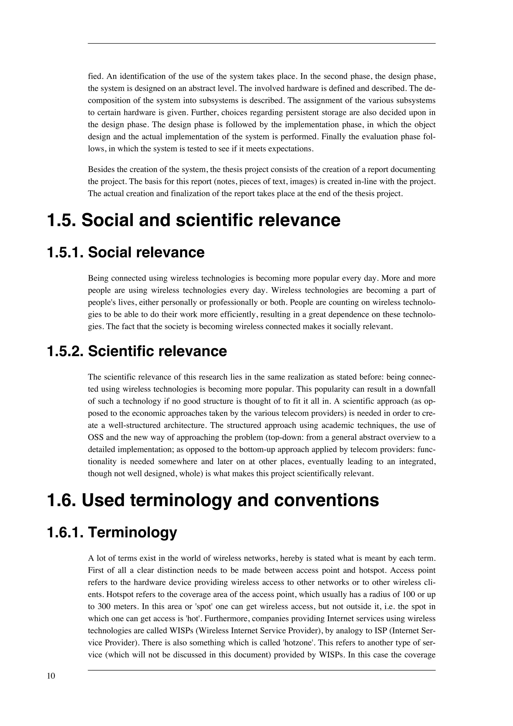 fied. An identification of the use of the system takes place. In the second phase, the design phase, 
the system is designed on an abstract level. The involved hardware is defined and described. The de-composition 
of the system into subsystems is described. The assignment of the various subsystems 
to certain hardware is given. Further, choices regarding persistent storage are also decided upon in 
the design phase. The design phase is followed by the implementation phase, in which the object 
design and the actual implementation of the system is performed. Finally the evaluation phase fol-lows, 
in which the system is tested to see if it meets expectations. 
Besides the creation of the system, the thesis project consists of the creation of a report documenting 
the project. The basis for this report (notes, pieces of text, images) is created in-line with the project. 
The actual creation and finalization of the report takes place at the end of the thesis project. 
1.5. Social and scientific relevance 
1.5.1. Social relevance 
Being connected using wireless technologies is becoming more popular every day. More and more 
people are using wireless technologies every day. Wireless technologies are becoming a part of 
people's lives, either personally or professionally or both. People are counting on wireless technolo-gies 
to be able to do their work more efficiently, resulting in a great dependence on these technolo-gies. 
The fact that the society is becoming wireless connected makes it socially relevant. 
1.5.2. Scientific relevance 
The scientific relevance of this research lies in the same realization as stated before: being connec-ted 
using wireless technologies is becoming more popular. This popularity can result in a downfall 
of such a technology if no good structure is thought of to fit it all in. A scientific approach (as op-posed 
to the economic approaches taken by the various telecom providers) is needed in order to cre-ate 
a well-structured architecture. The structured approach using academic techniques, the use of 
OSS and the new way of approaching the problem (top-down: from a general abstract overview to a 
detailed implementation; as opposed to the bottom-up approach applied by telecom providers: func-tionality 
is needed somewhere and later on at other places, eventually leading to an integrated, 
though not well designed, whole) is what makes this project scientifically relevant. 
1.6. Used terminology and conventions 
1.6.1. Terminology 
A lot of terms exist in the world of wireless networks, hereby is stated what is meant by each term. 
First of all a clear distinction needs to be made between access point and hotspot. Access point 
refers to the hardware device providing wireless access to other networks or to other wireless cli-ents. 
Hotspot refers to the coverage area of the access point, which usually has a radius of 100 or up 
to 300 meters. In this area or 'spot' one can get wireless access, but not outside it, i.e. the spot in 
which one can get access is 'hot'. Furthermore, companies providing Internet services using wireless 
technologies are called WISPs (Wireless Internet Service Provider), by analogy to ISP (Internet Ser-vice 
Provider). There is also something which is called 'hotzone'. This refers to another type of ser-vice 
(which will not be discussed in this document) provided by WISPs. In this case the coverage 
10 
 