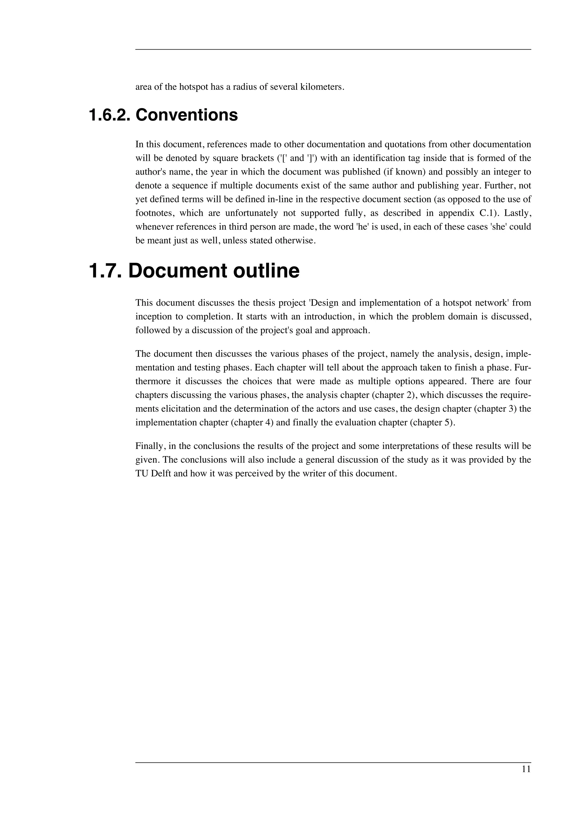 area of the hotspot has a radius of several kilometers. 
1.6.2. Conventions 
In this document, references made to other documentation and quotations from other documentation 
will be denoted by square brackets ('[' and ']') with an identification tag inside that is formed of the 
author's name, the year in which the document was published (if known) and possibly an integer to 
denote a sequence if multiple documents exist of the same author and publishing year. Further, not 
yet defined terms will be defined in-line in the respective document section (as opposed to the use of 
footnotes, which are unfortunately not supported fully, as described in appendix C.1). Lastly, 
whenever references in third person are made, the word 'he' is used, in each of these cases 'she' could 
be meant just as well, unless stated otherwise. 
1.7. Document outline 
This document discusses the thesis project 'Design and implementation of a hotspot network' from 
inception to completion. It starts with an introduction, in which the problem domain is discussed, 
followed by a discussion of the project's goal and approach. 
The document then discusses the various phases of the project, namely the analysis, design, imple-mentation 
and testing phases. Each chapter will tell about the approach taken to finish a phase. Fur-thermore 
it discusses the choices that were made as multiple options appeared. There are four 
chapters discussing the various phases, the analysis chapter (chapter 2), which discusses the require-ments 
elicitation and the determination of the actors and use cases, the design chapter (chapter 3) the 
implementation chapter (chapter 4) and finally the evaluation chapter (chapter 5). 
Finally, in the conclusions the results of the project and some interpretations of these results will be 
given. The conclusions will also include a general discussion of the study as it was provided by the 
TU Delft and how it was perceived by the writer of this document. 
11 
 