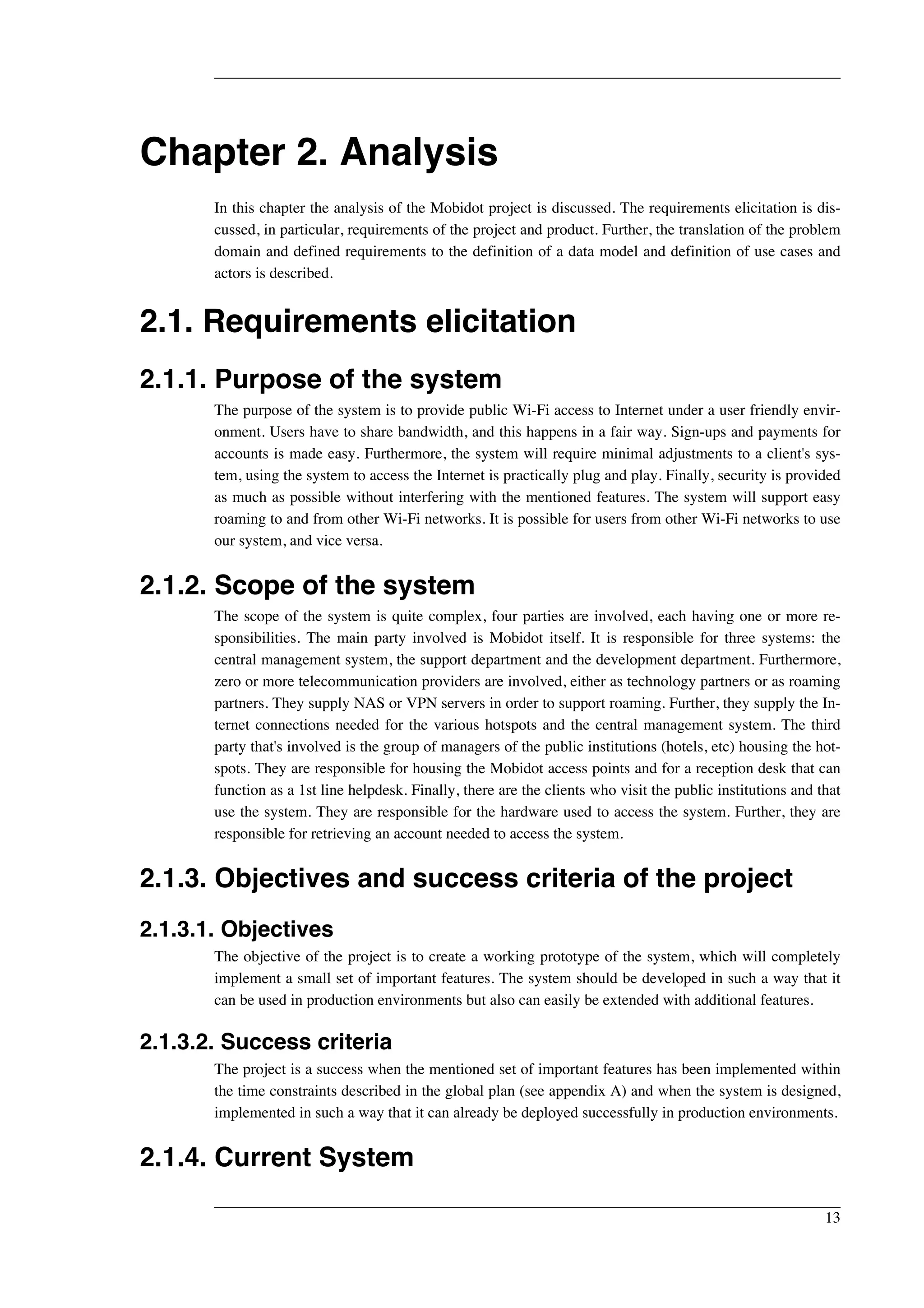 Chapter 2. Analysis 
In this chapter the analysis of the Mobidot project is discussed. The requirements elicitation is dis-cussed, 
in particular, requirements of the project and product. Further, the translation of the problem 
domain and defined requirements to the definition of a data model and definition of use cases and 
actors is described. 
2.1. Requirements elicitation 
2.1.1. Purpose of the system 
The purpose of the system is to provide public Wi-Fi access to Internet under a user friendly envir-onment. 
Users have to share bandwidth, and this happens in a fair way. Sign-ups and payments for 
accounts is made easy. Furthermore, the system will require minimal adjustments to a client's sys-tem, 
using the system to access the Internet is practically plug and play. Finally, security is provided 
as much as possible without interfering with the mentioned features. The system will support easy 
roaming to and from other Wi-Fi networks. It is possible for users from other Wi-Fi networks to use 
our system, and vice versa. 
2.1.2. Scope of the system 
The scope of the system is quite complex, four parties are involved, each having one or more re-sponsibilities. 
The main party involved is Mobidot itself. It is responsible for three systems: the 
central management system, the support department and the development department. Furthermore, 
zero or more telecommunication providers are involved, either as technology partners or as roaming 
partners. They supply NAS or VPN servers in order to support roaming. Further, they supply the In-ternet 
connections needed for the various hotspots and the central management system. The third 
party that's involved is the group of managers of the public institutions (hotels, etc) housing the hot-spots. 
They are responsible for housing the Mobidot access points and for a reception desk that can 
function as a 1st line helpdesk. Finally, there are the clients who visit the public institutions and that 
use the system. They are responsible for the hardware used to access the system. Further, they are 
responsible for retrieving an account needed to access the system. 
2.1.3. Objectives and success criteria of the project 
2.1.3.1. Objectives 
The objective of the project is to create a working prototype of the system, which will completely 
implement a small set of important features. The system should be developed in such a way that it 
can be used in production environments but also can easily be extended with additional features. 
2.1.3.2. Success criteria 
The project is a success when the mentioned set of important features has been implemented within 
the time constraints described in the global plan (see appendix A) and when the system is designed, 
implemented in such a way that it can already be deployed successfully in production environments. 
2.1.4. Current System 
13 
 