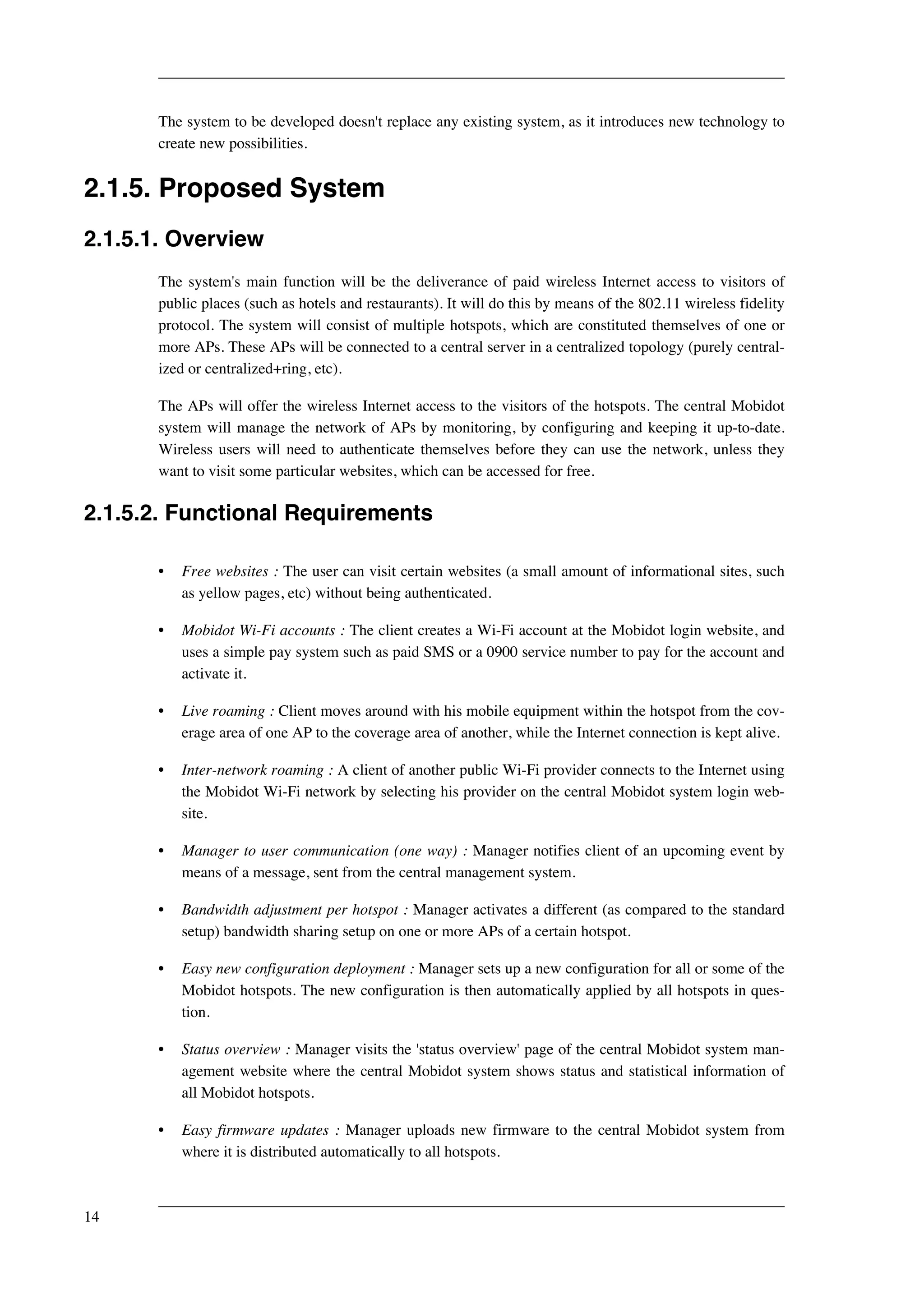 The system to be developed doesn't replace any existing system, as it introduces new technology to 
create new possibilities. 
2.1.5. Proposed System 
2.1.5.1. Overview 
The system's main function will be the deliverance of paid wireless Internet access to visitors of 
public places (such as hotels and restaurants). It will do this by means of the 802.11 wireless fidelity 
protocol. The system will consist of multiple hotspots, which are constituted themselves of one or 
more APs. These APs will be connected to a central server in a centralized topology (purely central-ized 
or centralized+ring, etc). 
The APs will offer the wireless Internet access to the visitors of the hotspots. The central Mobidot 
system will manage the network of APs by monitoring, by configuring and keeping it up-to-date. 
Wireless users will need to authenticate themselves before they can use the network, unless they 
want to visit some particular websites, which can be accessed for free. 
2.1.5.2. Functional Requirements 
• Free websites : The user can visit certain websites (a small amount of informational sites, such 
as yellow pages, etc) without being authenticated. 
• Mobidot Wi-Fi accounts : The client creates a Wi-Fi account at the Mobidot login website, and 
uses a simple pay system such as paid SMS or a 0900 service number to pay for the account and 
activate it. 
• Live roaming : Client moves around with his mobile equipment within the hotspot from the cov-erage 
area of one AP to the coverage area of another, while the Internet connection is kept alive. 
• Inter-network roaming : A client of another public Wi-Fi provider connects to the Internet using 
the Mobidot Wi-Fi network by selecting his provider on the central Mobidot system login web-site. 
• Manager to user communication (one way) : Manager notifies client of an upcoming event by 
means of a message, sent from the central management system. 
• Bandwidth adjustment per hotspot : Manager activates a different (as compared to the standard 
setup) bandwidth sharing setup on one or more APs of a certain hotspot. 
• Easy new configuration deployment : Manager sets up a new configuration for all or some of the 
Mobidot hotspots. The new configuration is then automatically applied by all hotspots in ques-tion. 
• Status overview : Manager visits the 'status overview' page of the central Mobidot system man-agement 
website where the central Mobidot system shows status and statistical information of 
all Mobidot hotspots. 
• Easy firmware updates : Manager uploads new firmware to the central Mobidot system from 
where it is distributed automatically to all hotspots. 
14 
 