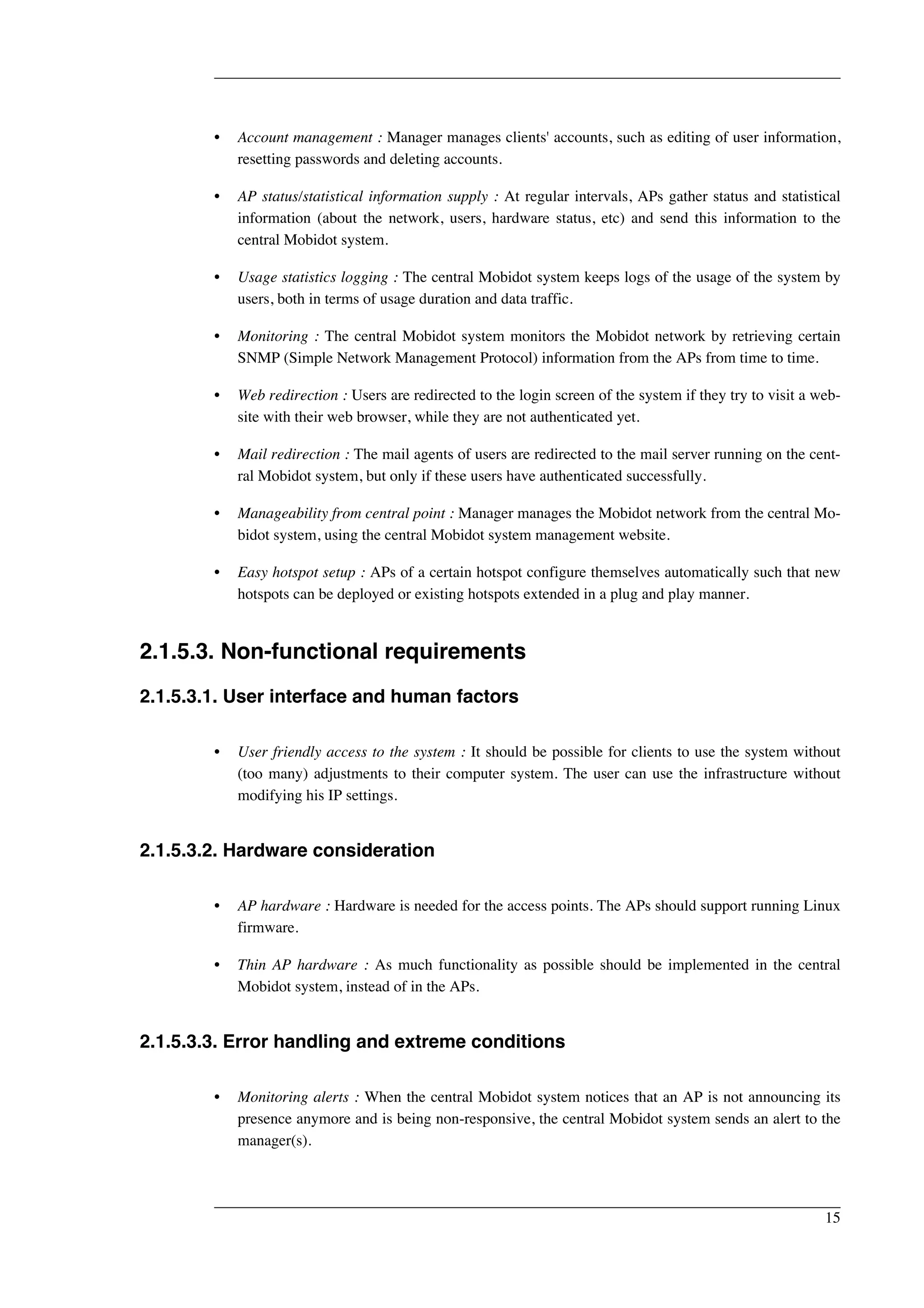 • Account management : Manager manages clients' accounts, such as editing of user information, 
resetting passwords and deleting accounts. 
• AP status/statistical information supply : At regular intervals, APs gather status and statistical 
information (about the network, users, hardware status, etc) and send this information to the 
central Mobidot system. 
• Usage statistics logging : The central Mobidot system keeps logs of the usage of the system by 
users, both in terms of usage duration and data traffic. 
• Monitoring : The central Mobidot system monitors the Mobidot network by retrieving certain 
SNMP (Simple Network Management Protocol) information from the APs from time to time. 
• Web redirection : Users are redirected to the login screen of the system if they try to visit a web-site 
with their web browser, while they are not authenticated yet. 
• Mail redirection : The mail agents of users are redirected to the mail server running on the cent-ral 
Mobidot system, but only if these users have authenticated successfully. 
• Manageability from central point : Manager manages the Mobidot network from the central Mo-bidot 
system, using the central Mobidot system management website. 
• Easy hotspot setup : APs of a certain hotspot configure themselves automatically such that new 
hotspots can be deployed or existing hotspots extended in a plug and play manner. 
2.1.5.3. Non-functional requirements 
2.1.5.3.1. User interface and human factors 
• User friendly access to the system : It should be possible for clients to use the system without 
(too many) adjustments to their computer system. The user can use the infrastructure without 
modifying his IP settings. 
2.1.5.3.2. Hardware consideration 
• AP hardware : Hardware is needed for the access points. The APs should support running Linux 
firmware. 
• Thin AP hardware : As much functionality as possible should be implemented in the central 
Mobidot system, instead of in the APs. 
2.1.5.3.3. Error handling and extreme conditions 
• Monitoring alerts : When the central Mobidot system notices that an AP is not announcing its 
presence anymore and is being non-responsive, the central Mobidot system sends an alert to the 
manager(s). 
15 
 