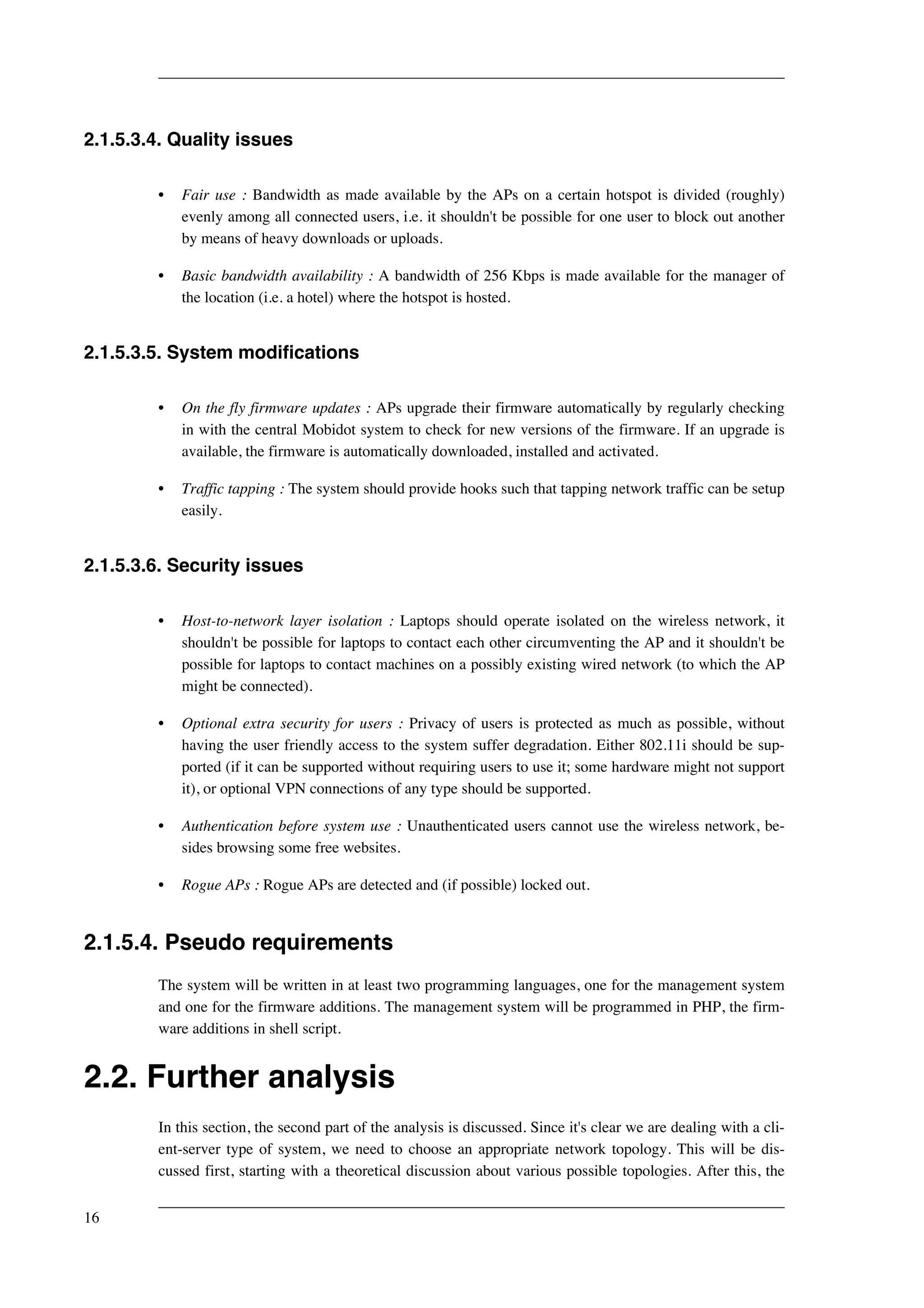 2.1.5.3.4. Quality issues 
• Fair use : Bandwidth as made available by the APs on a certain hotspot is divided (roughly) 
evenly among all connected users, i.e. it shouldn't be possible for one user to block out another 
by means of heavy downloads or uploads. 
• Basic bandwidth availability : A bandwidth of 256 Kbps is made available for the manager of 
the location (i.e. a hotel) where the hotspot is hosted. 
2.1.5.3.5. System modifications 
• On the fly firmware updates : APs upgrade their firmware automatically by regularly checking 
in with the central Mobidot system to check for new versions of the firmware. If an upgrade is 
available, the firmware is automatically downloaded, installed and activated. 
• Traffic tapping : The system should provide hooks such that tapping network traffic can be setup 
easily. 
2.1.5.3.6. Security issues 
• Host-to-network layer isolation : Laptops should operate isolated on the wireless network, it 
shouldn't be possible for laptops to contact each other circumventing the AP and it shouldn't be 
possible for laptops to contact machines on a possibly existing wired network (to which the AP 
might be connected). 
• Optional extra security for users : Privacy of users is protected as much as possible, without 
having the user friendly access to the system suffer degradation. Either 802.11i should be sup-ported 
(if it can be supported without requiring users to use it; some hardware might not support 
it), or optional VPN connections of any type should be supported. 
• Authentication before system use : Unauthenticated users cannot use the wireless network, be-sides 
browsing some free websites. 
• Rogue APs : Rogue APs are detected and (if possible) locked out. 
2.1.5.4. Pseudo requirements 
The system will be written in at least two programming languages, one for the management system 
and one for the firmware additions. The management system will be programmed in PHP, the firm-ware 
additions in shell script. 
2.2. Further analysis 
In this section, the second part of the analysis is discussed. Since it's clear we are dealing with a cli-ent- 
server type of system, we need to choose an appropriate network topology. This will be dis-cussed 
first, starting with a theoretical discussion about various possible topologies. After this, the 
16 
 