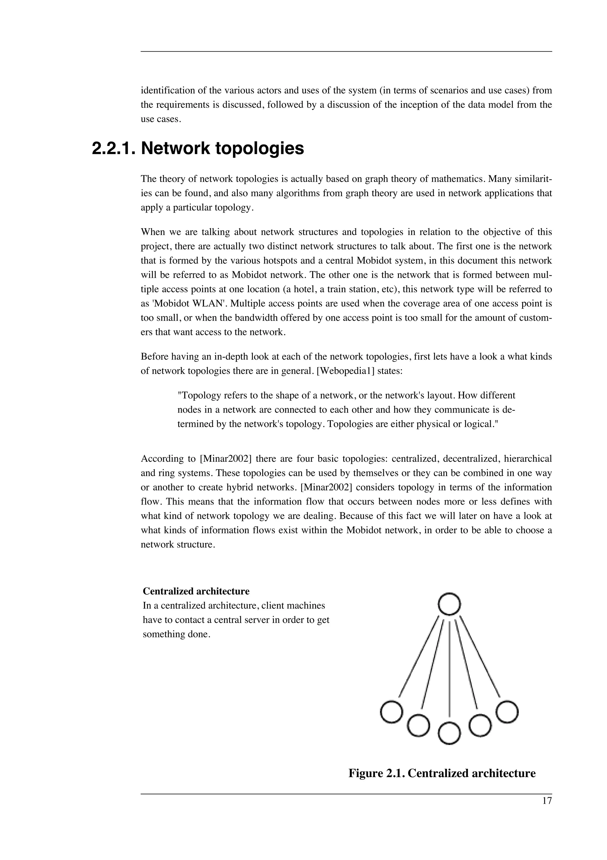 identification of the various actors and uses of the system (in terms of scenarios and use cases) from 
the requirements is discussed, followed by a discussion of the inception of the data model from the 
use cases. 
2.2.1. Network topologies 
The theory of network topologies is actually based on graph theory of mathematics. Many similarit-ies 
can be found, and also many algorithms from graph theory are used in network applications that 
apply a particular topology. 
When we are talking about network structures and topologies in relation to the objective of this 
project, there are actually two distinct network structures to talk about. The first one is the network 
that is formed by the various hotspots and a central Mobidot system, in this document this network 
will be referred to as Mobidot network. The other one is the network that is formed between mul-tiple 
access points at one location (a hotel, a train station, etc), this network type will be referred to 
as 'Mobidot WLAN'. Multiple access points are used when the coverage area of one access point is 
too small, or when the bandwidth offered by one access point is too small for the amount of custom-ers 
that want access to the network. 
Before having an in-depth look at each of the network topologies, first lets have a look a what kinds 
of network topologies there are in general. [Webopedia1] states: 
"Topology refers to the shape of a network, or the network's layout. How different 
nodes in a network are connected to each other and how they communicate is de-termined 
by the network's topology. Topologies are either physical or logical." 
According to [Minar2002] there are four basic topologies: centralized, decentralized, hierarchical 
and ring systems. These topologies can be used by themselves or they can be combined in one way 
or another to create hybrid networks. [Minar2002] considers topology in terms of the information 
flow. This means that the information flow that occurs between nodes more or less defines with 
what kind of network topology we are dealing. Because of this fact we will later on have a look at 
what kinds of information flows exist within the Mobidot network, in order to be able to choose a 
network structure. 
Centralized architecture 
In a centralized architecture, client machines 
have to contact a central server in order to get 
something done. 
Figure 2.1. Centralized architecture 
17 
 