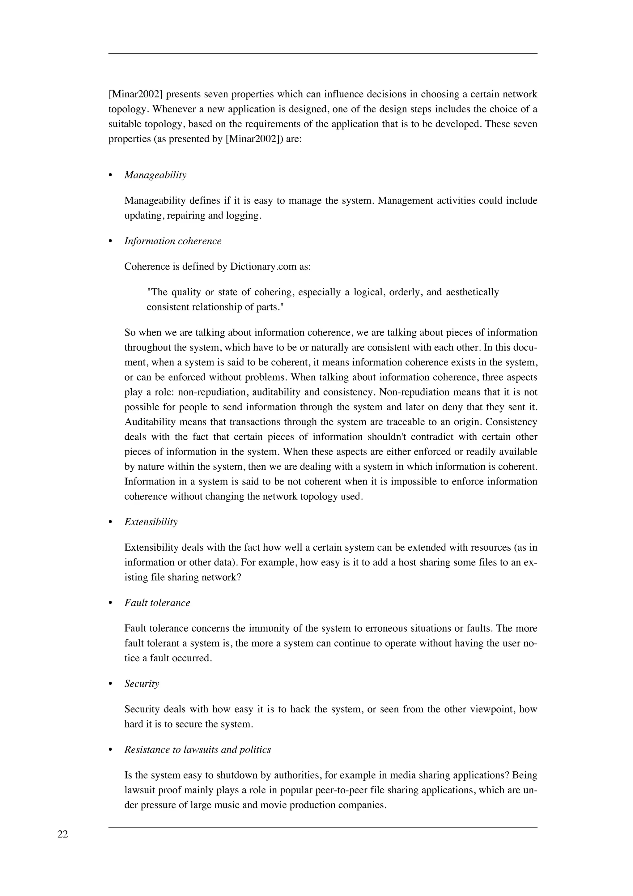 [Minar2002] presents seven properties which can influence decisions in choosing a certain network 
topology. Whenever a new application is designed, one of the design steps includes the choice of a 
suitable topology, based on the requirements of the application that is to be developed. These seven 
properties (as presented by [Minar2002]) are: 
• Manageability 
Manageability defines if it is easy to manage the system. Management activities could include 
updating, repairing and logging. 
• Information coherence 
Coherence is defined by Dictionary.com as: 
"The quality or state of cohering, especially a logical, orderly, and aesthetically 
consistent relationship of parts." 
So when we are talking about information coherence, we are talking about pieces of information 
throughout the system, which have to be or naturally are consistent with each other. In this docu-ment, 
when a system is said to be coherent, it means information coherence exists in the system, 
or can be enforced without problems. When talking about information coherence, three aspects 
play a role: non-repudiation, auditability and consistency. Non-repudiation means that it is not 
possible for people to send information through the system and later on deny that they sent it. 
Auditability means that transactions through the system are traceable to an origin. Consistency 
deals with the fact that certain pieces of information shouldn't contradict with certain other 
pieces of information in the system. When these aspects are either enforced or readily available 
by nature within the system, then we are dealing with a system in which information is coherent. 
Information in a system is said to be not coherent when it is impossible to enforce information 
coherence without changing the network topology used. 
• Extensibility 
Extensibility deals with the fact how well a certain system can be extended with resources (as in 
information or other data). For example, how easy is it to add a host sharing some files to an ex-isting 
file sharing network? 
• Fault tolerance 
Fault tolerance concerns the immunity of the system to erroneous situations or faults. The more 
fault tolerant a system is, the more a system can continue to operate without having the user no-tice 
a fault occurred. 
• Security 
Security deals with how easy it is to hack the system, or seen from the other viewpoint, how 
hard it is to secure the system. 
• Resistance to lawsuits and politics 
Is the system easy to shutdown by authorities, for example in media sharing applications? Being 
lawsuit proof mainly plays a role in popular peer-to-peer file sharing applications, which are un-der 
pressure of large music and movie production companies. 
22 
 