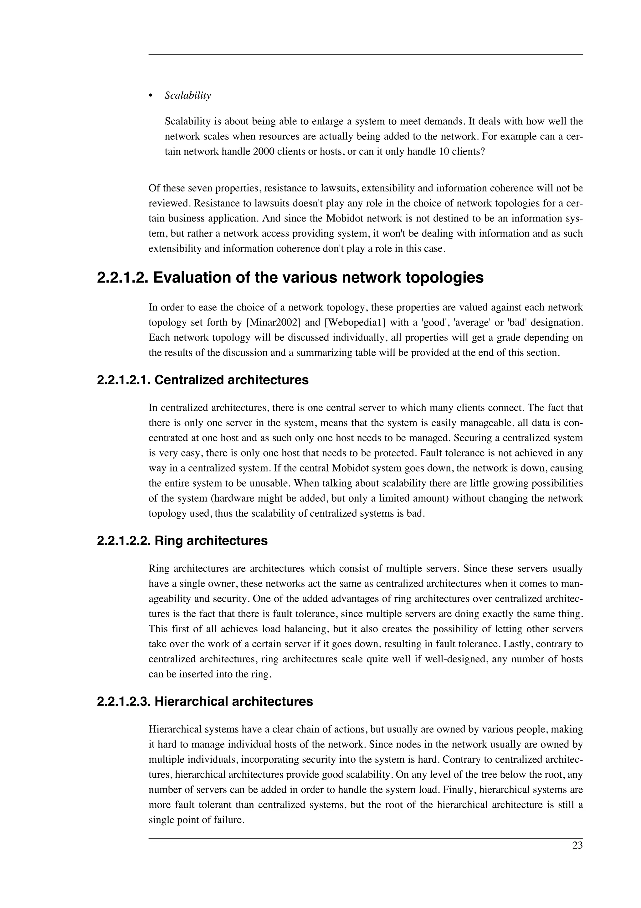 • Scalability 
Scalability is about being able to enlarge a system to meet demands. It deals with how well the 
network scales when resources are actually being added to the network. For example can a cer-tain 
network handle 2000 clients or hosts, or can it only handle 10 clients? 
Of these seven properties, resistance to lawsuits, extensibility and information coherence will not be 
reviewed. Resistance to lawsuits doesn't play any role in the choice of network topologies for a cer-tain 
business application. And since the Mobidot network is not destined to be an information sys-tem, 
but rather a network access providing system, it won't be dealing with information and as such 
extensibility and information coherence don't play a role in this case. 
2.2.1.2. Evaluation of the various network topologies 
In order to ease the choice of a network topology, these properties are valued against each network 
topology set forth by [Minar2002] and [Webopedia1] with a 'good', 'average' or 'bad' designation. 
Each network topology will be discussed individually, all properties will get a grade depending on 
the results of the discussion and a summarizing table will be provided at the end of this section. 
2.2.1.2.1. Centralized architectures 
In centralized architectures, there is one central server to which many clients connect. The fact that 
there is only one server in the system, means that the system is easily manageable, all data is con-centrated 
at one host and as such only one host needs to be managed. Securing a centralized system 
is very easy, there is only one host that needs to be protected. Fault tolerance is not achieved in any 
way in a centralized system. If the central Mobidot system goes down, the network is down, causing 
the entire system to be unusable. When talking about scalability there are little growing possibilities 
of the system (hardware might be added, but only a limited amount) without changing the network 
topology used, thus the scalability of centralized systems is bad. 
2.2.1.2.2. Ring architectures 
Ring architectures are architectures which consist of multiple servers. Since these servers usually 
have a single owner, these networks act the same as centralized architectures when it comes to man-ageability 
and security. One of the added advantages of ring architectures over centralized architec-tures 
is the fact that there is fault tolerance, since multiple servers are doing exactly the same thing. 
This first of all achieves load balancing, but it also creates the possibility of letting other servers 
take over the work of a certain server if it goes down, resulting in fault tolerance. Lastly, contrary to 
centralized architectures, ring architectures scale quite well if well-designed, any number of hosts 
can be inserted into the ring. 
2.2.1.2.3. Hierarchical architectures 
Hierarchical systems have a clear chain of actions, but usually are owned by various people, making 
it hard to manage individual hosts of the network. Since nodes in the network usually are owned by 
multiple individuals, incorporating security into the system is hard. Contrary to centralized architec-tures, 
hierarchical architectures provide good scalability. On any level of the tree below the root, any 
number of servers can be added in order to handle the system load. Finally, hierarchical systems are 
more fault tolerant than centralized systems, but the root of the hierarchical architecture is still a 
single point of failure. 
23 
 