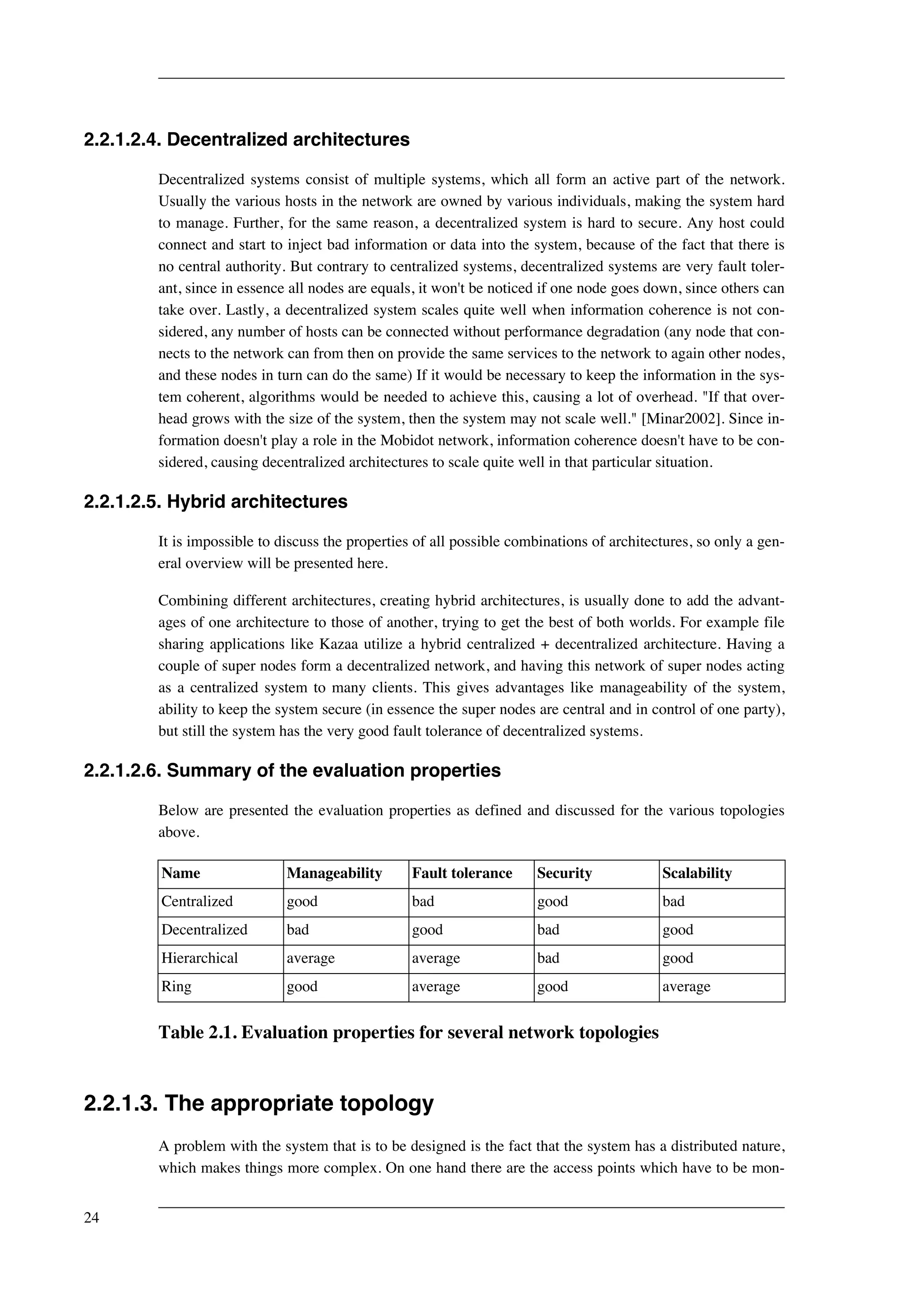 2.2.1.2.4. Decentralized architectures 
Decentralized systems consist of multiple systems, which all form an active part of the network. 
Usually the various hosts in the network are owned by various individuals, making the system hard 
to manage. Further, for the same reason, a decentralized system is hard to secure. Any host could 
connect and start to inject bad information or data into the system, because of the fact that there is 
no central authority. But contrary to centralized systems, decentralized systems are very fault toler-ant, 
since in essence all nodes are equals, it won't be noticed if one node goes down, since others can 
take over. Lastly, a decentralized system scales quite well when information coherence is not con-sidered, 
any number of hosts can be connected without performance degradation (any node that con-nects 
to the network can from then on provide the same services to the network to again other nodes, 
and these nodes in turn can do the same) If it would be necessary to keep the information in the sys-tem 
coherent, algorithms would be needed to achieve this, causing a lot of overhead. "If that over-head 
grows with the size of the system, then the system may not scale well." [Minar2002]. Since in-formation 
doesn't play a role in the Mobidot network, information coherence doesn't have to be con-sidered, 
causing decentralized architectures to scale quite well in that particular situation. 
2.2.1.2.5. Hybrid architectures 
It is impossible to discuss the properties of all possible combinations of architectures, so only a gen-eral 
overview will be presented here. 
Combining different architectures, creating hybrid architectures, is usually done to add the advant-ages 
of one architecture to those of another, trying to get the best of both worlds. For example file 
sharing applications like Kazaa utilize a hybrid centralized + decentralized architecture. Having a 
couple of super nodes form a decentralized network, and having this network of super nodes acting 
as a centralized system to many clients. This gives advantages like manageability of the system, 
ability to keep the system secure (in essence the super nodes are central and in control of one party), 
but still the system has the very good fault tolerance of decentralized systems. 
2.2.1.2.6. Summary of the evaluation properties 
Below are presented the evaluation properties as defined and discussed for the various topologies 
above. 
Name Manageability Fault tolerance Security Scalability 
Centralized good bad good bad 
Decentralized bad good bad good 
Hierarchical average average bad good 
Ring good average good average 
Table 2.1. Evaluation properties for several network topologies 
2.2.1.3. The appropriate topology 
A problem with the system that is to be designed is the fact that the system has a distributed nature, 
which makes things more complex. On one hand there are the access points which have to be mon- 
24 
 