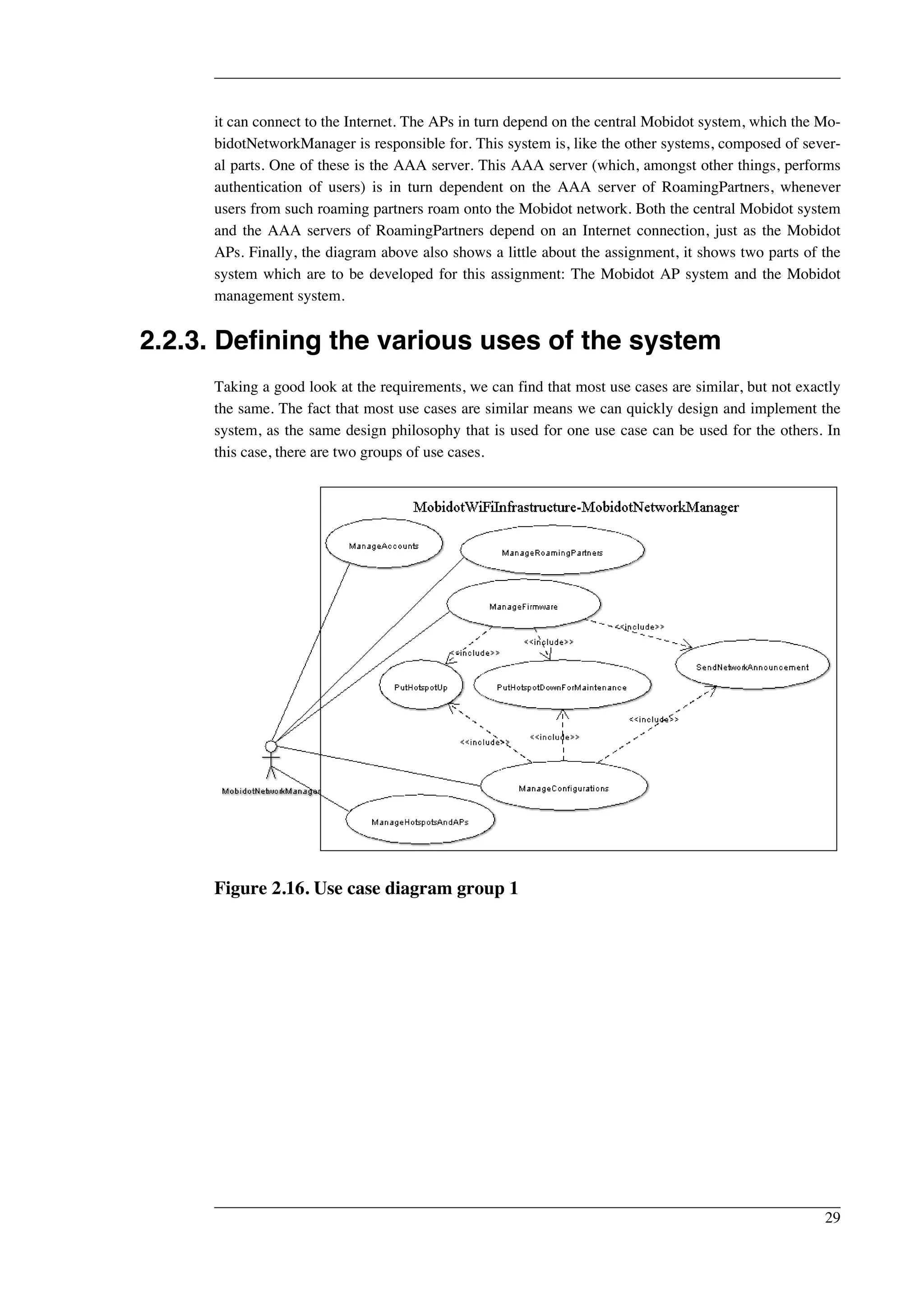 it can connect to the Internet. The APs in turn depend on the central Mobidot system, which the Mo-bidotNetworkManager 
is responsible for. This system is, like the other systems, composed of sever-al 
parts. One of these is the AAA server. This AAA server (which, amongst other things, performs 
authentication of users) is in turn dependent on the AAA server of RoamingPartners, whenever 
users from such roaming partners roam onto the Mobidot network. Both the central Mobidot system 
and the AAA servers of RoamingPartners depend on an Internet connection, just as the Mobidot 
APs. Finally, the diagram above also shows a little about the assignment, it shows two parts of the 
system which are to be developed for this assignment: The Mobidot AP system and the Mobidot 
management system. 
2.2.3. Defining the various uses of the system 
Taking a good look at the requirements, we can find that most use cases are similar, but not exactly 
the same. The fact that most use cases are similar means we can quickly design and implement the 
system, as the same design philosophy that is used for one use case can be used for the others. In 
this case, there are two groups of use cases. 
Figure 2.16. Use case diagram group 1 
29 
 