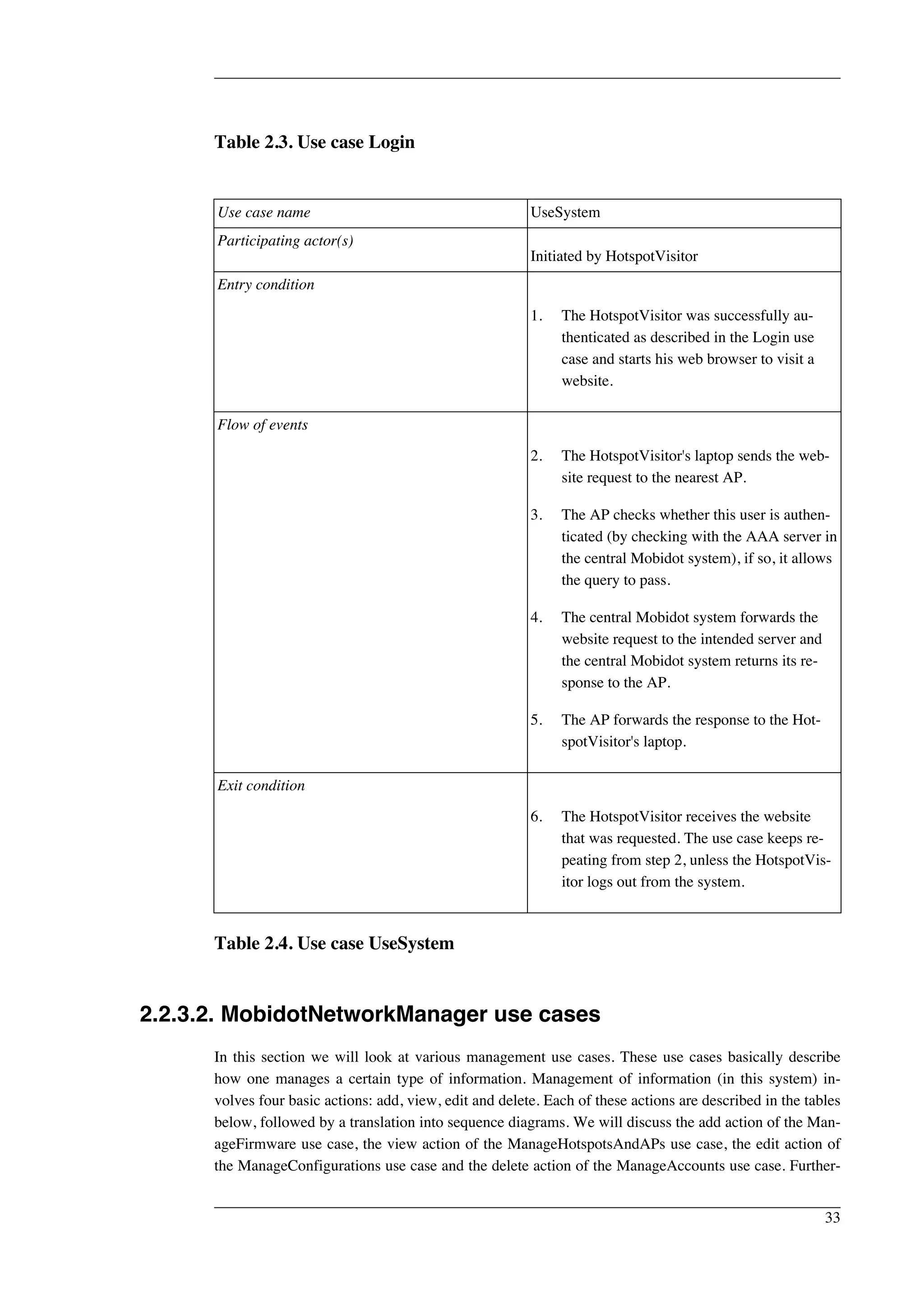 Table 2.3. Use case Login 
Use case name UseSystem 
Participating actor(s) 
Initiated by HotspotVisitor 
Entry condition 
1. The HotspotVisitor was successfully au-thenticated 
as described in the Login use 
case and starts his web browser to visit a 
website. 
Flow of events 
2. The HotspotVisitor's laptop sends the web-site 
request to the nearest AP. 
3. The AP checks whether this user is authen-ticated 
(by checking with the AAA server in 
the central Mobidot system), if so, it allows 
the query to pass. 
4. The central Mobidot system forwards the 
website request to the intended server and 
the central Mobidot system returns its re-sponse 
to the AP. 
5. The AP forwards the response to the Hot-spotVisitor's 
laptop. 
Exit condition 
6. The HotspotVisitor receives the website 
that was requested. The use case keeps re-peating 
from step 2, unless the HotspotVis-itor 
logs out from the system. 
Table 2.4. Use case UseSystem 
2.2.3.2. MobidotNetworkManager use cases 
In this section we will look at various management use cases. These use cases basically describe 
how one manages a certain type of information. Management of information (in this system) in-volves 
four basic actions: add, view, edit and delete. Each of these actions are described in the tables 
below, followed by a translation into sequence diagrams. We will discuss the add action of the Man-ageFirmware 
use case, the view action of the ManageHotspotsAndAPs use case, the edit action of 
the ManageConfigurations use case and the delete action of the ManageAccounts use case. Further- 
33 
 