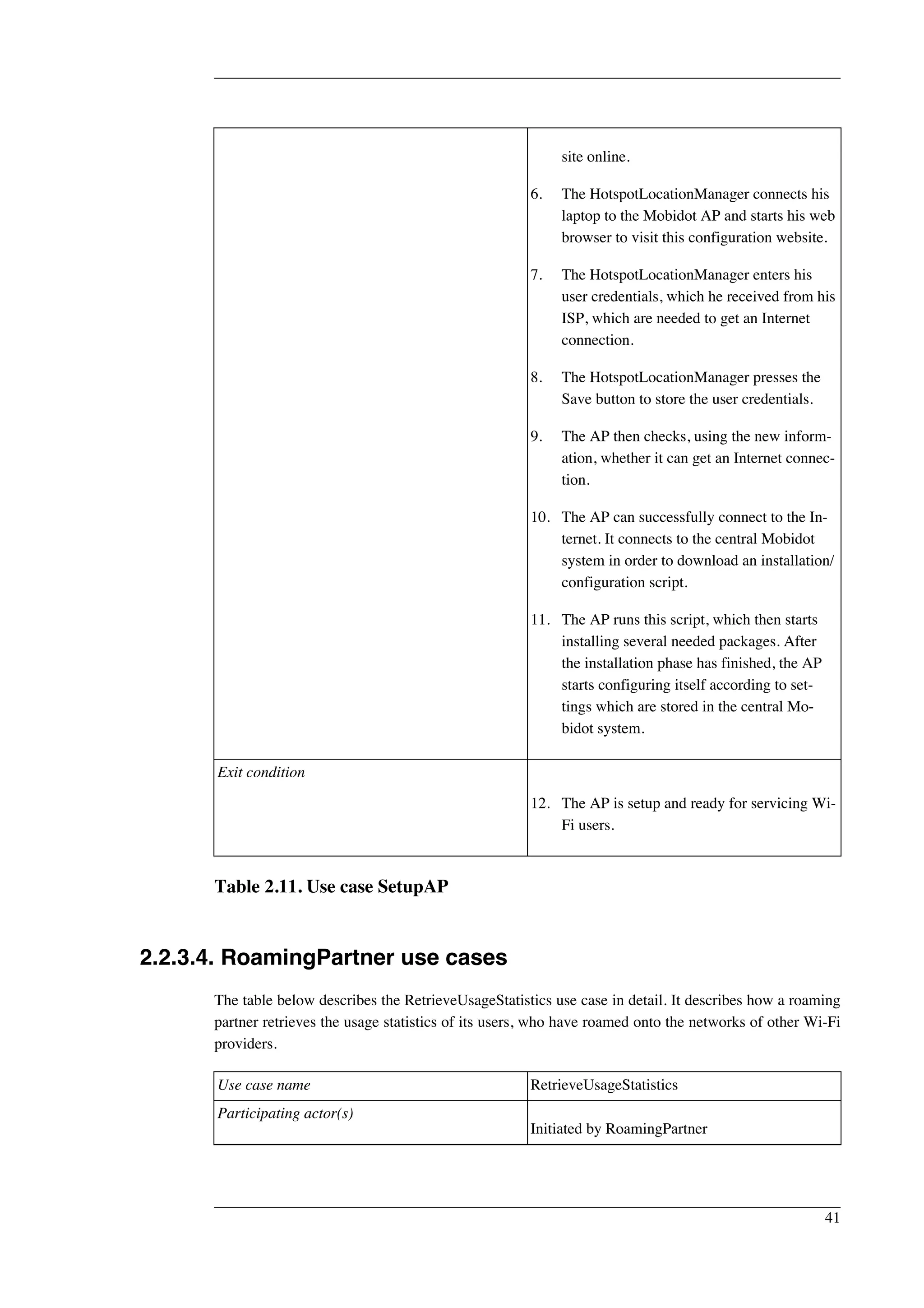 site online. 
6. The HotspotLocationManager connects his 
laptop to the Mobidot AP and starts his web 
browser to visit this configuration website. 
7. The HotspotLocationManager enters his 
user credentials, which he received from his 
ISP, which are needed to get an Internet 
connection. 
8. The HotspotLocationManager presses the 
Save button to store the user credentials. 
9. The AP then checks, using the new inform-ation, 
whether it can get an Internet connec-tion. 
10. The AP can successfully connect to the In-ternet. 
It connects to the central Mobidot 
system in order to download an installation/ 
configuration script. 
11. The AP runs this script, which then starts 
installing several needed packages. After 
the installation phase has finished, the AP 
starts configuring itself according to set-tings 
which are stored in the central Mo-bidot 
system. 
Exit condition 
12. The AP is setup and ready for servicing Wi- 
Fi users. 
Table 2.11. Use case SetupAP 
2.2.3.4. RoamingPartner use cases 
The table below describes the RetrieveUsageStatistics use case in detail. It describes how a roaming 
partner retrieves the usage statistics of its users, who have roamed onto the networks of other Wi-Fi 
providers. 
Use case name RetrieveUsageStatistics 
Participating actor(s) 
Initiated by RoamingPartner 
41 
 