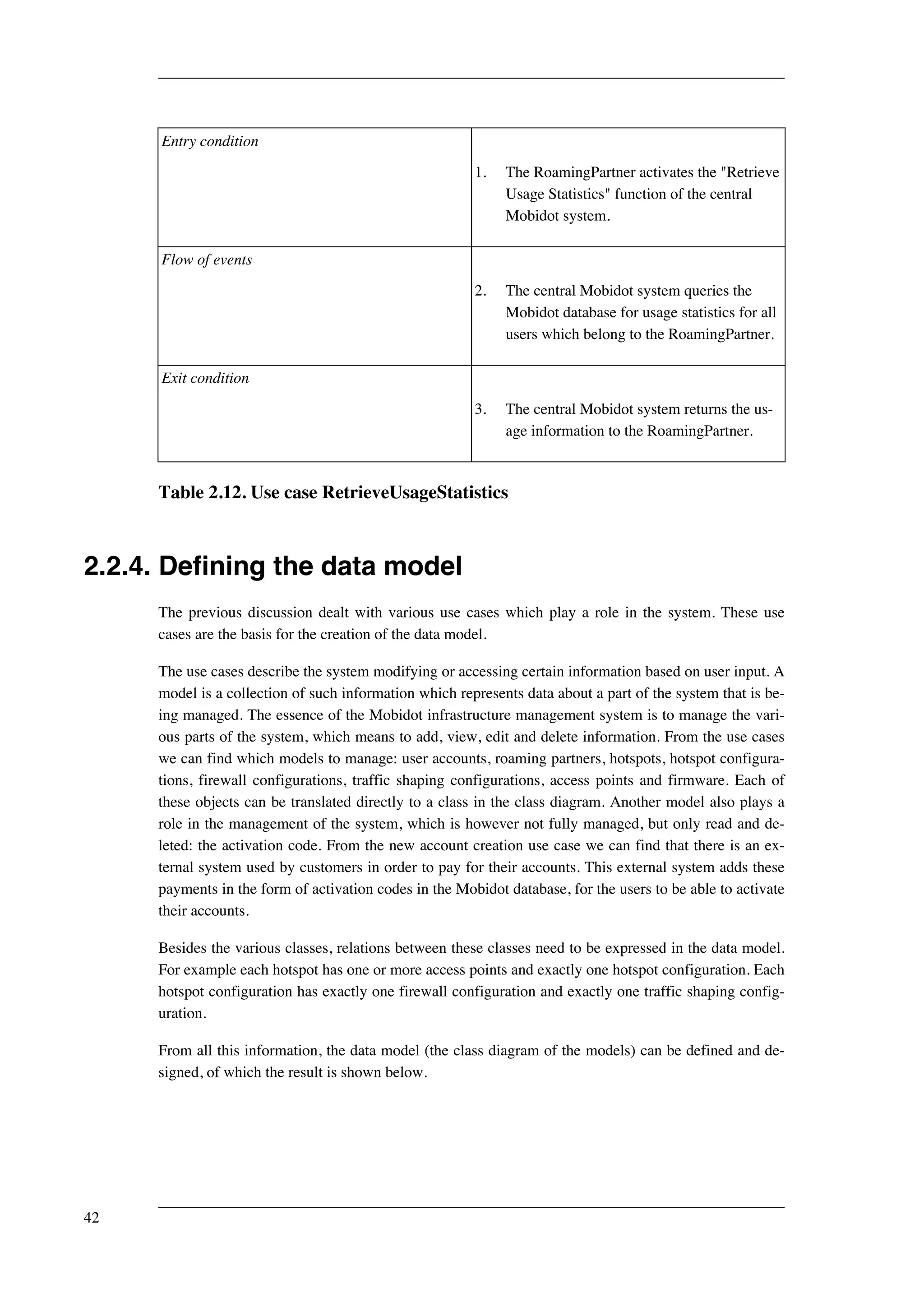 Entry condition 
1. The RoamingPartner activates the "Retrieve 
Usage Statistics" function of the central 
Mobidot system. 
Flow of events 
2. The central Mobidot system queries the 
Mobidot database for usage statistics for all 
users which belong to the RoamingPartner. 
Exit condition 
3. The central Mobidot system returns the us-age 
information to the RoamingPartner. 
Table 2.12. Use case RetrieveUsageStatistics 
2.2.4. Defining the data model 
The previous discussion dealt with various use cases which play a role in the system. These use 
cases are the basis for the creation of the data model. 
The use cases describe the system modifying or accessing certain information based on user input. A 
model is a collection of such information which represents data about a part of the system that is be-ing 
managed. The essence of the Mobidot infrastructure management system is to manage the vari-ous 
parts of the system, which means to add, view, edit and delete information. From the use cases 
we can find which models to manage: user accounts, roaming partners, hotspots, hotspot configura-tions, 
firewall configurations, traffic shaping configurations, access points and firmware. Each of 
these objects can be translated directly to a class in the class diagram. Another model also plays a 
role in the management of the system, which is however not fully managed, but only read and de-leted: 
the activation code. From the new account creation use case we can find that there is an ex-ternal 
system used by customers in order to pay for their accounts. This external system adds these 
payments in the form of activation codes in the Mobidot database, for the users to be able to activate 
their accounts. 
Besides the various classes, relations between these classes need to be expressed in the data model. 
For example each hotspot has one or more access points and exactly one hotspot configuration. Each 
hotspot configuration has exactly one firewall configuration and exactly one traffic shaping config-uration. 
From all this information, the data model (the class diagram of the models) can be defined and de-signed, 
of which the result is shown below. 
42 
 