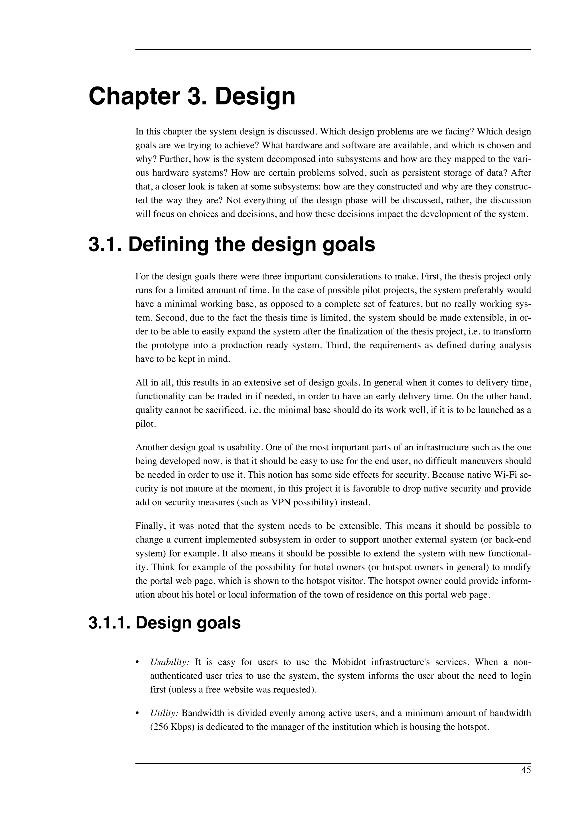 Chapter 3. Design 
In this chapter the system design is discussed. Which design problems are we facing? Which design 
goals are we trying to achieve? What hardware and software are available, and which is chosen and 
why? Further, how is the system decomposed into subsystems and how are they mapped to the vari-ous 
hardware systems? How are certain problems solved, such as persistent storage of data? After 
that, a closer look is taken at some subsystems: how are they constructed and why are they construc-ted 
the way they are? Not everything of the design phase will be discussed, rather, the discussion 
will focus on choices and decisions, and how these decisions impact the development of the system. 
3.1. Defining the design goals 
For the design goals there were three important considerations to make. First, the thesis project only 
runs for a limited amount of time. In the case of possible pilot projects, the system preferably would 
have a minimal working base, as opposed to a complete set of features, but no really working sys-tem. 
Second, due to the fact the thesis time is limited, the system should be made extensible, in or-der 
to be able to easily expand the system after the finalization of the thesis project, i.e. to transform 
the prototype into a production ready system. Third, the requirements as defined during analysis 
have to be kept in mind. 
All in all, this results in an extensive set of design goals. In general when it comes to delivery time, 
functionality can be traded in if needed, in order to have an early delivery time. On the other hand, 
quality cannot be sacrificed, i.e. the minimal base should do its work well, if it is to be launched as a 
pilot. 
Another design goal is usability. One of the most important parts of an infrastructure such as the one 
being developed now, is that it should be easy to use for the end user, no difficult maneuvers should 
be needed in order to use it. This notion has some side effects for security. Because native Wi-Fi se-curity 
is not mature at the moment, in this project it is favorable to drop native security and provide 
add on security measures (such as VPN possibility) instead. 
Finally, it was noted that the system needs to be extensible. This means it should be possible to 
change a current implemented subsystem in order to support another external system (or back-end 
system) for example. It also means it should be possible to extend the system with new functional-ity. 
Think for example of the possibility for hotel owners (or hotspot owners in general) to modify 
the portal web page, which is shown to the hotspot visitor. The hotspot owner could provide inform-ation 
about his hotel or local information of the town of residence on this portal web page. 
3.1.1. Design goals 
• Usability: It is easy for users to use the Mobidot infrastructure's services. When a non-authenticated 
user tries to use the system, the system informs the user about the need to login 
first (unless a free website was requested). 
• Utility: Bandwidth is divided evenly among active users, and a minimum amount of bandwidth 
(256 Kbps) is dedicated to the manager of the institution which is housing the hotspot. 
45 
 