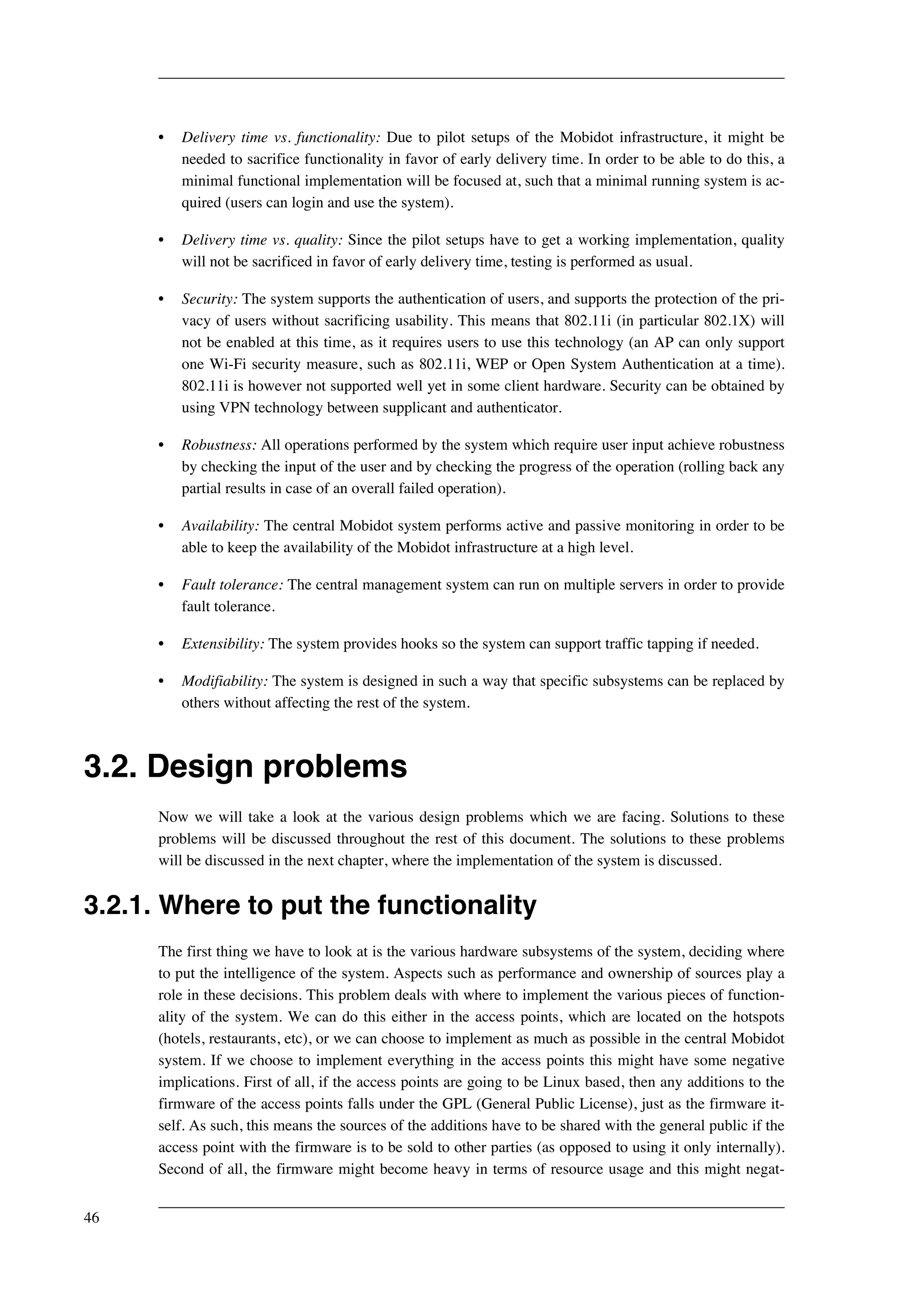 • Delivery time vs. functionality: Due to pilot setups of the Mobidot infrastructure, it might be 
needed to sacrifice functionality in favor of early delivery time. In order to be able to do this, a 
minimal functional implementation will be focused at, such that a minimal running system is ac-quired 
(users can login and use the system). 
• Delivery time vs. quality: Since the pilot setups have to get a working implementation, quality 
will not be sacrificed in favor of early delivery time, testing is performed as usual. 
• Security: The system supports the authentication of users, and supports the protection of the pri-vacy 
of users without sacrificing usability. This means that 802.11i (in particular 802.1X) will 
not be enabled at this time, as it requires users to use this technology (an AP can only support 
one Wi-Fi security measure, such as 802.11i, WEP or Open System Authentication at a time). 
802.11i is however not supported well yet in some client hardware. Security can be obtained by 
using VPN technology between supplicant and authenticator. 
• Robustness: All operations performed by the system which require user input achieve robustness 
by checking the input of the user and by checking the progress of the operation (rolling back any 
partial results in case of an overall failed operation). 
• Availability: The central Mobidot system performs active and passive monitoring in order to be 
able to keep the availability of the Mobidot infrastructure at a high level. 
• Fault tolerance: The central management system can run on multiple servers in order to provide 
fault tolerance. 
• Extensibility: The system provides hooks so the system can support traffic tapping if needed. 
• Modifiability: The system is designed in such a way that specific subsystems can be replaced by 
others without affecting the rest of the system. 
3.2. Design problems 
Now we will take a look at the various design problems which we are facing. Solutions to these 
problems will be discussed throughout the rest of this document. The solutions to these problems 
will be discussed in the next chapter, where the implementation of the system is discussed. 
3.2.1. Where to put the functionality 
The first thing we have to look at is the various hardware subsystems of the system, deciding where 
to put the intelligence of the system. Aspects such as performance and ownership of sources play a 
role in these decisions. This problem deals with where to implement the various pieces of function-ality 
of the system. We can do this either in the access points, which are located on the hotspots 
(hotels, restaurants, etc), or we can choose to implement as much as possible in the central Mobidot 
system. If we choose to implement everything in the access points this might have some negative 
implications. First of all, if the access points are going to be Linux based, then any additions to the 
firmware of the access points falls under the GPL (General Public License), just as the firmware it-self. 
As such, this means the sources of the additions have to be shared with the general public if the 
access point with the firmware is to be sold to other parties (as opposed to using it only internally). 
Second of all, the firmware might become heavy in terms of resource usage and this might negat- 
46 
 