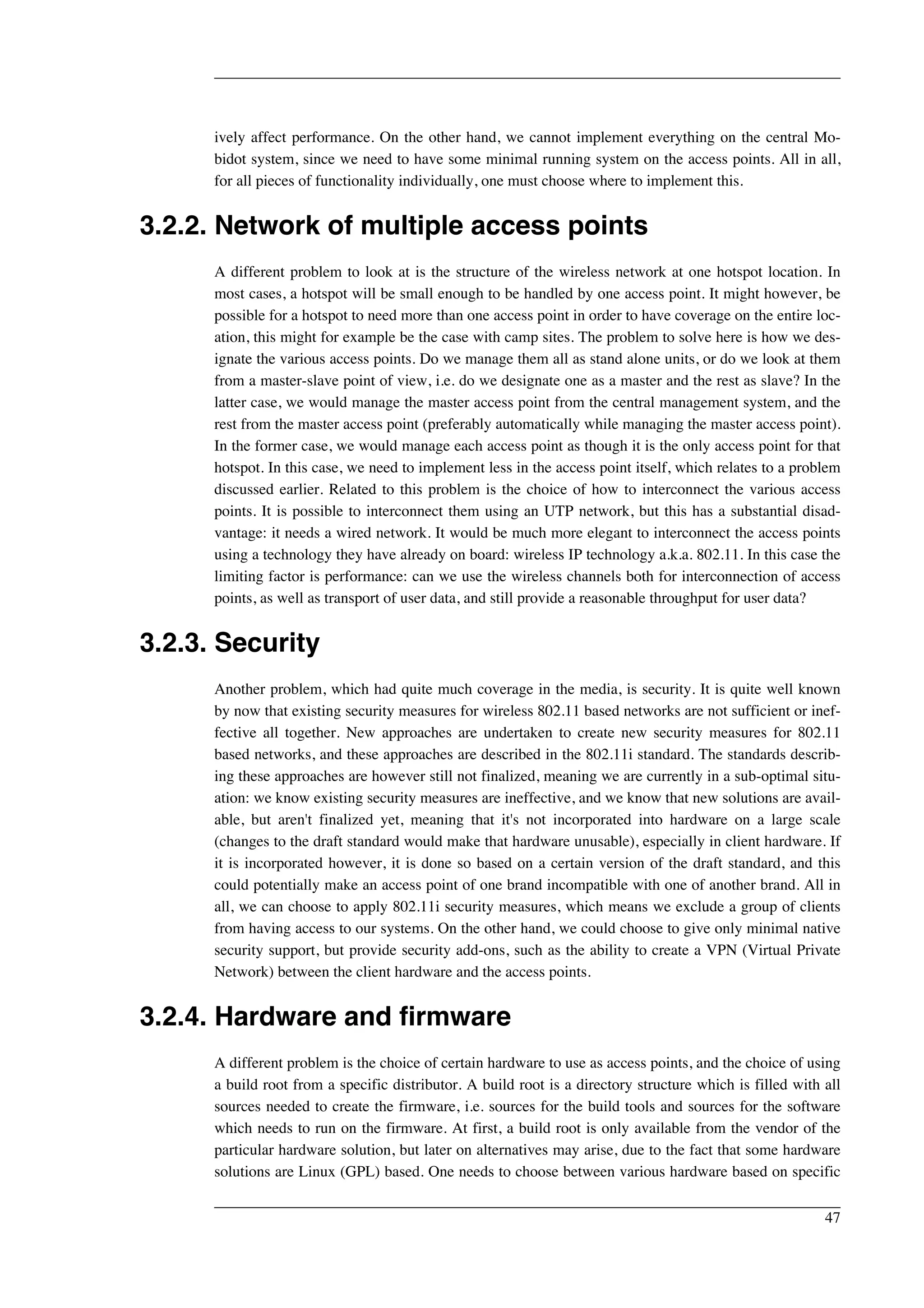 ively affect performance. On the other hand, we cannot implement everything on the central Mo-bidot 
system, since we need to have some minimal running system on the access points. All in all, 
for all pieces of functionality individually, one must choose where to implement this. 
3.2.2. Network of multiple access points 
A different problem to look at is the structure of the wireless network at one hotspot location. In 
most cases, a hotspot will be small enough to be handled by one access point. It might however, be 
possible for a hotspot to need more than one access point in order to have coverage on the entire loc-ation, 
this might for example be the case with camp sites. The problem to solve here is how we des-ignate 
the various access points. Do we manage them all as stand alone units, or do we look at them 
from a master-slave point of view, i.e. do we designate one as a master and the rest as slave? In the 
latter case, we would manage the master access point from the central management system, and the 
rest from the master access point (preferably automatically while managing the master access point). 
In the former case, we would manage each access point as though it is the only access point for that 
hotspot. In this case, we need to implement less in the access point itself, which relates to a problem 
discussed earlier. Related to this problem is the choice of how to interconnect the various access 
points. It is possible to interconnect them using an UTP network, but this has a substantial disad-vantage: 
it needs a wired network. It would be much more elegant to interconnect the access points 
using a technology they have already on board: wireless IP technology a.k.a. 802.11. In this case the 
limiting factor is performance: can we use the wireless channels both for interconnection of access 
points, as well as transport of user data, and still provide a reasonable throughput for user data? 
3.2.3. Security 
Another problem, which had quite much coverage in the media, is security. It is quite well known 
by now that existing security measures for wireless 802.11 based networks are not sufficient or inef-fective 
all together. New approaches are undertaken to create new security measures for 802.11 
based networks, and these approaches are described in the 802.11i standard. The standards describ-ing 
these approaches are however still not finalized, meaning we are currently in a sub-optimal situ-ation: 
we know existing security measures are ineffective, and we know that new solutions are avail-able, 
but aren't finalized yet, meaning that it's not incorporated into hardware on a large scale 
(changes to the draft standard would make that hardware unusable), especially in client hardware. If 
it is incorporated however, it is done so based on a certain version of the draft standard, and this 
could potentially make an access point of one brand incompatible with one of another brand. All in 
all, we can choose to apply 802.11i security measures, which means we exclude a group of clients 
from having access to our systems. On the other hand, we could choose to give only minimal native 
security support, but provide security add-ons, such as the ability to create a VPN (Virtual Private 
Network) between the client hardware and the access points. 
3.2.4. Hardware and firmware 
A different problem is the choice of certain hardware to use as access points, and the choice of using 
a build root from a specific distributor. A build root is a directory structure which is filled with all 
sources needed to create the firmware, i.e. sources for the build tools and sources for the software 
which needs to run on the firmware. At first, a build root is only available from the vendor of the 
particular hardware solution, but later on alternatives may arise, due to the fact that some hardware 
solutions are Linux (GPL) based. One needs to choose between various hardware based on specific 
47 
 