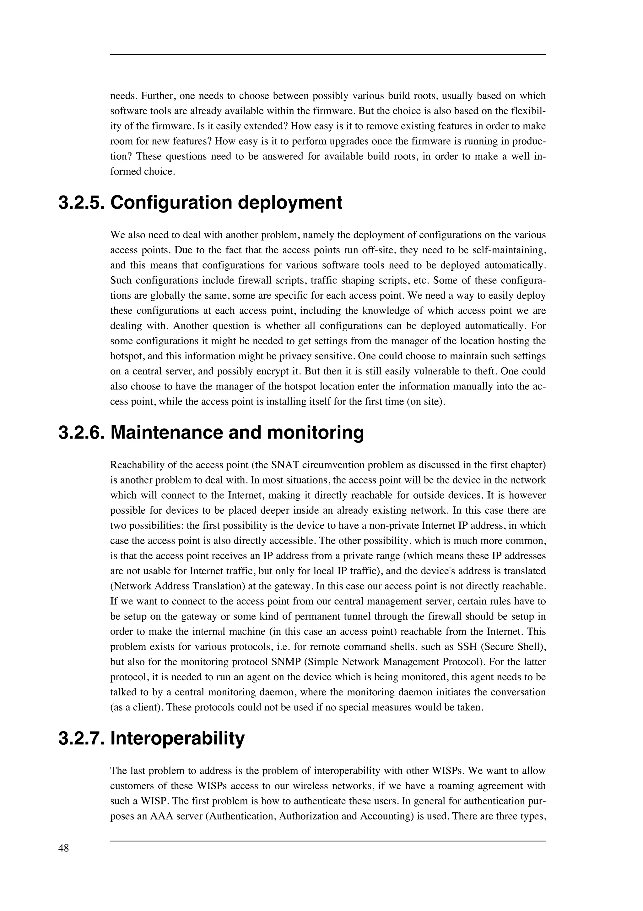 needs. Further, one needs to choose between possibly various build roots, usually based on which 
software tools are already available within the firmware. But the choice is also based on the flexibil-ity 
of the firmware. Is it easily extended? How easy is it to remove existing features in order to make 
room for new features? How easy is it to perform upgrades once the firmware is running in produc-tion? 
These questions need to be answered for available build roots, in order to make a well in-formed 
choice. 
3.2.5. Configuration deployment 
We also need to deal with another problem, namely the deployment of configurations on the various 
access points. Due to the fact that the access points run off-site, they need to be self-maintaining, 
and this means that configurations for various software tools need to be deployed automatically. 
Such configurations include firewall scripts, traffic shaping scripts, etc. Some of these configura-tions 
are globally the same, some are specific for each access point. We need a way to easily deploy 
these configurations at each access point, including the knowledge of which access point we are 
dealing with. Another question is whether all configurations can be deployed automatically. For 
some configurations it might be needed to get settings from the manager of the location hosting the 
hotspot, and this information might be privacy sensitive. One could choose to maintain such settings 
on a central server, and possibly encrypt it. But then it is still easily vulnerable to theft. One could 
also choose to have the manager of the hotspot location enter the information manually into the ac-cess 
point, while the access point is installing itself for the first time (on site). 
3.2.6. Maintenance and monitoring 
Reachability of the access point (the SNAT circumvention problem as discussed in the first chapter) 
is another problem to deal with. In most situations, the access point will be the device in the network 
which will connect to the Internet, making it directly reachable for outside devices. It is however 
possible for devices to be placed deeper inside an already existing network. In this case there are 
two possibilities: the first possibility is the device to have a non-private Internet IP address, in which 
case the access point is also directly accessible. The other possibility, which is much more common, 
is that the access point receives an IP address from a private range (which means these IP addresses 
are not usable for Internet traffic, but only for local IP traffic), and the device's address is translated 
(Network Address Translation) at the gateway. In this case our access point is not directly reachable. 
If we want to connect to the access point from our central management server, certain rules have to 
be setup on the gateway or some kind of permanent tunnel through the firewall should be setup in 
order to make the internal machine (in this case an access point) reachable from the Internet. This 
problem exists for various protocols, i.e. for remote command shells, such as SSH (Secure Shell), 
but also for the monitoring protocol SNMP (Simple Network Management Protocol). For the latter 
protocol, it is needed to run an agent on the device which is being monitored, this agent needs to be 
talked to by a central monitoring daemon, where the monitoring daemon initiates the conversation 
(as a client). These protocols could not be used if no special measures would be taken. 
3.2.7. Interoperability 
The last problem to address is the problem of interoperability with other WISPs. We want to allow 
customers of these WISPs access to our wireless networks, if we have a roaming agreement with 
such a WISP. The first problem is how to authenticate these users. In general for authentication pur-poses 
an AAA server (Authentication, Authorization and Accounting) is used. There are three types, 
48 
 