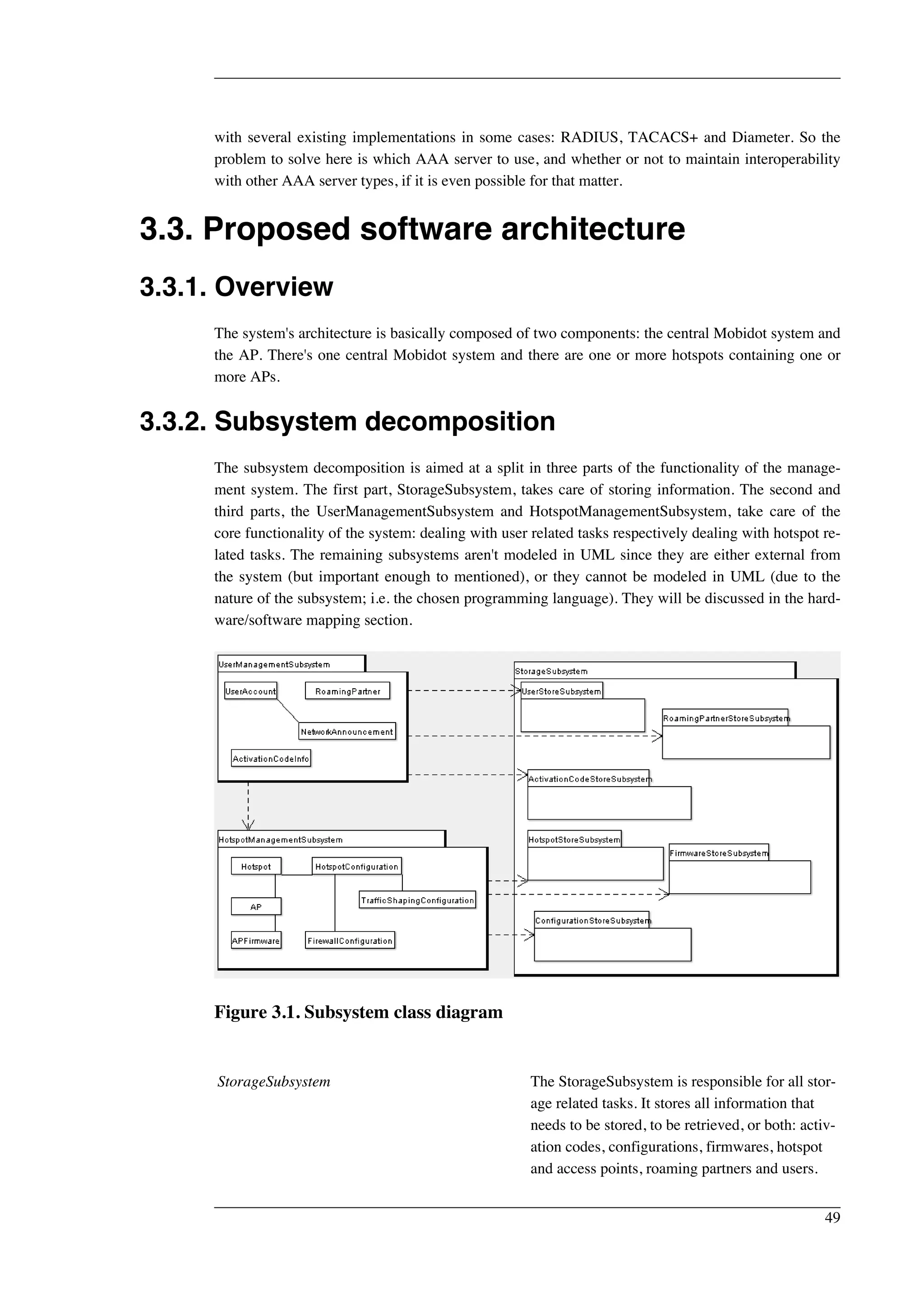 with several existing implementations in some cases: RADIUS, TACACS+ and Diameter. So the 
problem to solve here is which AAA server to use, and whether or not to maintain interoperability 
with other AAA server types, if it is even possible for that matter. 
3.3. Proposed software architecture 
3.3.1. Overview 
The system's architecture is basically composed of two components: the central Mobidot system and 
the AP. There's one central Mobidot system and there are one or more hotspots containing one or 
more APs. 
3.3.2. Subsystem decomposition 
The subsystem decomposition is aimed at a split in three parts of the functionality of the manage-ment 
system. The first part, StorageSubsystem, takes care of storing information. The second and 
third parts, the UserManagementSubsystem and HotspotManagementSubsystem, take care of the 
core functionality of the system: dealing with user related tasks respectively dealing with hotspot re-lated 
tasks. The remaining subsystems aren't modeled in UML since they are either external from 
the system (but important enough to mentioned), or they cannot be modeled in UML (due to the 
nature of the subsystem; i.e. the chosen programming language). They will be discussed in the hard-ware/ 
software mapping section. 
Figure 3.1. Subsystem class diagram 
StorageSubsystem The StorageSubsystem is responsible for all stor-age 
related tasks. It stores all information that 
needs to be stored, to be retrieved, or both: activ-ation 
codes, configurations, firmwares, hotspot 
and access points, roaming partners and users. 
49 
 