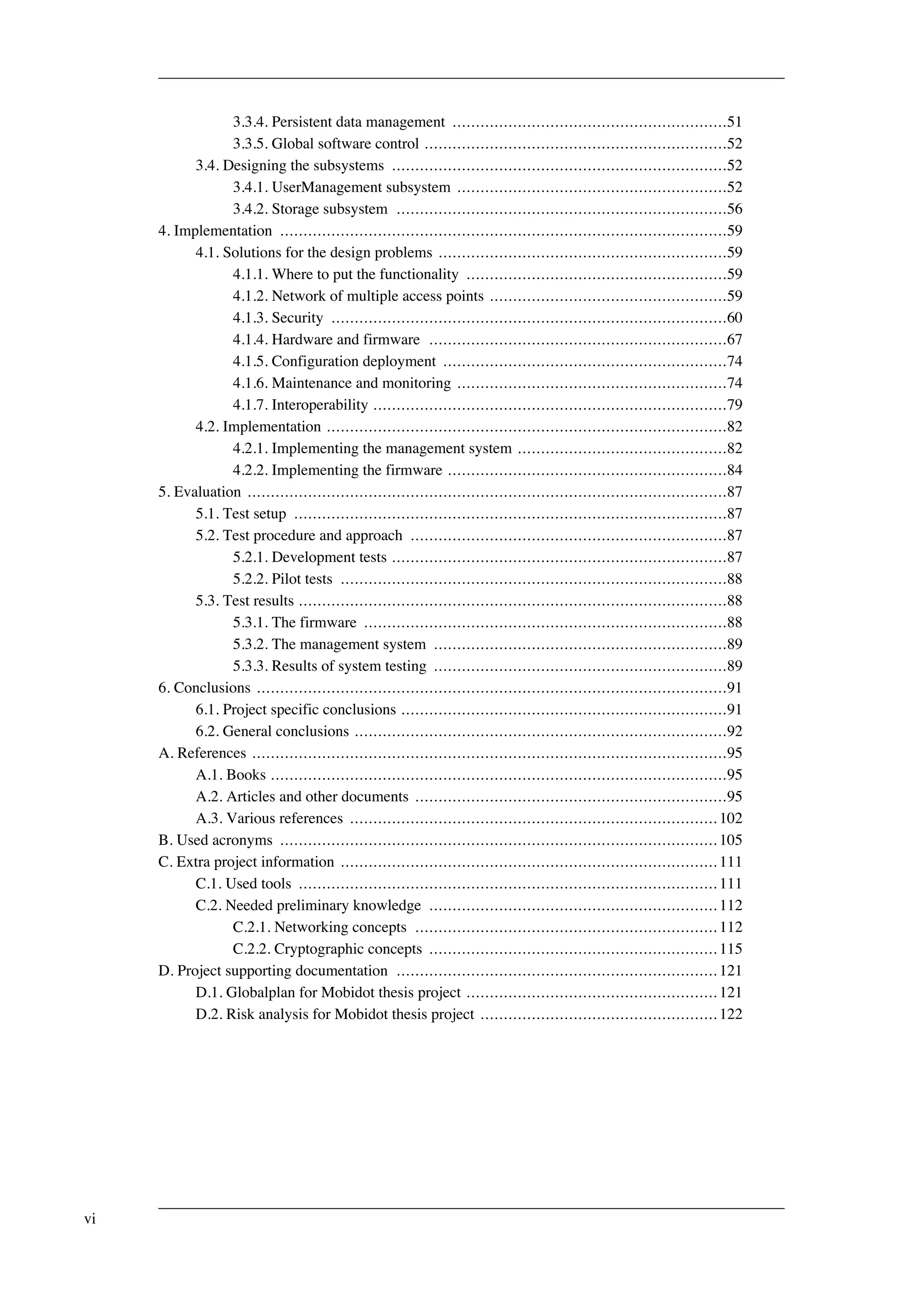 3.3.4. Persistent data management ...........................................................51 
3.3.5. Global software control .................................................................52 
3.4. Designing the subsystems ........................................................................52 
3.4.1. UserManagement subsystem ..........................................................52 
3.4.2. Storage subsystem .......................................................................56 
4. Implementation ................................................................................................59 
4.1. Solutions for the design problems ..............................................................59 
4.1.1. Where to put the functionality ........................................................59 
4.1.2. Network of multiple access points ...................................................59 
4.1.3. Security .....................................................................................60 
4.1.4. Hardware and firmware ................................................................67 
4.1.5. Configuration deployment .............................................................74 
4.1.6. Maintenance and monitoring ..........................................................74 
4.1.7. Interoperability ............................................................................79 
4.2. Implementation ......................................................................................82 
4.2.1. Implementing the management system .............................................82 
4.2.2. Implementing the firmware ............................................................84 
5. Evaluation .......................................................................................................87 
5.1. Test setup .............................................................................................87 
5.2. Test procedure and approach ....................................................................87 
5.2.1. Development tests ........................................................................87 
5.2.2. Pilot tests ...................................................................................88 
5.3. Test results ............................................................................................88 
5.3.1. The firmware ..............................................................................88 
5.3.2. The management system ...............................................................89 
5.3.3. Results of system testing ...............................................................89 
6. Conclusions .....................................................................................................91 
6.1. Project specific conclusions ......................................................................91 
6.2. General conclusions ................................................................................92 
A. References ......................................................................................................95 
A.1. Books ..................................................................................................95 
A.2. Articles and other documents ...................................................................95 
A.3. Various references ............................................................................... 102 
B. Used acronyms .............................................................................................. 105 
C. Extra project information ................................................................................. 111 
C.1. Used tools .......................................................................................... 111 
C.2. Needed preliminary knowledge .............................................................. 112 
C.2.1. Networking concepts ................................................................. 112 
C.2.2. Cryptographic concepts .............................................................. 115 
D. Project supporting documentation ..................................................................... 121 
D.1. Globalplan for Mobidot thesis project ...................................................... 121 
D.2. Risk analysis for Mobidot thesis project ................................................... 122 
vi 
 