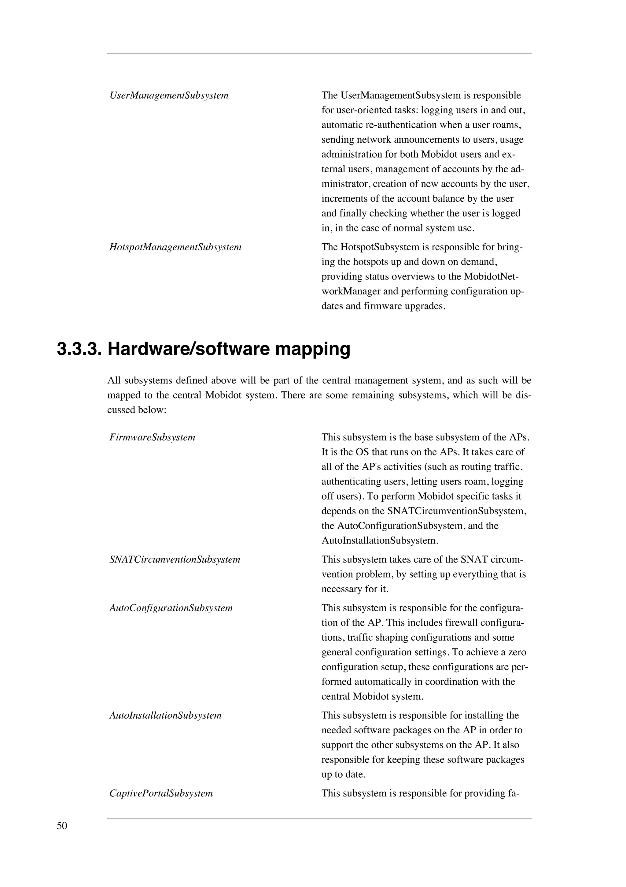 UserManagementSubsystem The UserManagementSubsystem is responsible 
for user-oriented tasks: logging users in and out, 
automatic re-authentication when a user roams, 
sending network announcements to users, usage 
administration for both Mobidot users and ex-ternal 
users, management of accounts by the ad-ministrator, 
creation of new accounts by the user, 
increments of the account balance by the user 
and finally checking whether the user is logged 
in, in the case of normal system use. 
HotspotManagementSubsystem The HotspotSubsystem is responsible for bring-ing 
the hotspots up and down on demand, 
providing status overviews to the MobidotNet-workManager 
and performing configuration up-dates 
and firmware upgrades. 
3.3.3. Hardware/software mapping 
All subsystems defined above will be part of the central management system, and as such will be 
mapped to the central Mobidot system. There are some remaining subsystems, which will be dis-cussed 
below: 
FirmwareSubsystem This subsystem is the base subsystem of the APs. 
It is the OS that runs on the APs. It takes care of 
all of the AP's activities (such as routing traffic, 
authenticating users, letting users roam, logging 
off users). To perform Mobidot specific tasks it 
depends on the SNATCircumventionSubsystem, 
the AutoConfigurationSubsystem, and the 
AutoInstallationSubsystem. 
SNATCircumventionSubsystem This subsystem takes care of the SNAT circum-vention 
problem, by setting up everything that is 
necessary for it. 
AutoConfigurationSubsystem This subsystem is responsible for the configura-tion 
of the AP. This includes firewall configura-tions, 
traffic shaping configurations and some 
general configuration settings. To achieve a zero 
configuration setup, these configurations are per-formed 
automatically in coordination with the 
central Mobidot system. 
AutoInstallationSubsystem This subsystem is responsible for installing the 
needed software packages on the AP in order to 
support the other subsystems on the AP. It also 
responsible for keeping these software packages 
up to date. 
CaptivePortalSubsystem This subsystem is responsible for providing fa- 
50 
 