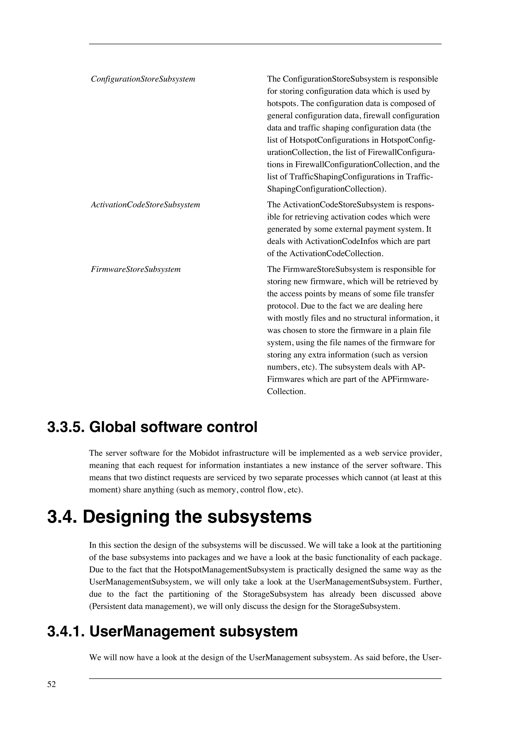 ConfigurationStoreSubsystem The ConfigurationStoreSubsystem is responsible 
for storing configuration data which is used by 
hotspots. The configuration data is composed of 
general configuration data, firewall configuration 
data and traffic shaping configuration data (the 
list of HotspotConfigurations in HotspotConfig-urationCollection, 
the list of FirewallConfigura-tions 
in FirewallConfigurationCollection, and the 
list of TrafficShapingConfigurations in Traffic- 
ShapingConfigurationCollection). 
ActivationCodeStoreSubsystem The ActivationCodeStoreSubsystem is respons-ible 
for retrieving activation codes which were 
generated by some external payment system. It 
deals with ActivationCodeInfos which are part 
of the ActivationCodeCollection. 
FirmwareStoreSubsystem The FirmwareStoreSubsystem is responsible for 
storing new firmware, which will be retrieved by 
the access points by means of some file transfer 
protocol. Due to the fact we are dealing here 
with mostly files and no structural information, it 
was chosen to store the firmware in a plain file 
system, using the file names of the firmware for 
storing any extra information (such as version 
numbers, etc). The subsystem deals with AP-Firmwares 
which are part of the APFirmware- 
Collection. 
3.3.5. Global software control 
The server software for the Mobidot infrastructure will be implemented as a web service provider, 
meaning that each request for information instantiates a new instance of the server software. This 
means that two distinct requests are serviced by two separate processes which cannot (at least at this 
moment) share anything (such as memory, control flow, etc). 
3.4. Designing the subsystems 
In this section the design of the subsystems will be discussed. We will take a look at the partitioning 
of the base subsystems into packages and we have a look at the basic functionality of each package. 
Due to the fact that the HotspotManagementSubsystem is practically designed the same way as the 
UserManagementSubsystem, we will only take a look at the UserManagementSubsystem. Further, 
due to the fact the partitioning of the StorageSubsystem has already been discussed above 
(Persistent data management), we will only discuss the design for the StorageSubsystem. 
3.4.1. UserManagement subsystem 
We will now have a look at the design of the UserManagement subsystem. As said before, the User- 
52 
 