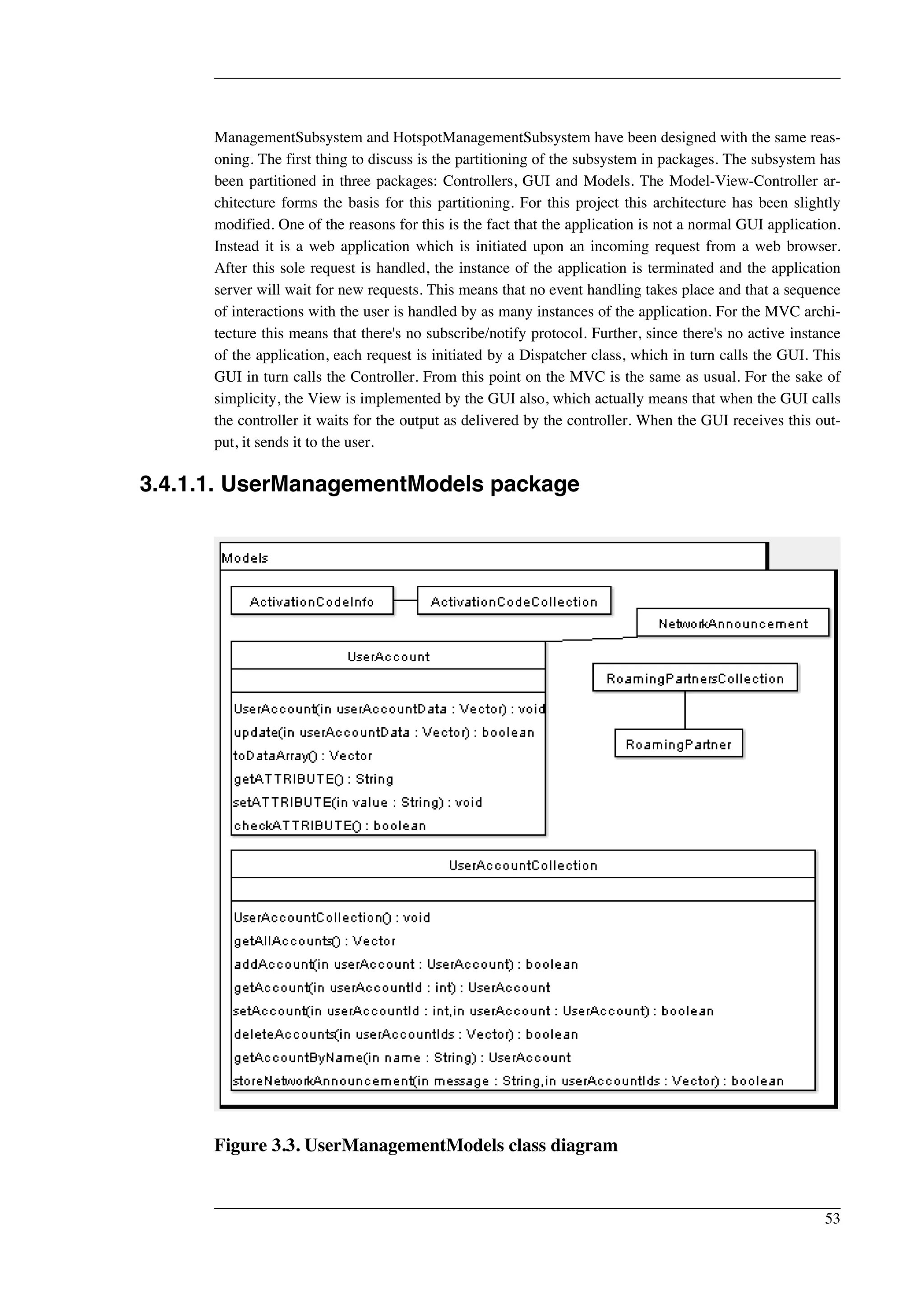 ManagementSubsystem and HotspotManagementSubsystem have been designed with the same reas-oning. 
The first thing to discuss is the partitioning of the subsystem in packages. The subsystem has 
been partitioned in three packages: Controllers, GUI and Models. The Model-View-Controller ar-chitecture 
forms the basis for this partitioning. For this project this architecture has been slightly 
modified. One of the reasons for this is the fact that the application is not a normal GUI application. 
Instead it is a web application which is initiated upon an incoming request from a web browser. 
After this sole request is handled, the instance of the application is terminated and the application 
server will wait for new requests. This means that no event handling takes place and that a sequence 
of interactions with the user is handled by as many instances of the application. For the MVC archi-tecture 
this means that there's no subscribe/notify protocol. Further, since there's no active instance 
of the application, each request is initiated by a Dispatcher class, which in turn calls the GUI. This 
GUI in turn calls the Controller. From this point on the MVC is the same as usual. For the sake of 
simplicity, the View is implemented by the GUI also, which actually means that when the GUI calls 
the controller it waits for the output as delivered by the controller. When the GUI receives this out-put, 
it sends it to the user. 
3.4.1.1. UserManagementModels package 
Figure 3.3. UserManagementModels class diagram 
53 
 