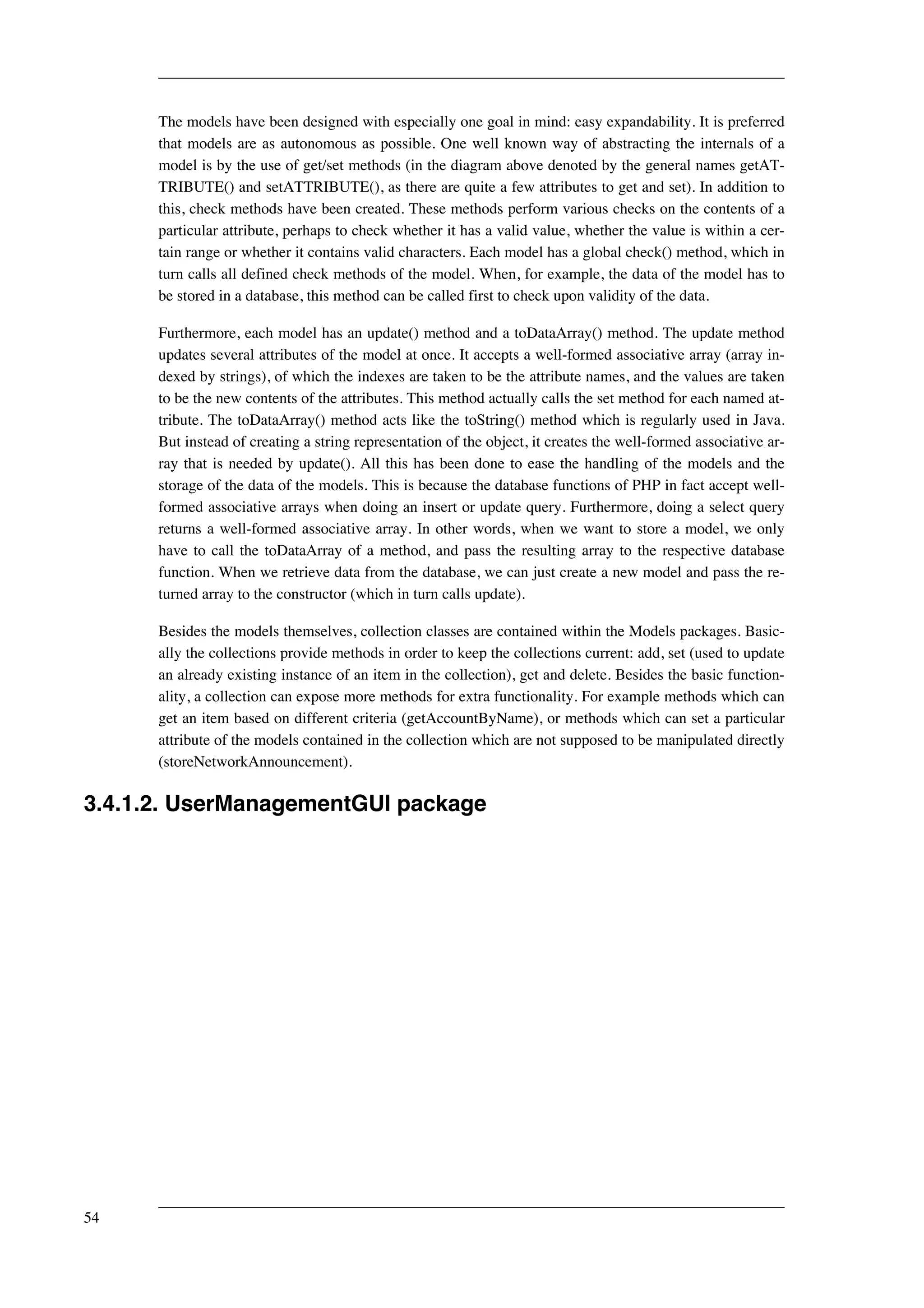 The models have been designed with especially one goal in mind: easy expandability. It is preferred 
that models are as autonomous as possible. One well known way of abstracting the internals of a 
model is by the use of get/set methods (in the diagram above denoted by the general names getAT-TRIBUTE() 
and setATTRIBUTE(), as there are quite a few attributes to get and set). In addition to 
this, check methods have been created. These methods perform various checks on the contents of a 
particular attribute, perhaps to check whether it has a valid value, whether the value is within a cer-tain 
range or whether it contains valid characters. Each model has a global check() method, which in 
turn calls all defined check methods of the model. When, for example, the data of the model has to 
be stored in a database, this method can be called first to check upon validity of the data. 
Furthermore, each model has an update() method and a toDataArray() method. The update method 
updates several attributes of the model at once. It accepts a well-formed associative array (array in-dexed 
by strings), of which the indexes are taken to be the attribute names, and the values are taken 
to be the new contents of the attributes. This method actually calls the set method for each named at-tribute. 
The toDataArray() method acts like the toString() method which is regularly used in Java. 
But instead of creating a string representation of the object, it creates the well-formed associative ar-ray 
that is needed by update(). All this has been done to ease the handling of the models and the 
storage of the data of the models. This is because the database functions of PHP in fact accept well-formed 
associative arrays when doing an insert or update query. Furthermore, doing a select query 
returns a well-formed associative array. In other words, when we want to store a model, we only 
have to call the toDataArray of a method, and pass the resulting array to the respective database 
function. When we retrieve data from the database, we can just create a new model and pass the re-turned 
array to the constructor (which in turn calls update). 
Besides the models themselves, collection classes are contained within the Models packages. Basic-ally 
the collections provide methods in order to keep the collections current: add, set (used to update 
an already existing instance of an item in the collection), get and delete. Besides the basic function-ality, 
a collection can expose more methods for extra functionality. For example methods which can 
get an item based on different criteria (getAccountByName), or methods which can set a particular 
attribute of the models contained in the collection which are not supposed to be manipulated directly 
(storeNetworkAnnouncement). 
3.4.1.2. UserManagementGUI package 
54 
 