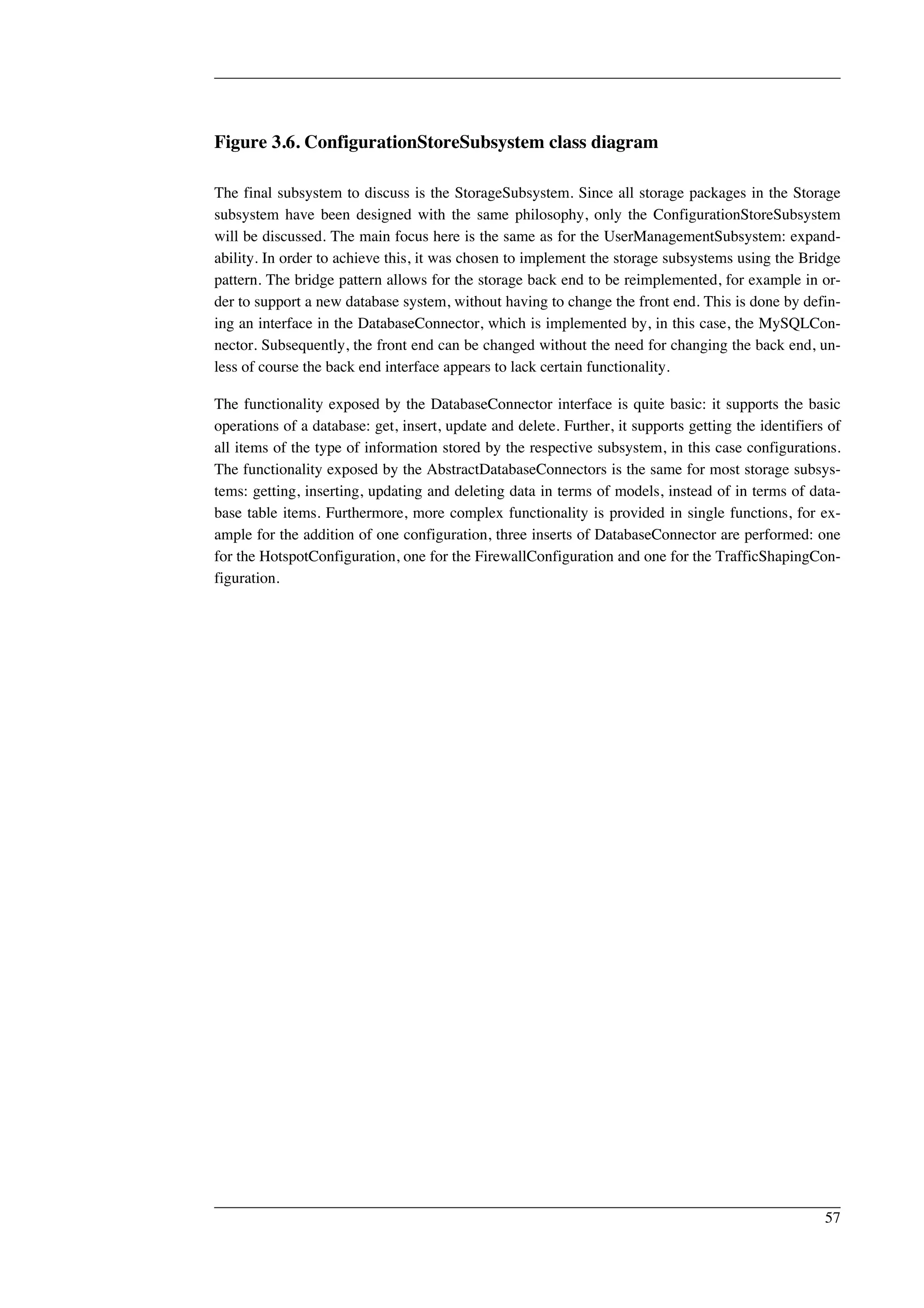 Figure 3.6. ConfigurationStoreSubsystem class diagram 
The final subsystem to discuss is the StorageSubsystem. Since all storage packages in the Storage 
subsystem have been designed with the same philosophy, only the ConfigurationStoreSubsystem 
will be discussed. The main focus here is the same as for the UserManagementSubsystem: expand-ability. 
In order to achieve this, it was chosen to implement the storage subsystems using the Bridge 
pattern. The bridge pattern allows for the storage back end to be reimplemented, for example in or-der 
to support a new database system, without having to change the front end. This is done by defin-ing 
an interface in the DatabaseConnector, which is implemented by, in this case, the MySQLCon-nector. 
Subsequently, the front end can be changed without the need for changing the back end, un-less 
of course the back end interface appears to lack certain functionality. 
The functionality exposed by the DatabaseConnector interface is quite basic: it supports the basic 
operations of a database: get, insert, update and delete. Further, it supports getting the identifiers of 
all items of the type of information stored by the respective subsystem, in this case configurations. 
The functionality exposed by the AbstractDatabaseConnectors is the same for most storage subsys-tems: 
getting, inserting, updating and deleting data in terms of models, instead of in terms of data-base 
table items. Furthermore, more complex functionality is provided in single functions, for ex-ample 
for the addition of one configuration, three inserts of DatabaseConnector are performed: one 
for the HotspotConfiguration, one for the FirewallConfiguration and one for the TrafficShapingCon-figuration. 
57 
 