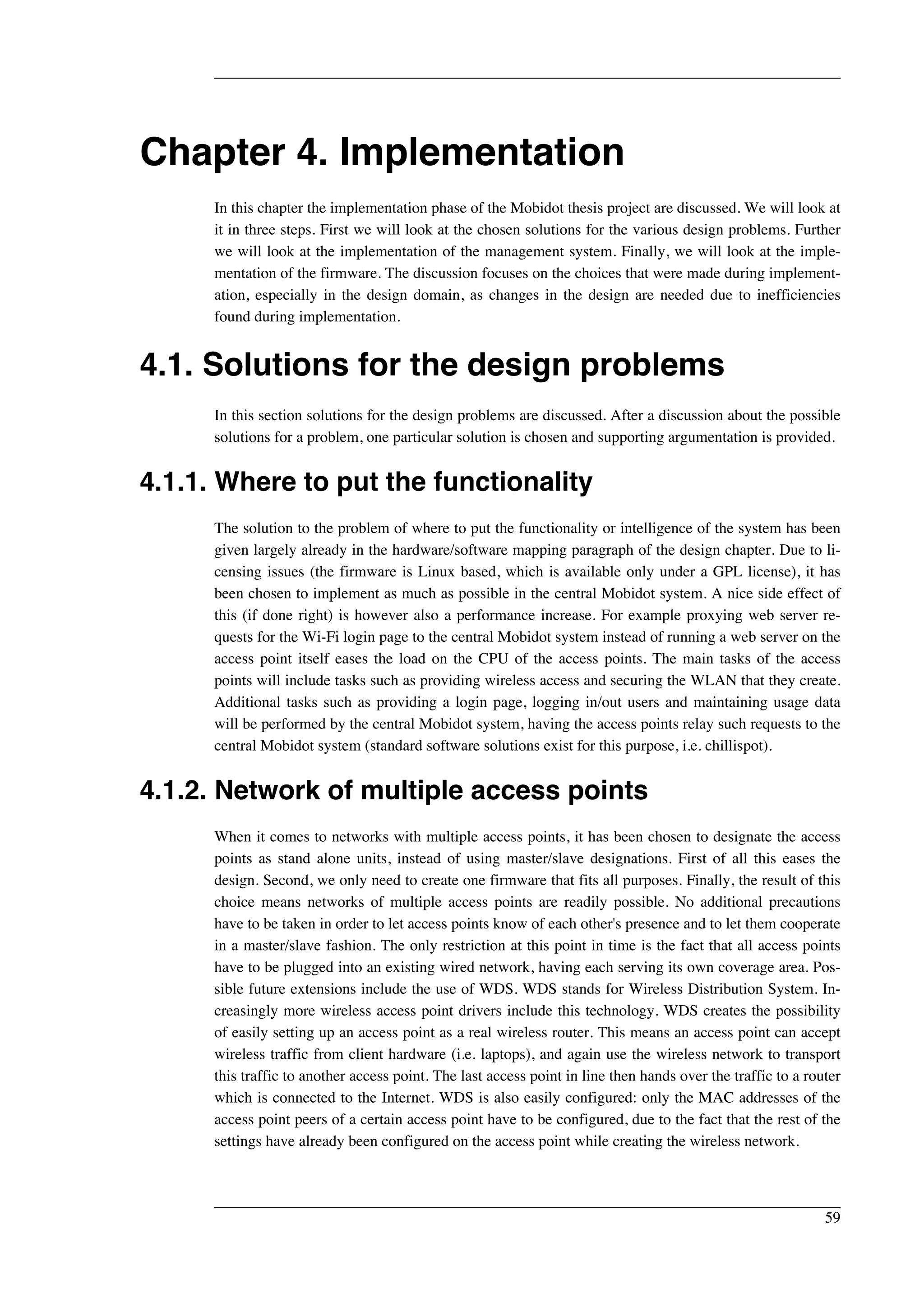Chapter 4. Implementation 
In this chapter the implementation phase of the Mobidot thesis project are discussed. We will look at 
it in three steps. First we will look at the chosen solutions for the various design problems. Further 
we will look at the implementation of the management system. Finally, we will look at the imple-mentation 
of the firmware. The discussion focuses on the choices that were made during implement-ation, 
especially in the design domain, as changes in the design are needed due to inefficiencies 
found during implementation. 
4.1. Solutions for the design problems 
In this section solutions for the design problems are discussed. After a discussion about the possible 
solutions for a problem, one particular solution is chosen and supporting argumentation is provided. 
4.1.1. Where to put the functionality 
The solution to the problem of where to put the functionality or intelligence of the system has been 
given largely already in the hardware/software mapping paragraph of the design chapter. Due to li-censing 
issues (the firmware is Linux based, which is available only under a GPL license), it has 
been chosen to implement as much as possible in the central Mobidot system. A nice side effect of 
this (if done right) is however also a performance increase. For example proxying web server re-quests 
for the Wi-Fi login page to the central Mobidot system instead of running a web server on the 
access point itself eases the load on the CPU of the access points. The main tasks of the access 
points will include tasks such as providing wireless access and securing the WLAN that they create. 
Additional tasks such as providing a login page, logging in/out users and maintaining usage data 
will be performed by the central Mobidot system, having the access points relay such requests to the 
central Mobidot system (standard software solutions exist for this purpose, i.e. chillispot). 
4.1.2. Network of multiple access points 
When it comes to networks with multiple access points, it has been chosen to designate the access 
points as stand alone units, instead of using master/slave designations. First of all this eases the 
design. Second, we only need to create one firmware that fits all purposes. Finally, the result of this 
choice means networks of multiple access points are readily possible. No additional precautions 
have to be taken in order to let access points know of each other's presence and to let them cooperate 
in a master/slave fashion. The only restriction at this point in time is the fact that all access points 
have to be plugged into an existing wired network, having each serving its own coverage area. Pos-sible 
future extensions include the use of WDS. WDS stands for Wireless Distribution System. In-creasingly 
more wireless access point drivers include this technology. WDS creates the possibility 
of easily setting up an access point as a real wireless router. This means an access point can accept 
wireless traffic from client hardware (i.e. laptops), and again use the wireless network to transport 
this traffic to another access point. The last access point in line then hands over the traffic to a router 
which is connected to the Internet. WDS is also easily configured: only the MAC addresses of the 
access point peers of a certain access point have to be configured, due to the fact that the rest of the 
settings have already been configured on the access point while creating the wireless network. 
59 
 