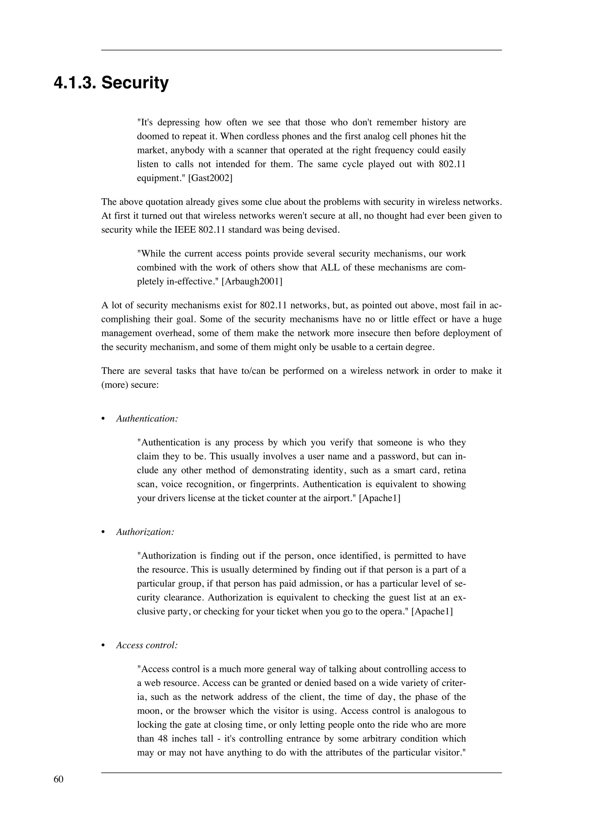 4.1.3. Security 
"It's depressing how often we see that those who don't remember history are 
doomed to repeat it. When cordless phones and the first analog cell phones hit the 
market, anybody with a scanner that operated at the right frequency could easily 
listen to calls not intended for them. The same cycle played out with 802.11 
equipment." [Gast2002] 
The above quotation already gives some clue about the problems with security in wireless networks. 
At first it turned out that wireless networks weren't secure at all, no thought had ever been given to 
security while the IEEE 802.11 standard was being devised. 
"While the current access points provide several security mechanisms, our work 
combined with the work of others show that ALL of these mechanisms are com-pletely 
in-effective." [Arbaugh2001] 
A lot of security mechanisms exist for 802.11 networks, but, as pointed out above, most fail in ac-complishing 
their goal. Some of the security mechanisms have no or little effect or have a huge 
management overhead, some of them make the network more insecure then before deployment of 
the security mechanism, and some of them might only be usable to a certain degree. 
There are several tasks that have to/can be performed on a wireless network in order to make it 
(more) secure: 
• Authentication: 
"Authentication is any process by which you verify that someone is who they 
claim they to be. This usually involves a user name and a password, but can in-clude 
any other method of demonstrating identity, such as a smart card, retina 
scan, voice recognition, or fingerprints. Authentication is equivalent to showing 
your drivers license at the ticket counter at the airport." [Apache1] 
• Authorization: 
"Authorization is finding out if the person, once identified, is permitted to have 
the resource. This is usually determined by finding out if that person is a part of a 
particular group, if that person has paid admission, or has a particular level of se-curity 
clearance. Authorization is equivalent to checking the guest list at an ex-clusive 
party, or checking for your ticket when you go to the opera." [Apache1] 
• Access control: 
"Access control is a much more general way of talking about controlling access to 
a web resource. Access can be granted or denied based on a wide variety of criter-ia, 
such as the network address of the client, the time of day, the phase of the 
moon, or the browser which the visitor is using. Access control is analogous to 
locking the gate at closing time, or only letting people onto the ride who are more 
than 48 inches tall - it's controlling entrance by some arbitrary condition which 
may or may not have anything to do with the attributes of the particular visitor." 
60 
 