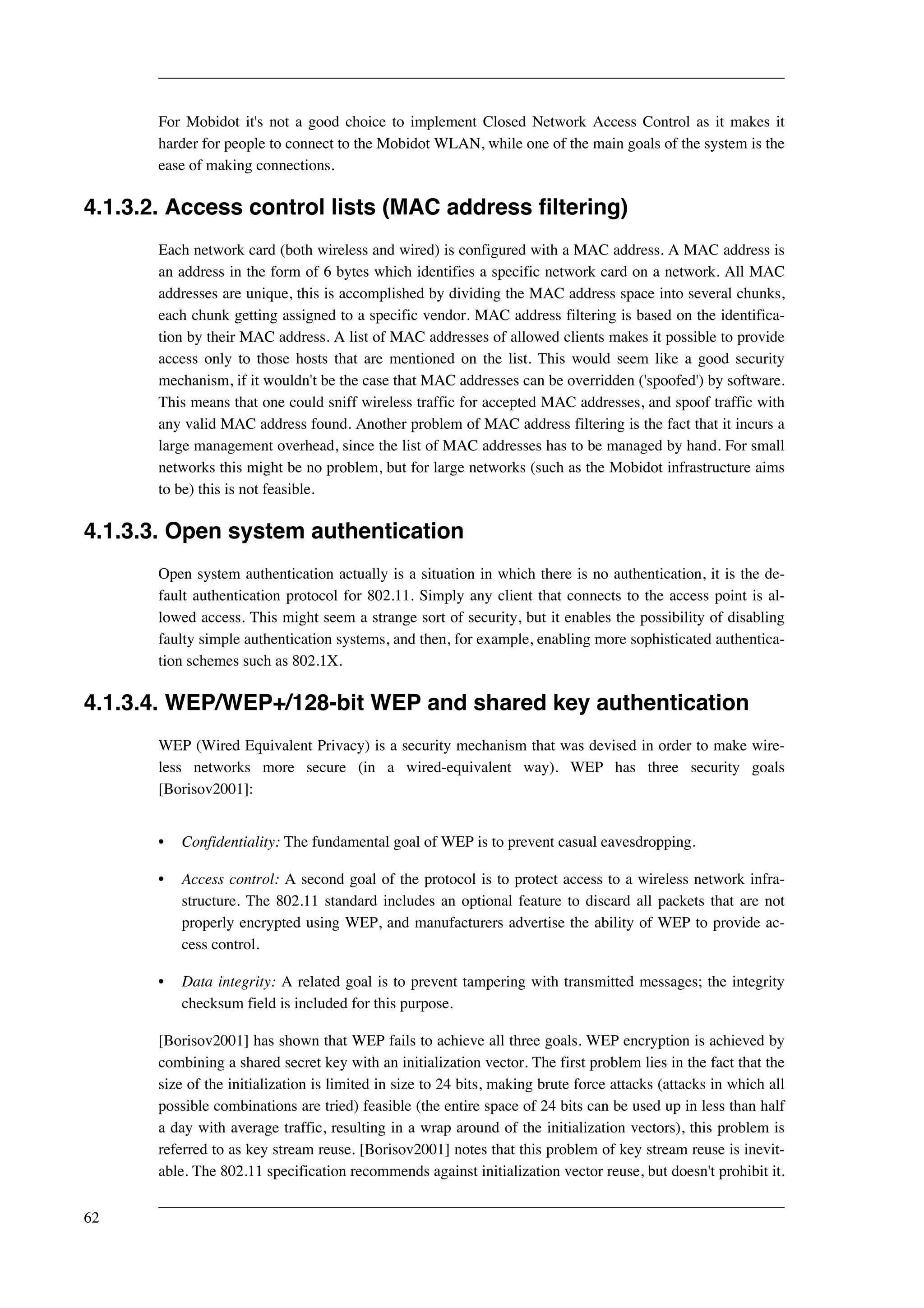 For Mobidot it's not a good choice to implement Closed Network Access Control as it makes it 
harder for people to connect to the Mobidot WLAN, while one of the main goals of the system is the 
ease of making connections. 
4.1.3.2. Access control lists (MAC address filtering) 
Each network card (both wireless and wired) is configured with a MAC address. A MAC address is 
an address in the form of 6 bytes which identifies a specific network card on a network. All MAC 
addresses are unique, this is accomplished by dividing the MAC address space into several chunks, 
each chunk getting assigned to a specific vendor. MAC address filtering is based on the identifica-tion 
by their MAC address. A list of MAC addresses of allowed clients makes it possible to provide 
access only to those hosts that are mentioned on the list. This would seem like a good security 
mechanism, if it wouldn't be the case that MAC addresses can be overridden ('spoofed') by software. 
This means that one could sniff wireless traffic for accepted MAC addresses, and spoof traffic with 
any valid MAC address found. Another problem of MAC address filtering is the fact that it incurs a 
large management overhead, since the list of MAC addresses has to be managed by hand. For small 
networks this might be no problem, but for large networks (such as the Mobidot infrastructure aims 
to be) this is not feasible. 
4.1.3.3. Open system authentication 
Open system authentication actually is a situation in which there is no authentication, it is the de-fault 
authentication protocol for 802.11. Simply any client that connects to the access point is al-lowed 
access. This might seem a strange sort of security, but it enables the possibility of disabling 
faulty simple authentication systems, and then, for example, enabling more sophisticated authentica-tion 
schemes such as 802.1X. 
4.1.3.4. WEP/WEP+/128-bit WEP and shared key authentication 
WEP (Wired Equivalent Privacy) is a security mechanism that was devised in order to make wire-less 
networks more secure (in a wired-equivalent way). WEP has three security goals 
[Borisov2001]: 
• Confidentiality: The fundamental goal of WEP is to prevent casual eavesdropping. 
• Access control: A second goal of the protocol is to protect access to a wireless network infra-structure. 
The 802.11 standard includes an optional feature to discard all packets that are not 
properly encrypted using WEP, and manufacturers advertise the ability of WEP to provide ac-cess 
control. 
• Data integrity: A related goal is to prevent tampering with transmitted messages; the integrity 
checksum field is included for this purpose. 
[Borisov2001] has shown that WEP fails to achieve all three goals. WEP encryption is achieved by 
combining a shared secret key with an initialization vector. The first problem lies in the fact that the 
size of the initialization is limited in size to 24 bits, making brute force attacks (attacks in which all 
possible combinations are tried) feasible (the entire space of 24 bits can be used up in less than half 
a day with average traffic, resulting in a wrap around of the initialization vectors), this problem is 
referred to as key stream reuse. [Borisov2001] notes that this problem of key stream reuse is inevit-able. 
The 802.11 specification recommends against initialization vector reuse, but doesn't prohibit it. 
62 
 