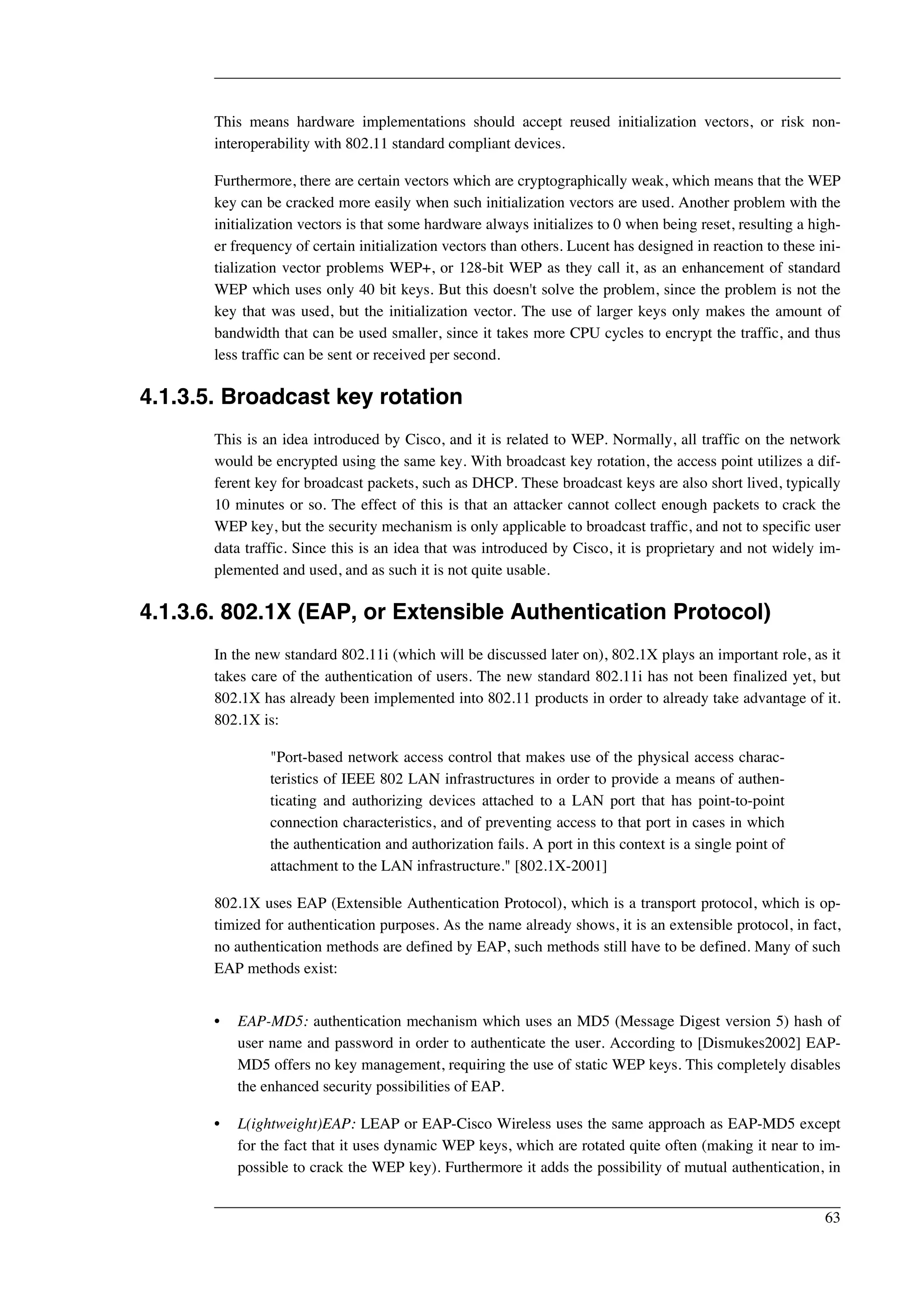 This means hardware implementations should accept reused initialization vectors, or risk non-interoperability 
with 802.11 standard compliant devices. 
Furthermore, there are certain vectors which are cryptographically weak, which means that the WEP 
key can be cracked more easily when such initialization vectors are used. Another problem with the 
initialization vectors is that some hardware always initializes to 0 when being reset, resulting a high-er 
frequency of certain initialization vectors than others. Lucent has designed in reaction to these ini-tialization 
vector problems WEP+, or 128-bit WEP as they call it, as an enhancement of standard 
WEP which uses only 40 bit keys. But this doesn't solve the problem, since the problem is not the 
key that was used, but the initialization vector. The use of larger keys only makes the amount of 
bandwidth that can be used smaller, since it takes more CPU cycles to encrypt the traffic, and thus 
less traffic can be sent or received per second. 
4.1.3.5. Broadcast key rotation 
This is an idea introduced by Cisco, and it is related to WEP. Normally, all traffic on the network 
would be encrypted using the same key. With broadcast key rotation, the access point utilizes a dif-ferent 
key for broadcast packets, such as DHCP. These broadcast keys are also short lived, typically 
10 minutes or so. The effect of this is that an attacker cannot collect enough packets to crack the 
WEP key, but the security mechanism is only applicable to broadcast traffic, and not to specific user 
data traffic. Since this is an idea that was introduced by Cisco, it is proprietary and not widely im-plemented 
and used, and as such it is not quite usable. 
4.1.3.6. 802.1X (EAP, or Extensible Authentication Protocol) 
In the new standard 802.11i (which will be discussed later on), 802.1X plays an important role, as it 
takes care of the authentication of users. The new standard 802.11i has not been finalized yet, but 
802.1X has already been implemented into 802.11 products in order to already take advantage of it. 
802.1X is: 
"Port-based network access control that makes use of the physical access charac-teristics 
of IEEE 802 LAN infrastructures in order to provide a means of authen-ticating 
and authorizing devices attached to a LAN port that has point-to-point 
connection characteristics, and of preventing access to that port in cases in which 
the authentication and authorization fails. A port in this context is a single point of 
attachment to the LAN infrastructure." [802.1X-2001] 
802.1X uses EAP (Extensible Authentication Protocol), which is a transport protocol, which is op-timized 
for authentication purposes. As the name already shows, it is an extensible protocol, in fact, 
no authentication methods are defined by EAP, such methods still have to be defined. Many of such 
EAP methods exist: 
• EAP-MD5: authentication mechanism which uses an MD5 (Message Digest version 5) hash of 
user name and password in order to authenticate the user. According to [Dismukes2002] EAP-MD5 
offers no key management, requiring the use of static WEP keys. This completely disables 
the enhanced security possibilities of EAP. 
• L(ightweight)EAP: LEAP or EAP-Cisco Wireless uses the same approach as EAP-MD5 except 
for the fact that it uses dynamic WEP keys, which are rotated quite often (making it near to im-possible 
to crack the WEP key). Furthermore it adds the possibility of mutual authentication, in 
63 
 