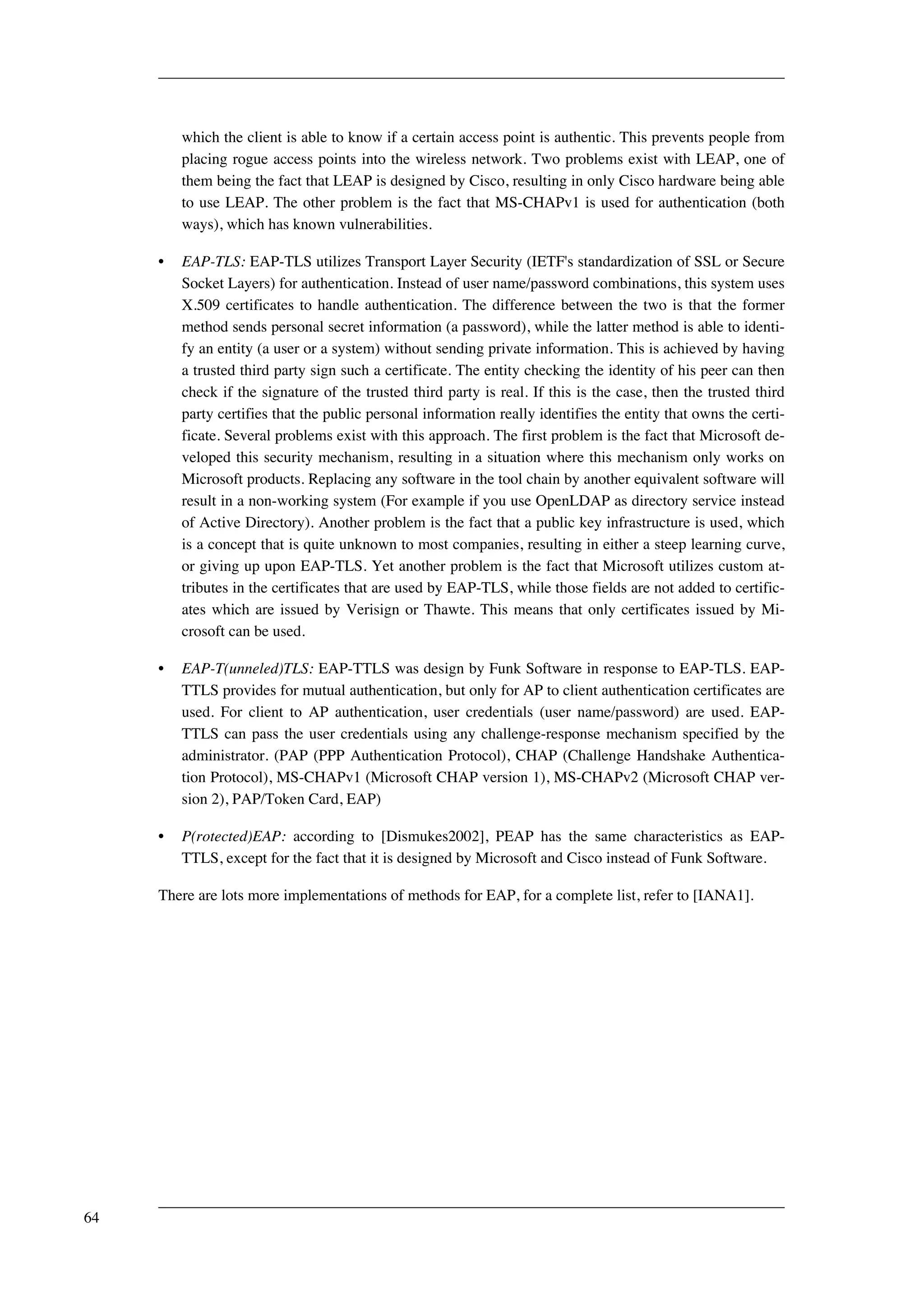which the client is able to know if a certain access point is authentic. This prevents people from 
placing rogue access points into the wireless network. Two problems exist with LEAP, one of 
them being the fact that LEAP is designed by Cisco, resulting in only Cisco hardware being able 
to use LEAP. The other problem is the fact that MS-CHAPv1 is used for authentication (both 
ways), which has known vulnerabilities. 
• EAP-TLS: EAP-TLS utilizes Transport Layer Security (IETF's standardization of SSL or Secure 
Socket Layers) for authentication. Instead of user name/password combinations, this system uses 
X.509 certificates to handle authentication. The difference between the two is that the former 
method sends personal secret information (a password), while the latter method is able to identi-fy 
an entity (a user or a system) without sending private information. This is achieved by having 
a trusted third party sign such a certificate. The entity checking the identity of his peer can then 
check if the signature of the trusted third party is real. If this is the case, then the trusted third 
party certifies that the public personal information really identifies the entity that owns the certi-ficate. 
Several problems exist with this approach. The first problem is the fact that Microsoft de-veloped 
this security mechanism, resulting in a situation where this mechanism only works on 
Microsoft products. Replacing any software in the tool chain by another equivalent software will 
result in a non-working system (For example if you use OpenLDAP as directory service instead 
of Active Directory). Another problem is the fact that a public key infrastructure is used, which 
is a concept that is quite unknown to most companies, resulting in either a steep learning curve, 
or giving up upon EAP-TLS. Yet another problem is the fact that Microsoft utilizes custom at-tributes 
in the certificates that are used by EAP-TLS, while those fields are not added to certific-ates 
which are issued by Verisign or Thawte. This means that only certificates issued by Mi-crosoft 
can be used. 
• EAP-T(unneled)TLS: EAP-TTLS was design by Funk Software in response to EAP-TLS. EAP-TTLS 
provides for mutual authentication, but only for AP to client authentication certificates are 
used. For client to AP authentication, user credentials (user name/password) are used. EAP-TTLS 
can pass the user credentials using any challenge-response mechanism specified by the 
administrator. (PAP (PPP Authentication Protocol), CHAP (Challenge Handshake Authentica-tion 
Protocol), MS-CHAPv1 (Microsoft CHAP version 1), MS-CHAPv2 (Microsoft CHAP ver-sion 
2), PAP/Token Card, EAP) 
• P(rotected)EAP: according to [Dismukes2002], PEAP has the same characteristics as EAP-TTLS, 
except for the fact that it is designed by Microsoft and Cisco instead of Funk Software. 
There are lots more implementations of methods for EAP, for a complete list, refer to [IANA1]. 
64 
 