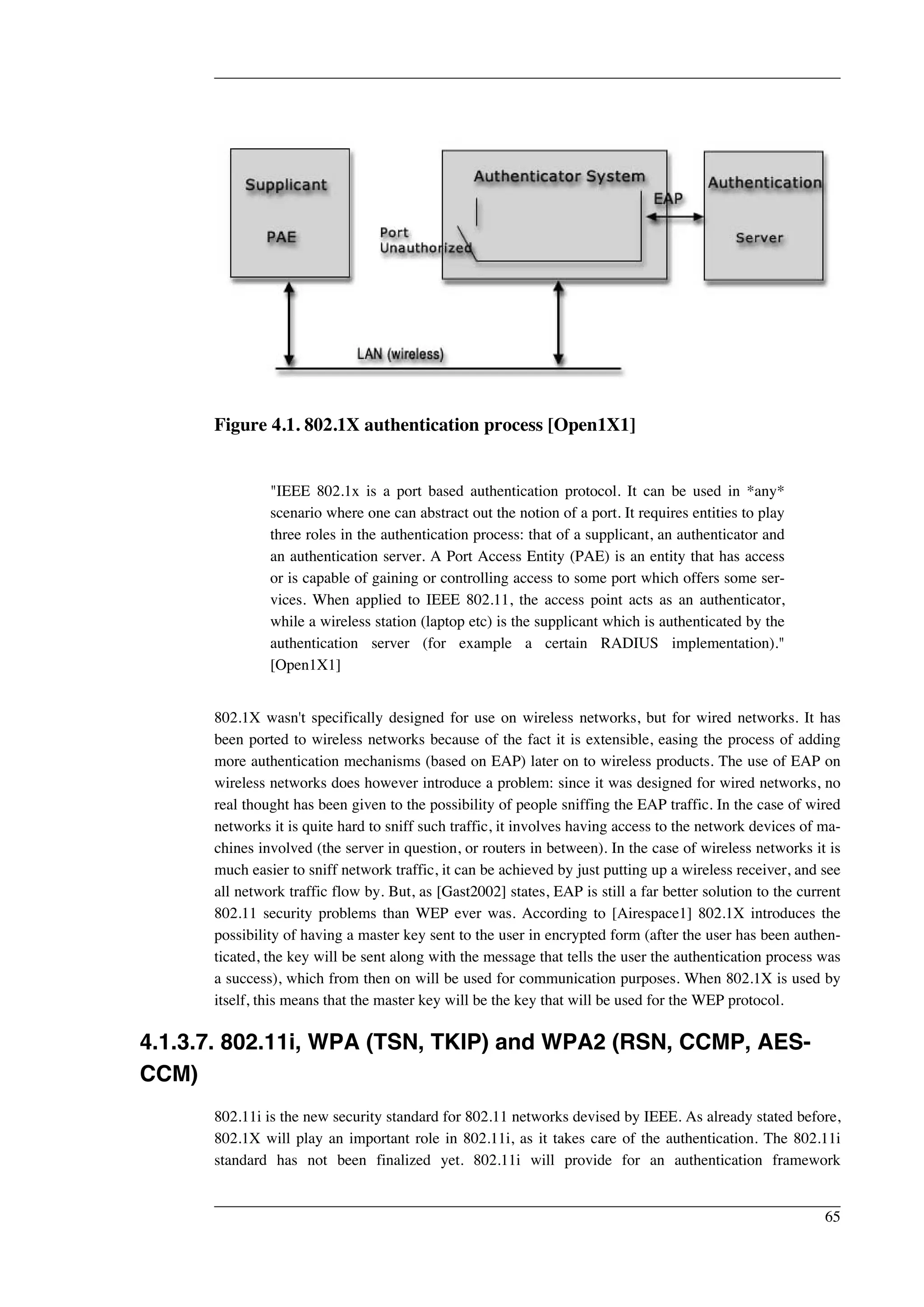Figure 4.1. 802.1X authentication process [Open1X1] 
"IEEE 802.1x is a port based authentication protocol. It can be used in *any* 
scenario where one can abstract out the notion of a port. It requires entities to play 
three roles in the authentication process: that of a supplicant, an authenticator and 
an authentication server. A Port Access Entity (PAE) is an entity that has access 
or is capable of gaining or controlling access to some port which offers some ser-vices. 
When applied to IEEE 802.11, the access point acts as an authenticator, 
while a wireless station (laptop etc) is the supplicant which is authenticated by the 
authentication server (for example a certain RADIUS implementation)." 
[Open1X1] 
802.1X wasn't specifically designed for use on wireless networks, but for wired networks. It has 
been ported to wireless networks because of the fact it is extensible, easing the process of adding 
more authentication mechanisms (based on EAP) later on to wireless products. The use of EAP on 
wireless networks does however introduce a problem: since it was designed for wired networks, no 
real thought has been given to the possibility of people sniffing the EAP traffic. In the case of wired 
networks it is quite hard to sniff such traffic, it involves having access to the network devices of ma-chines 
involved (the server in question, or routers in between). In the case of wireless networks it is 
much easier to sniff network traffic, it can be achieved by just putting up a wireless receiver, and see 
all network traffic flow by. But, as [Gast2002] states, EAP is still a far better solution to the current 
802.11 security problems than WEP ever was. According to [Airespace1] 802.1X introduces the 
possibility of having a master key sent to the user in encrypted form (after the user has been authen-ticated, 
the key will be sent along with the message that tells the user the authentication process was 
a success), which from then on will be used for communication purposes. When 802.1X is used by 
itself, this means that the master key will be the key that will be used for the WEP protocol. 
4.1.3.7. 802.11i, WPA (TSN, TKIP) and WPA2 (RSN, CCMP, AES-CCM) 
802.11i is the new security standard for 802.11 networks devised by IEEE. As already stated before, 
802.1X will play an important role in 802.11i, as it takes care of the authentication. The 802.11i 
standard has not been finalized yet. 802.11i will provide for an authentication framework 
65 
 