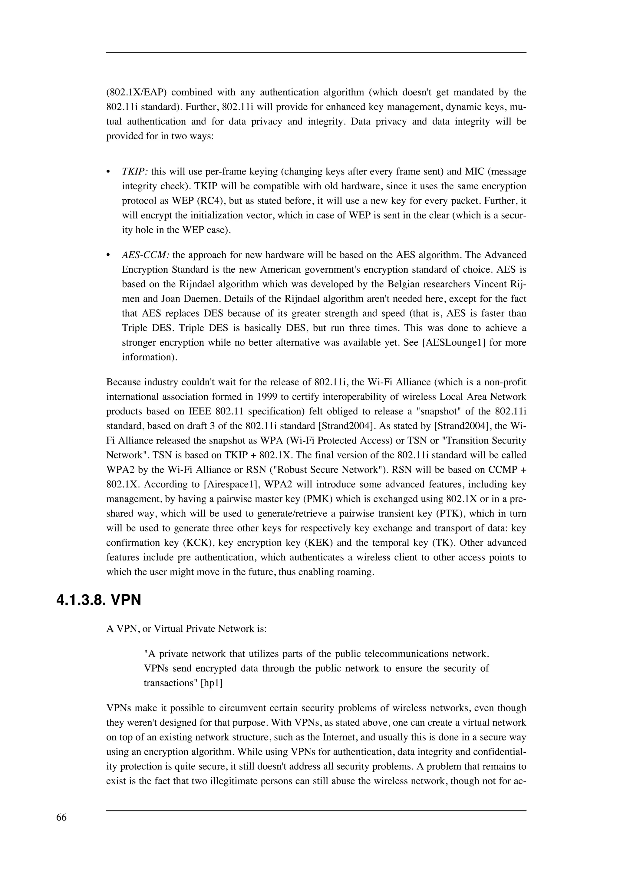 (802.1X/EAP) combined with any authentication algorithm (which doesn't get mandated by the 
802.11i standard). Further, 802.11i will provide for enhanced key management, dynamic keys, mu-tual 
authentication and for data privacy and integrity. Data privacy and data integrity will be 
provided for in two ways: 
• TKIP: this will use per-frame keying (changing keys after every frame sent) and MIC (message 
integrity check). TKIP will be compatible with old hardware, since it uses the same encryption 
protocol as WEP (RC4), but as stated before, it will use a new key for every packet. Further, it 
will encrypt the initialization vector, which in case of WEP is sent in the clear (which is a secur-ity 
hole in the WEP case). 
• AES-CCM: the approach for new hardware will be based on the AES algorithm. The Advanced 
Encryption Standard is the new American government's encryption standard of choice. AES is 
based on the Rijndael algorithm which was developed by the Belgian researchers Vincent Rij-men 
and Joan Daemen. Details of the Rijndael algorithm aren't needed here, except for the fact 
that AES replaces DES because of its greater strength and speed (that is, AES is faster than 
Triple DES. Triple DES is basically DES, but run three times. This was done to achieve a 
stronger encryption while no better alternative was available yet. See [AESLounge1] for more 
information). 
Because industry couldn't wait for the release of 802.11i, the Wi-Fi Alliance (which is a non-profit 
international association formed in 1999 to certify interoperability of wireless Local Area Network 
products based on IEEE 802.11 specification) felt obliged to release a "snapshot" of the 802.11i 
standard, based on draft 3 of the 802.11i standard [Strand2004]. As stated by [Strand2004], the Wi- 
Fi Alliance released the snapshot as WPA (Wi-Fi Protected Access) or TSN or "Transition Security 
Network". TSN is based on TKIP + 802.1X. The final version of the 802.11i standard will be called 
WPA2 by the Wi-Fi Alliance or RSN ("Robust Secure Network"). RSN will be based on CCMP + 
802.1X. According to [Airespace1], WPA2 will introduce some advanced features, including key 
management, by having a pairwise master key (PMK) which is exchanged using 802.1X or in a pre-shared 
way, which will be used to generate/retrieve a pairwise transient key (PTK), which in turn 
will be used to generate three other keys for respectively key exchange and transport of data: key 
confirmation key (KCK), key encryption key (KEK) and the temporal key (TK). Other advanced 
features include pre authentication, which authenticates a wireless client to other access points to 
which the user might move in the future, thus enabling roaming. 
4.1.3.8. VPN 
A VPN, or Virtual Private Network is: 
"A private network that utilizes parts of the public telecommunications network. 
VPNs send encrypted data through the public network to ensure the security of 
transactions" [hp1] 
VPNs make it possible to circumvent certain security problems of wireless networks, even though 
they weren't designed for that purpose. With VPNs, as stated above, one can create a virtual network 
on top of an existing network structure, such as the Internet, and usually this is done in a secure way 
using an encryption algorithm. While using VPNs for authentication, data integrity and confidential-ity 
protection is quite secure, it still doesn't address all security problems. A problem that remains to 
exist is the fact that two illegitimate persons can still abuse the wireless network, though not for ac- 
66 
 