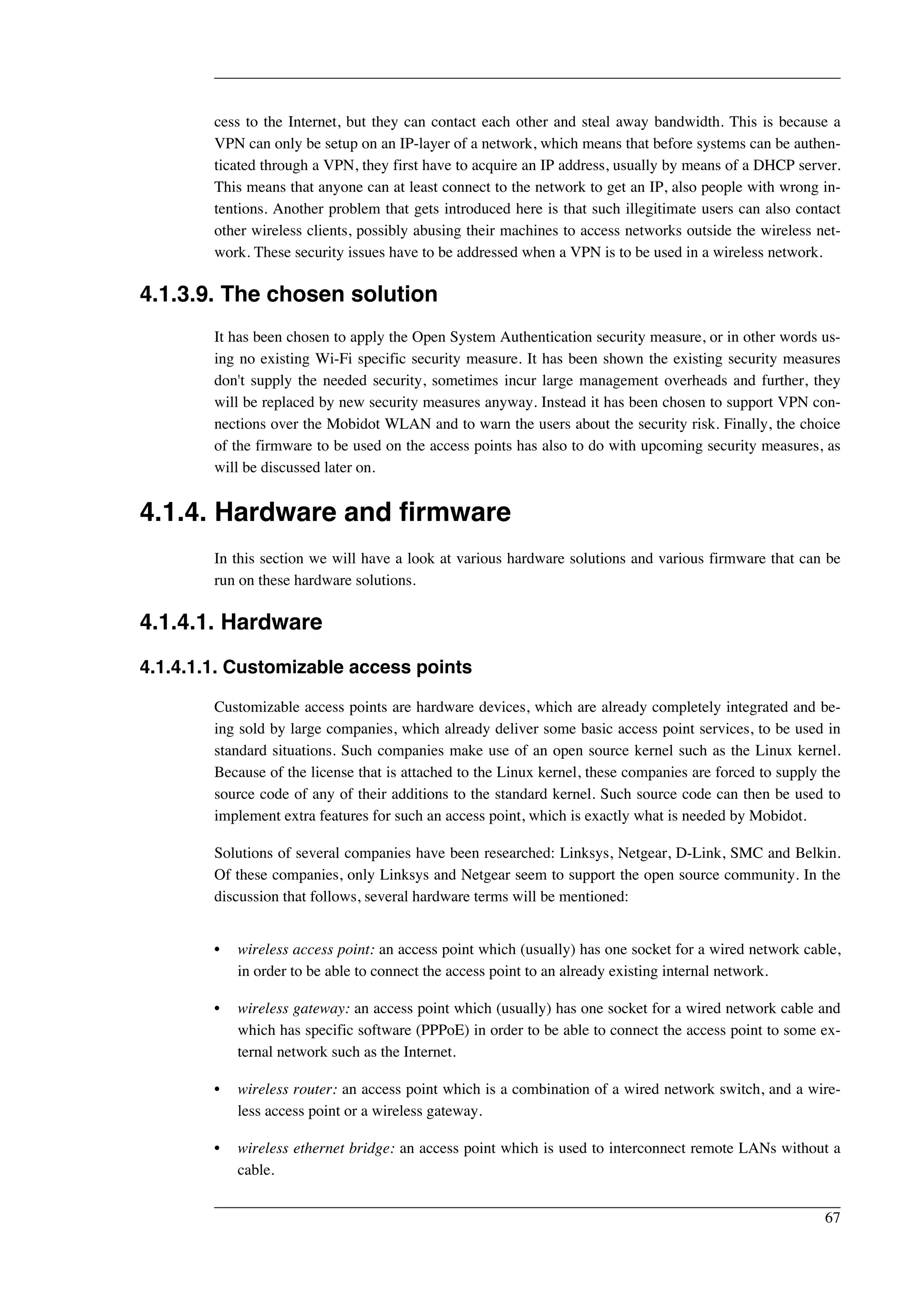 cess to the Internet, but they can contact each other and steal away bandwidth. This is because a 
VPN can only be setup on an IP-layer of a network, which means that before systems can be authen-ticated 
through a VPN, they first have to acquire an IP address, usually by means of a DHCP server. 
This means that anyone can at least connect to the network to get an IP, also people with wrong in-tentions. 
Another problem that gets introduced here is that such illegitimate users can also contact 
other wireless clients, possibly abusing their machines to access networks outside the wireless net-work. 
These security issues have to be addressed when a VPN is to be used in a wireless network. 
4.1.3.9. The chosen solution 
It has been chosen to apply the Open System Authentication security measure, or in other words us-ing 
no existing Wi-Fi specific security measure. It has been shown the existing security measures 
don't supply the needed security, sometimes incur large management overheads and further, they 
will be replaced by new security measures anyway. Instead it has been chosen to support VPN con-nections 
over the Mobidot WLAN and to warn the users about the security risk. Finally, the choice 
of the firmware to be used on the access points has also to do with upcoming security measures, as 
will be discussed later on. 
4.1.4. Hardware and firmware 
In this section we will have a look at various hardware solutions and various firmware that can be 
run on these hardware solutions. 
4.1.4.1. Hardware 
4.1.4.1.1. Customizable access points 
Customizable access points are hardware devices, which are already completely integrated and be-ing 
sold by large companies, which already deliver some basic access point services, to be used in 
standard situations. Such companies make use of an open source kernel such as the Linux kernel. 
Because of the license that is attached to the Linux kernel, these companies are forced to supply the 
source code of any of their additions to the standard kernel. Such source code can then be used to 
implement extra features for such an access point, which is exactly what is needed by Mobidot. 
Solutions of several companies have been researched: Linksys, Netgear, D-Link, SMC and Belkin. 
Of these companies, only Linksys and Netgear seem to support the open source community. In the 
discussion that follows, several hardware terms will be mentioned: 
• wireless access point: an access point which (usually) has one socket for a wired network cable, 
in order to be able to connect the access point to an already existing internal network. 
• wireless gateway: an access point which (usually) has one socket for a wired network cable and 
which has specific software (PPPoE) in order to be able to connect the access point to some ex-ternal 
network such as the Internet. 
• wireless router: an access point which is a combination of a wired network switch, and a wire-less 
access point or a wireless gateway. 
• wireless ethernet bridge: an access point which is used to interconnect remote LANs without a 
cable. 
67 
 