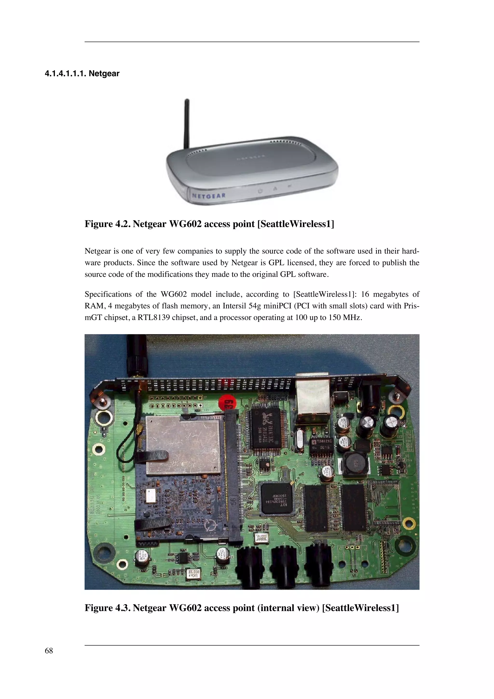 4.1.4.1.1.1. Netgear 
Figure 4.2. Netgear WG602 access point [SeattleWireless1] 
Netgear is one of very few companies to supply the source code of the software used in their hard-ware 
products. Since the software used by Netgear is GPL licensed, they are forced to publish the 
source code of the modifications they made to the original GPL software. 
Specifications of the WG602 model include, according to [SeattleWireless1]: 16 megabytes of 
RAM, 4 megabytes of flash memory, an Intersil 54g miniPCI (PCI with small slots) card with Pris-mGT 
chipset, a RTL8139 chipset, and a processor operating at 100 up to 150 MHz. 
Figure 4.3. Netgear WG602 access point (internal view) [SeattleWireless1] 
68 
 